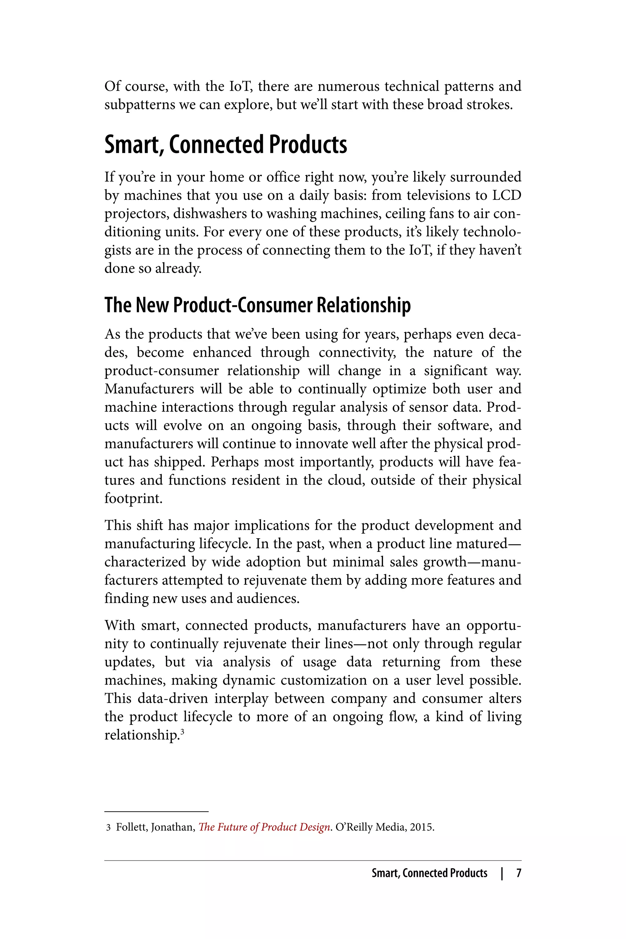 3 Follett, Jonathan, The Future of Product Design. O’Reilly Media, 2015.
Of course, with the IoT, there are numerous technical patterns and
subpatterns we can explore, but we’ll start with these broad strokes.
Smart, Connected Products
If you’re in your home or office right now, you’re likely surrounded
by machines that you use on a daily basis: from televisions to LCD
projectors, dishwashers to washing machines, ceiling fans to air con‐
ditioning units. For every one of these products, it’s likely technolo‐
gists are in the process of connecting them to the IoT, if they haven’t
done so already.
The New Product-Consumer Relationship
As the products that we’ve been using for years, perhaps even deca‐
des, become enhanced through connectivity, the nature of the
product-consumer relationship will change in a significant way.
Manufacturers will be able to continually optimize both user and
machine interactions through regular analysis of sensor data. Prod‐
ucts will evolve on an ongoing basis, through their software, and
manufacturers will continue to innovate well after the physical prod‐
uct has shipped. Perhaps most importantly, products will have fea‐
tures and functions resident in the cloud, outside of their physical
footprint.
This shift has major implications for the product development and
manufacturing lifecycle. In the past, when a product line matured—
characterized by wide adoption but minimal sales growth—manu‐
facturers attempted to rejuvenate them by adding more features and
finding new uses and audiences.
With smart, connected products, manufacturers have an opportu‐
nity to continually rejuvenate their lines—not only through regular
updates, but via analysis of usage data returning from these
machines, making dynamic customization on a user level possible.
This data-driven interplay between company and consumer alters
the product lifecycle to more of an ongoing flow, a kind of living
relationship.3
Smart, Connected Products | 7
 