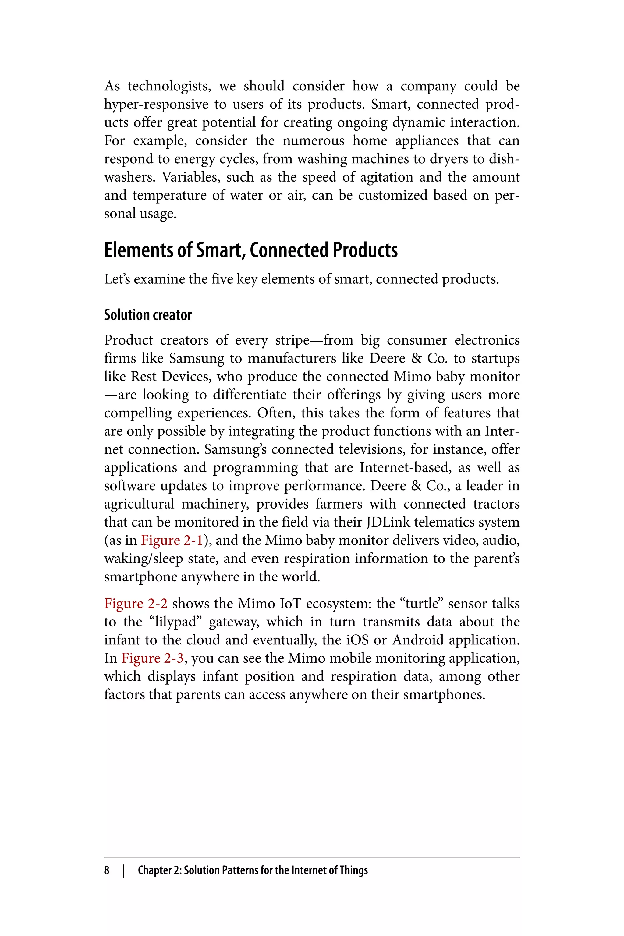 As technologists, we should consider how a company could be
hyper-responsive to users of its products. Smart, connected prod‐
ucts offer great potential for creating ongoing dynamic interaction.
For example, consider the numerous home appliances that can
respond to energy cycles, from washing machines to dryers to dish‐
washers. Variables, such as the speed of agitation and the amount
and temperature of water or air, can be customized based on per‐
sonal usage.
Elements of Smart, Connected Products
Let’s examine the five key elements of smart, connected products.
Solution creator
Product creators of every stripe—from big consumer electronics
firms like Samsung to manufacturers like Deere & Co. to startups
like Rest Devices, who produce the connected Mimo baby monitor
—are looking to differentiate their offerings by giving users more
compelling experiences. Often, this takes the form of features that
are only possible by integrating the product functions with an Inter‐
net connection. Samsung’s connected televisions, for instance, offer
applications and programming that are Internet-based, as well as
software updates to improve performance. Deere & Co., a leader in
agricultural machinery, provides farmers with connected tractors
that can be monitored in the field via their JDLink telematics system
(as in Figure 2-1), and the Mimo baby monitor delivers video, audio,
waking/sleep state, and even respiration information to the parent’s
smartphone anywhere in the world.
Figure 2-2 shows the Mimo IoT ecosystem: the “turtle” sensor talks
to the “lilypad” gateway, which in turn transmits data about the
infant to the cloud and eventually, the iOS or Android application.
In Figure 2-3, you can see the Mimo mobile monitoring application,
which displays infant position and respiration data, among other
factors that parents can access anywhere on their smartphones.
8 | Chapter 2: Solution Patterns for the Internet of Things
 