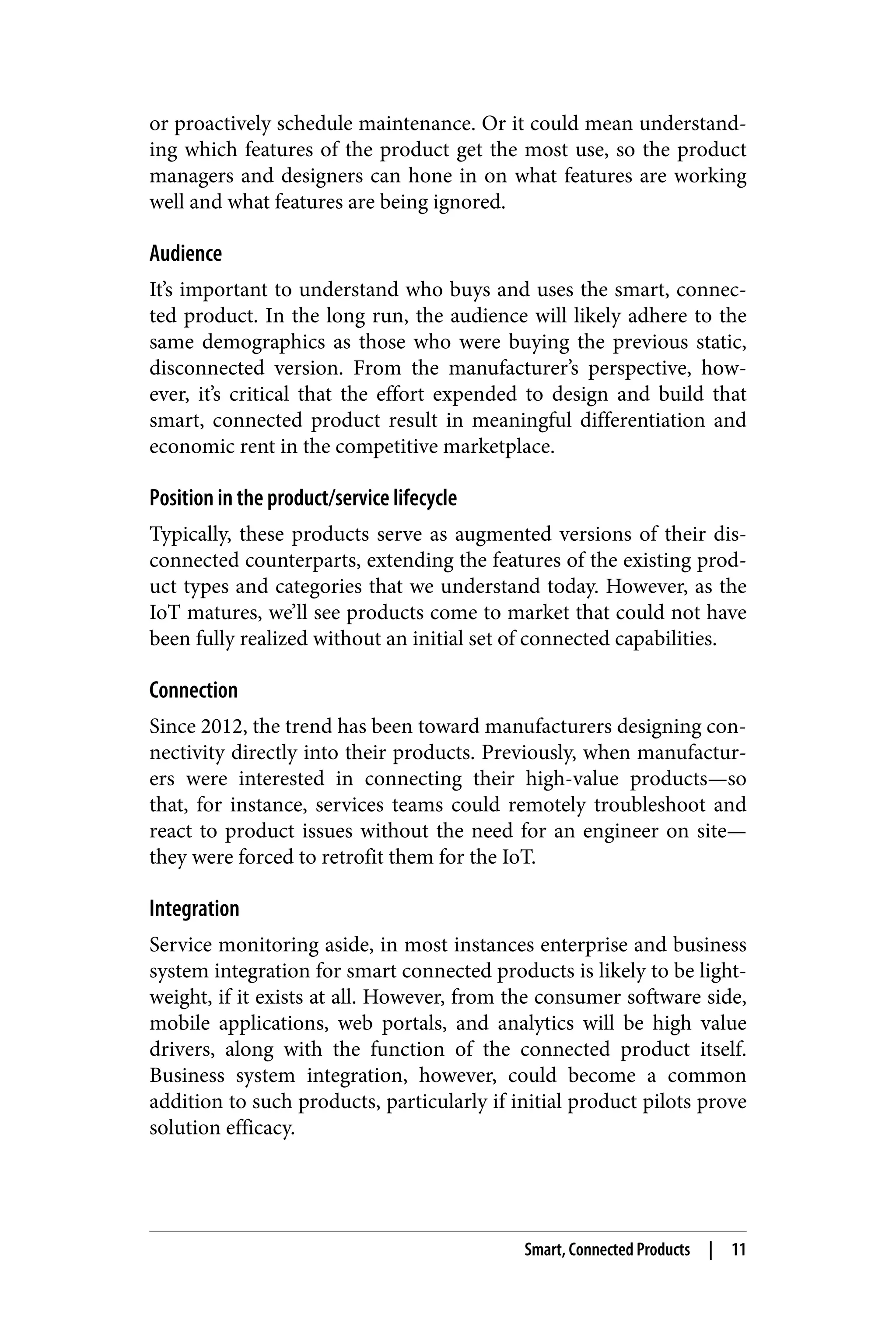 or proactively schedule maintenance. Or it could mean understand‐
ing which features of the product get the most use, so the product
managers and designers can hone in on what features are working
well and what features are being ignored.
Audience
It’s important to understand who buys and uses the smart, connec‐
ted product. In the long run, the audience will likely adhere to the
same demographics as those who were buying the previous static,
disconnected version. From the manufacturer’s perspective, how‐
ever, it’s critical that the effort expended to design and build that
smart, connected product result in meaningful differentiation and
economic rent in the competitive marketplace.
Position in the product/service lifecycle
Typically, these products serve as augmented versions of their dis‐
connected counterparts, extending the features of the existing prod‐
uct types and categories that we understand today. However, as the
IoT matures, we’ll see products come to market that could not have
been fully realized without an initial set of connected capabilities.
Connection
Since 2012, the trend has been toward manufacturers designing con‐
nectivity directly into their products. Previously, when manufactur‐
ers were interested in connecting their high-value products—so
that, for instance, services teams could remotely troubleshoot and
react to product issues without the need for an engineer on site—
they were forced to retrofit them for the IoT.
Integration
Service monitoring aside, in most instances enterprise and business
system integration for smart connected products is likely to be light‐
weight, if it exists at all. However, from the consumer software side,
mobile applications, web portals, and analytics will be high value
drivers, along with the function of the connected product itself.
Business system integration, however, could become a common
addition to such products, particularly if initial product pilots prove
solution efficacy.
Smart, Connected Products | 11
 