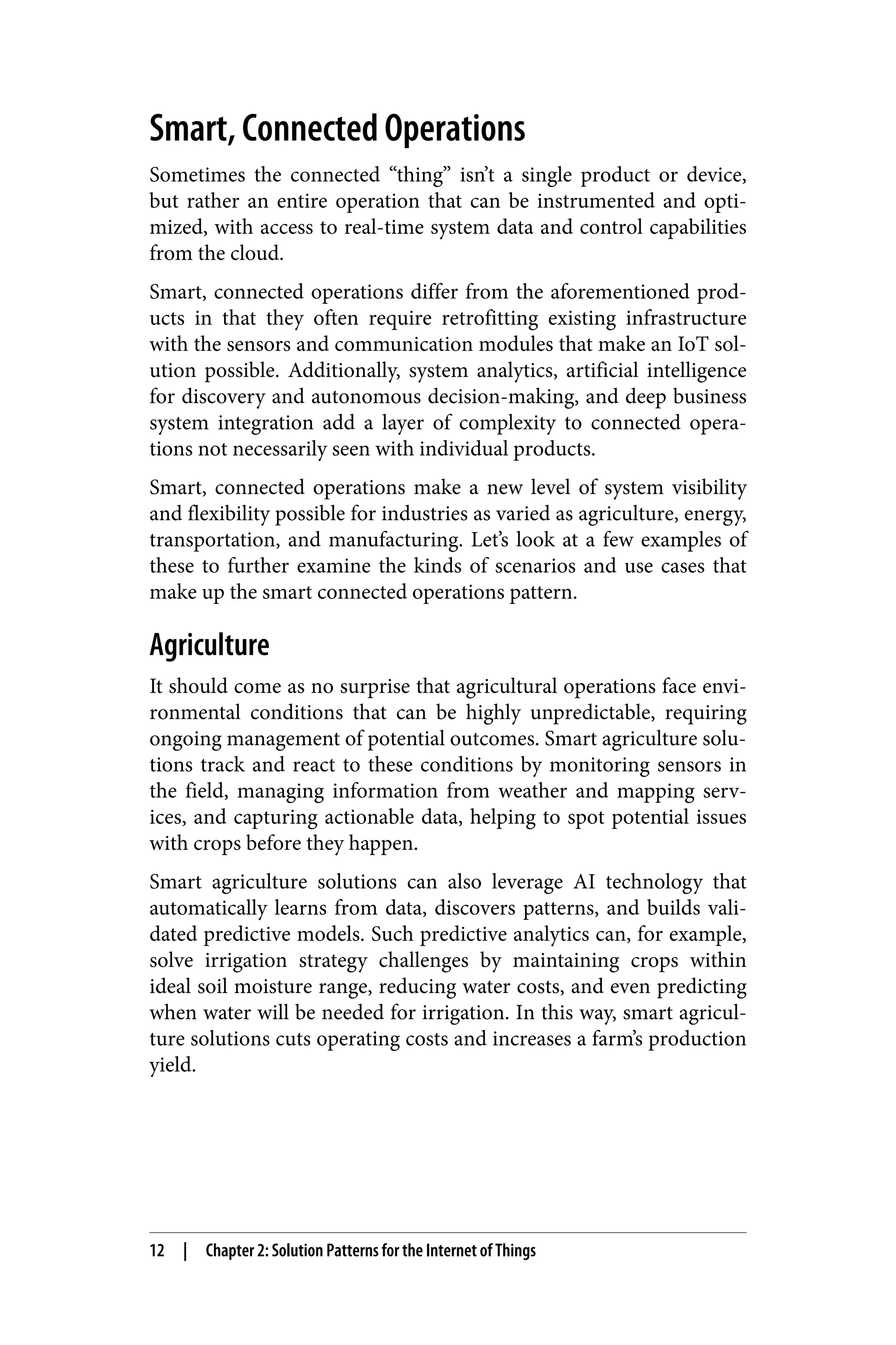 Smart, Connected Operations
Sometimes the connected “thing” isn’t a single product or device,
but rather an entire operation that can be instrumented and opti‐
mized, with access to real-time system data and control capabilities
from the cloud.
Smart, connected operations differ from the aforementioned prod‐
ucts in that they often require retrofitting existing infrastructure
with the sensors and communication modules that make an IoT sol‐
ution possible. Additionally, system analytics, artificial intelligence
for discovery and autonomous decision-making, and deep business
system integration add a layer of complexity to connected opera‐
tions not necessarily seen with individual products.
Smart, connected operations make a new level of system visibility
and flexibility possible for industries as varied as agriculture, energy,
transportation, and manufacturing. Let’s look at a few examples of
these to further examine the kinds of scenarios and use cases that
make up the smart connected operations pattern.
Agriculture
It should come as no surprise that agricultural operations face envi‐
ronmental conditions that can be highly unpredictable, requiring
ongoing management of potential outcomes. Smart agriculture solu‐
tions track and react to these conditions by monitoring sensors in
the field, managing information from weather and mapping serv‐
ices, and capturing actionable data, helping to spot potential issues
with crops before they happen.
Smart agriculture solutions can also leverage AI technology that
automatically learns from data, discovers patterns, and builds vali‐
dated predictive models. Such predictive analytics can, for example,
solve irrigation strategy challenges by maintaining crops within
ideal soil moisture range, reducing water costs, and even predicting
when water will be needed for irrigation. In this way, smart agricul‐
ture solutions cuts operating costs and increases a farm’s production
yield.
12 | Chapter 2: Solution Patterns for the Internet of Things
 