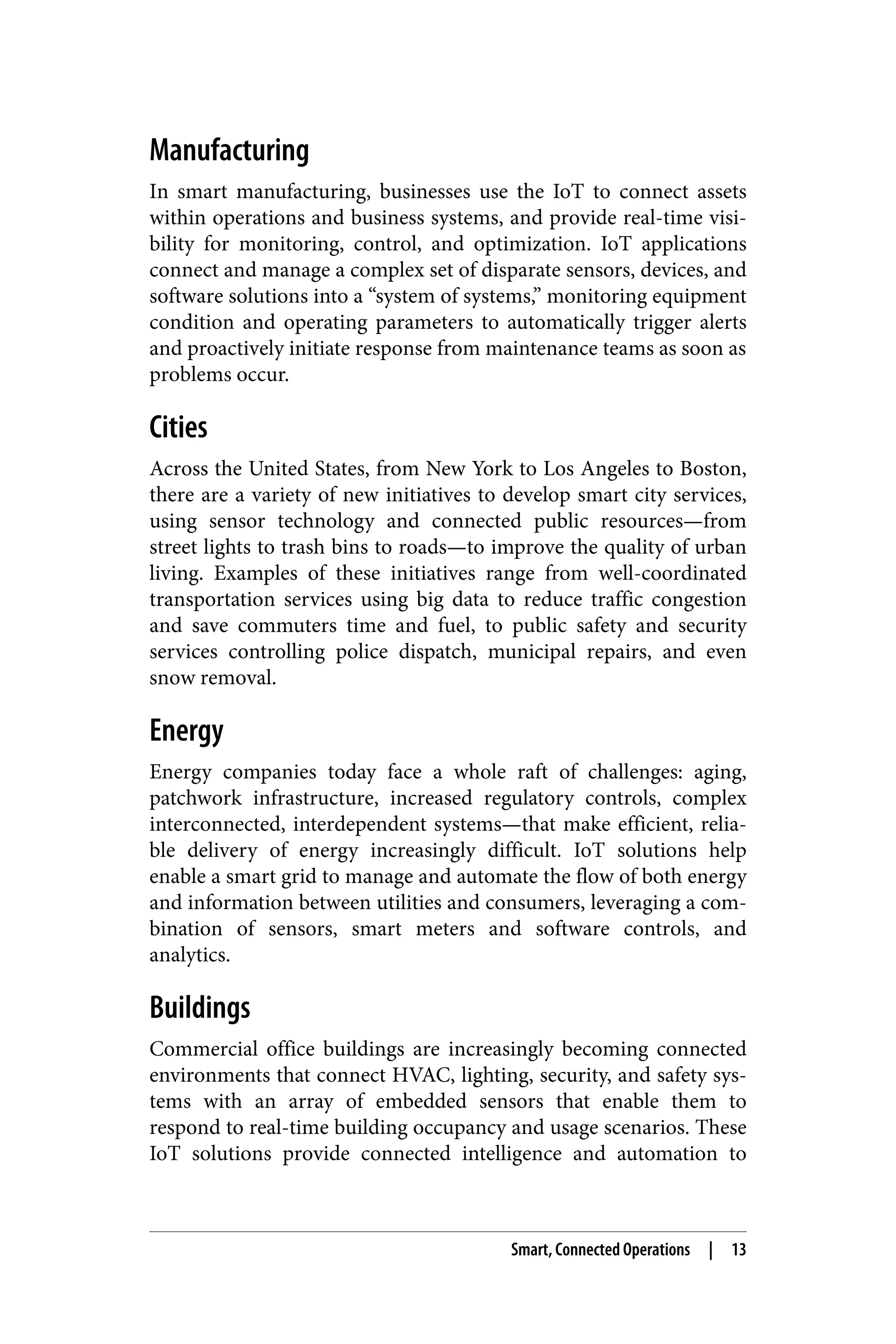 Manufacturing
In smart manufacturing, businesses use the IoT to connect assets
within operations and business systems, and provide real-time visi‐
bility for monitoring, control, and optimization. IoT applications
connect and manage a complex set of disparate sensors, devices, and
software solutions into a “system of systems,” monitoring equipment
condition and operating parameters to automatically trigger alerts
and proactively initiate response from maintenance teams as soon as
problems occur.
Cities
Across the United States, from New York to Los Angeles to Boston,
there are a variety of new initiatives to develop smart city services,
using sensor technology and connected public resources—from
street lights to trash bins to roads—to improve the quality of urban
living. Examples of these initiatives range from well-coordinated
transportation services using big data to reduce traffic congestion
and save commuters time and fuel, to public safety and security
services controlling police dispatch, municipal repairs, and even
snow removal.
Energy
Energy companies today face a whole raft of challenges: aging,
patchwork infrastructure, increased regulatory controls, complex
interconnected, interdependent systems—that make efficient, relia‐
ble delivery of energy increasingly difficult. IoT solutions help
enable a smart grid to manage and automate the flow of both energy
and information between utilities and consumers, leveraging a com‐
bination of sensors, smart meters and software controls, and
analytics.
Buildings
Commercial office buildings are increasingly becoming connected
environments that connect HVAC, lighting, security, and safety sys‐
tems with an array of embedded sensors that enable them to
respond to real-time building occupancy and usage scenarios. These
IoT solutions provide connected intelligence and automation to
Smart, Connected Operations | 13
 