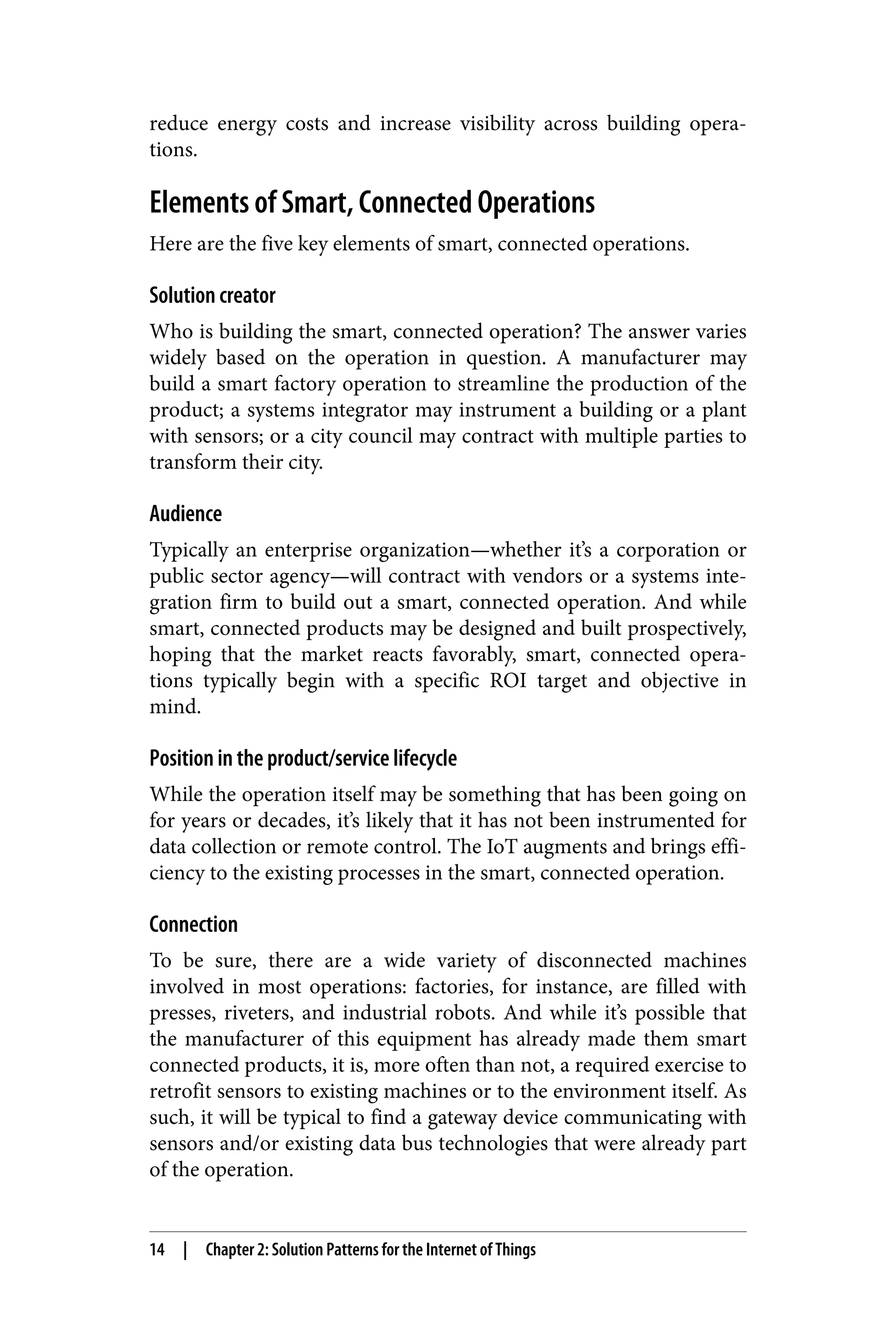 reduce energy costs and increase visibility across building opera‐
tions.
Elements of Smart, Connected Operations
Here are the five key elements of smart, connected operations.
Solution creator
Who is building the smart, connected operation? The answer varies
widely based on the operation in question. A manufacturer may
build a smart factory operation to streamline the production of the
product; a systems integrator may instrument a building or a plant
with sensors; or a city council may contract with multiple parties to
transform their city.
Audience
Typically an enterprise organization—whether it’s a corporation or
public sector agency—will contract with vendors or a systems inte‐
gration firm to build out a smart, connected operation. And while
smart, connected products may be designed and built prospectively,
hoping that the market reacts favorably, smart, connected opera‐
tions typically begin with a specific ROI target and objective in
mind.
Position in the product/service lifecycle
While the operation itself may be something that has been going on
for years or decades, it’s likely that it has not been instrumented for
data collection or remote control. The IoT augments and brings effi‐
ciency to the existing processes in the smart, connected operation.
Connection
To be sure, there are a wide variety of disconnected machines
involved in most operations: factories, for instance, are filled with
presses, riveters, and industrial robots. And while it’s possible that
the manufacturer of this equipment has already made them smart
connected products, it is, more often than not, a required exercise to
retrofit sensors to existing machines or to the environment itself. As
such, it will be typical to find a gateway device communicating with
sensors and/or existing data bus technologies that were already part
of the operation.
14 | Chapter 2: Solution Patterns for the Internet of Things
 