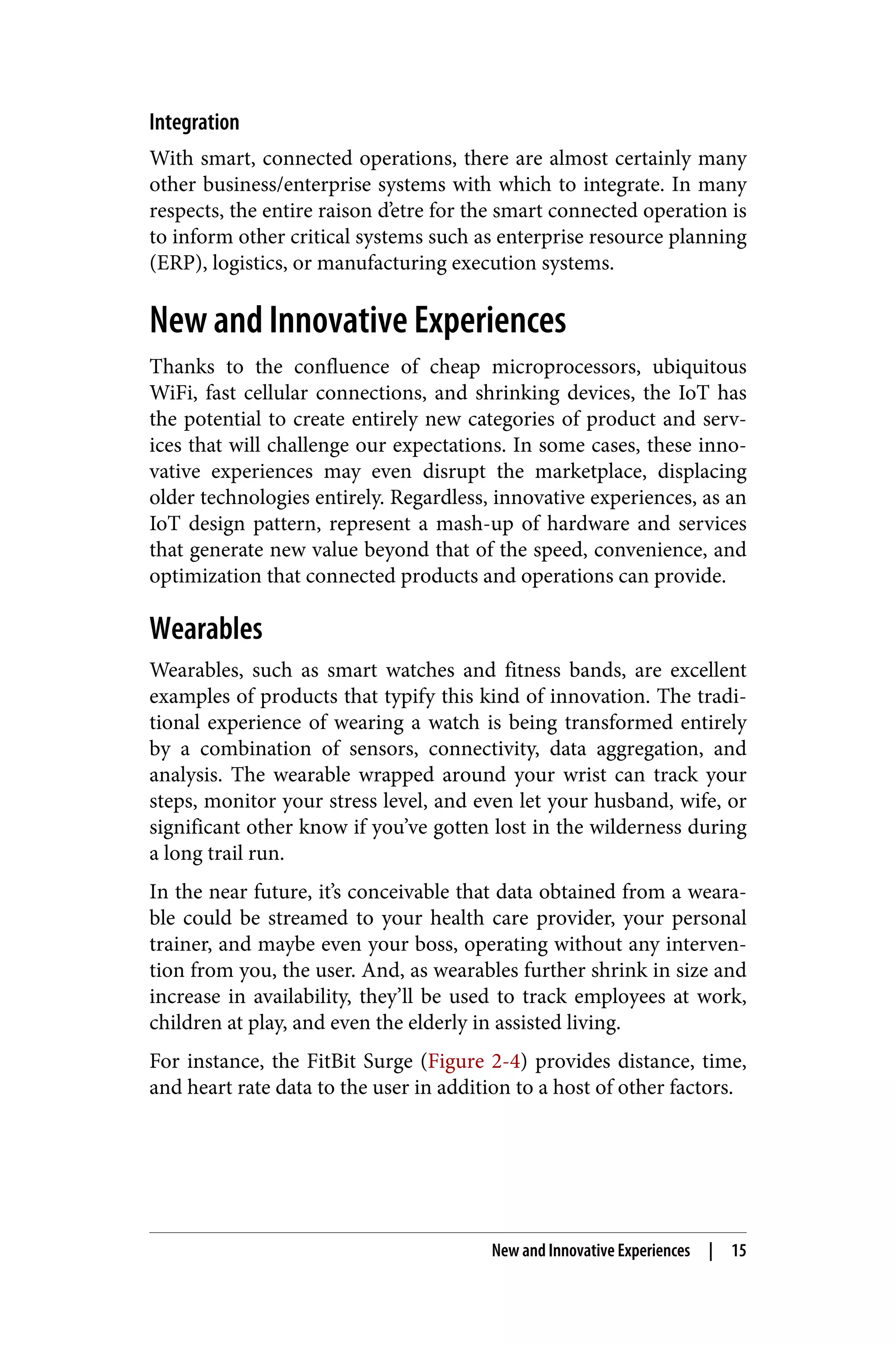 Integration
With smart, connected operations, there are almost certainly many
other business/enterprise systems with which to integrate. In many
respects, the entire raison d’etre for the smart connected operation is
to inform other critical systems such as enterprise resource planning
(ERP), logistics, or manufacturing execution systems.
New and Innovative Experiences
Thanks to the confluence of cheap microprocessors, ubiquitous
WiFi, fast cellular connections, and shrinking devices, the IoT has
the potential to create entirely new categories of product and serv‐
ices that will challenge our expectations. In some cases, these inno‐
vative experiences may even disrupt the marketplace, displacing
older technologies entirely. Regardless, innovative experiences, as an
IoT design pattern, represent a mash-up of hardware and services
that generate new value beyond that of the speed, convenience, and
optimization that connected products and operations can provide.
Wearables
Wearables, such as smart watches and fitness bands, are excellent
examples of products that typify this kind of innovation. The tradi‐
tional experience of wearing a watch is being transformed entirely
by a combination of sensors, connectivity, data aggregation, and
analysis. The wearable wrapped around your wrist can track your
steps, monitor your stress level, and even let your husband, wife, or
significant other know if you’ve gotten lost in the wilderness during
a long trail run.
In the near future, it’s conceivable that data obtained from a weara‐
ble could be streamed to your health care provider, your personal
trainer, and maybe even your boss, operating without any interven‐
tion from you, the user. And, as wearables further shrink in size and
increase in availability, they’ll be used to track employees at work,
children at play, and even the elderly in assisted living.
For instance, the FitBit Surge (Figure 2-4) provides distance, time,
and heart rate data to the user in addition to a host of other factors.
New and Innovative Experiences | 15
 