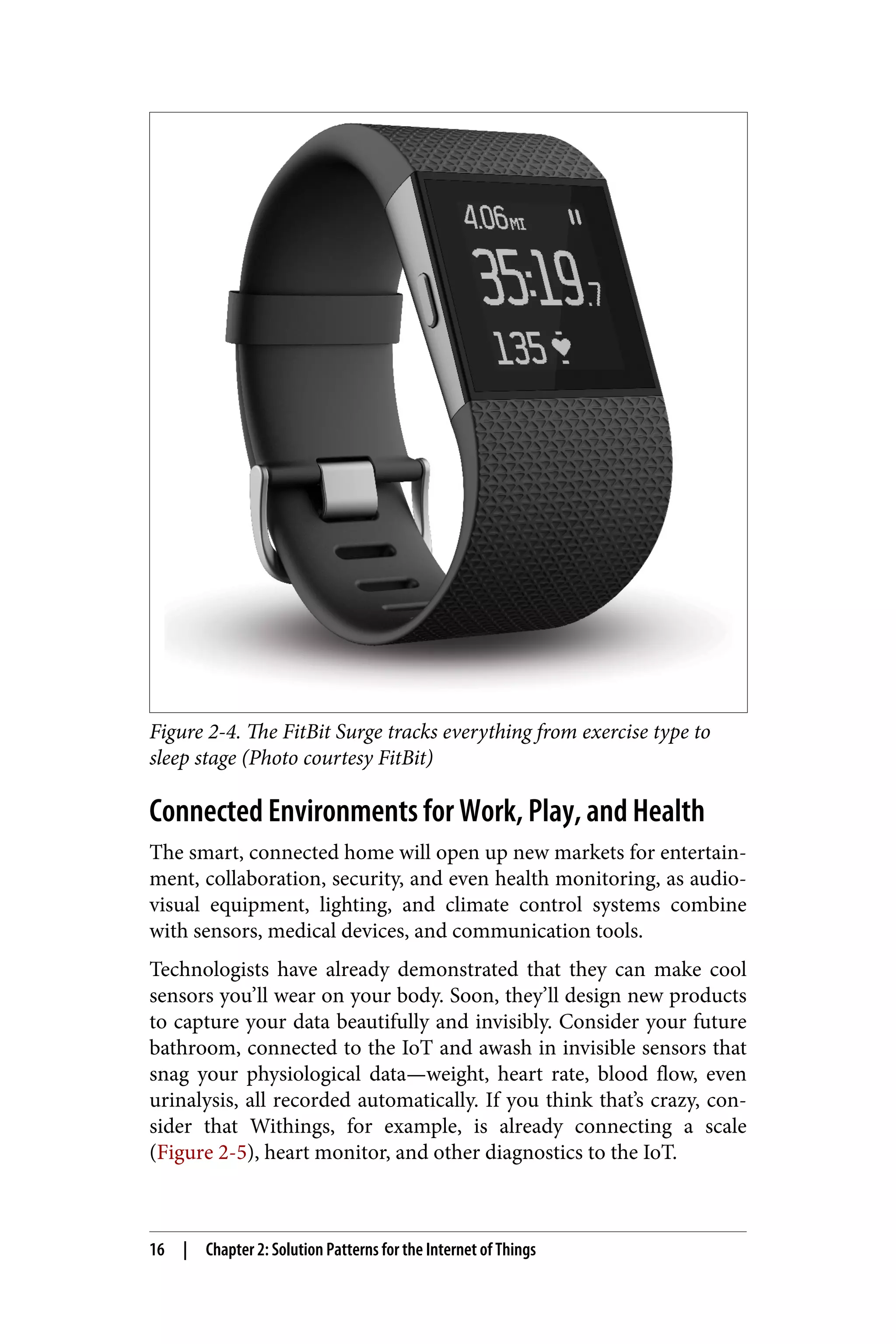 Figure 2-4. The FitBit Surge tracks everything from exercise type to
sleep stage (Photo courtesy FitBit)
Connected Environments for Work, Play, and Health
The smart, connected home will open up new markets for entertain‐
ment, collaboration, security, and even health monitoring, as audio-
visual equipment, lighting, and climate control systems combine
with sensors, medical devices, and communication tools.
Technologists have already demonstrated that they can make cool
sensors you’ll wear on your body. Soon, they’ll design new products
to capture your data beautifully and invisibly. Consider your future
bathroom, connected to the IoT and awash in invisible sensors that
snag your physiological data—weight, heart rate, blood flow, even
urinalysis, all recorded automatically. If you think that’s crazy, con‐
sider that Withings, for example, is already connecting a scale
(Figure 2-5), heart monitor, and other diagnostics to the IoT.
16 | Chapter 2: Solution Patterns for the Internet of Things
 