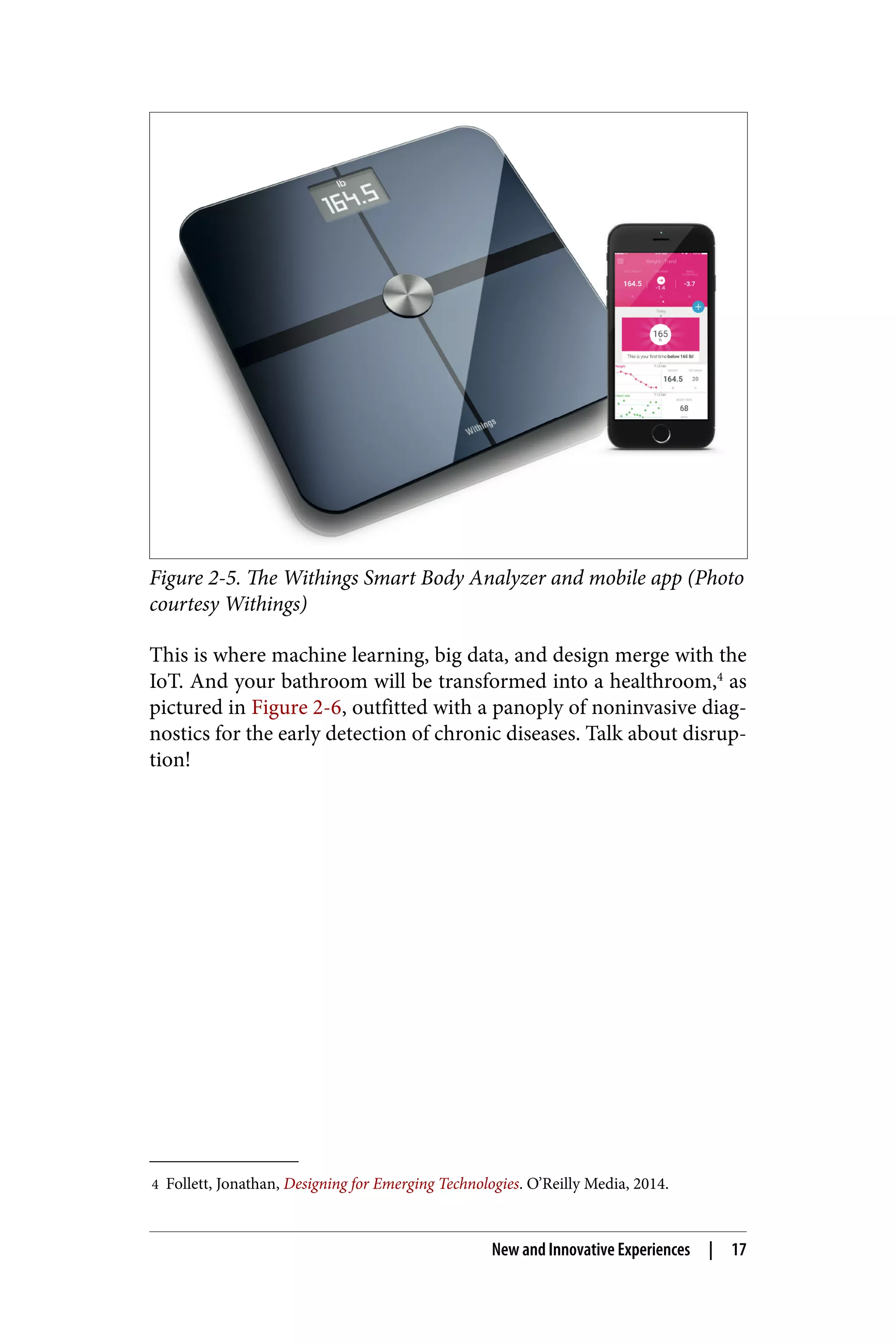 4 Follett, Jonathan, Designing for Emerging Technologies. O’Reilly Media, 2014.
Figure 2-5. The Withings Smart Body Analyzer and mobile app (Photo
courtesy Withings)
This is where machine learning, big data, and design merge with the
IoT. And your bathroom will be transformed into a healthroom,4
as
pictured in Figure 2-6, outfitted with a panoply of noninvasive diag‐
nostics for the early detection of chronic diseases. Talk about disrup‐
tion!
New and Innovative Experiences | 17
 