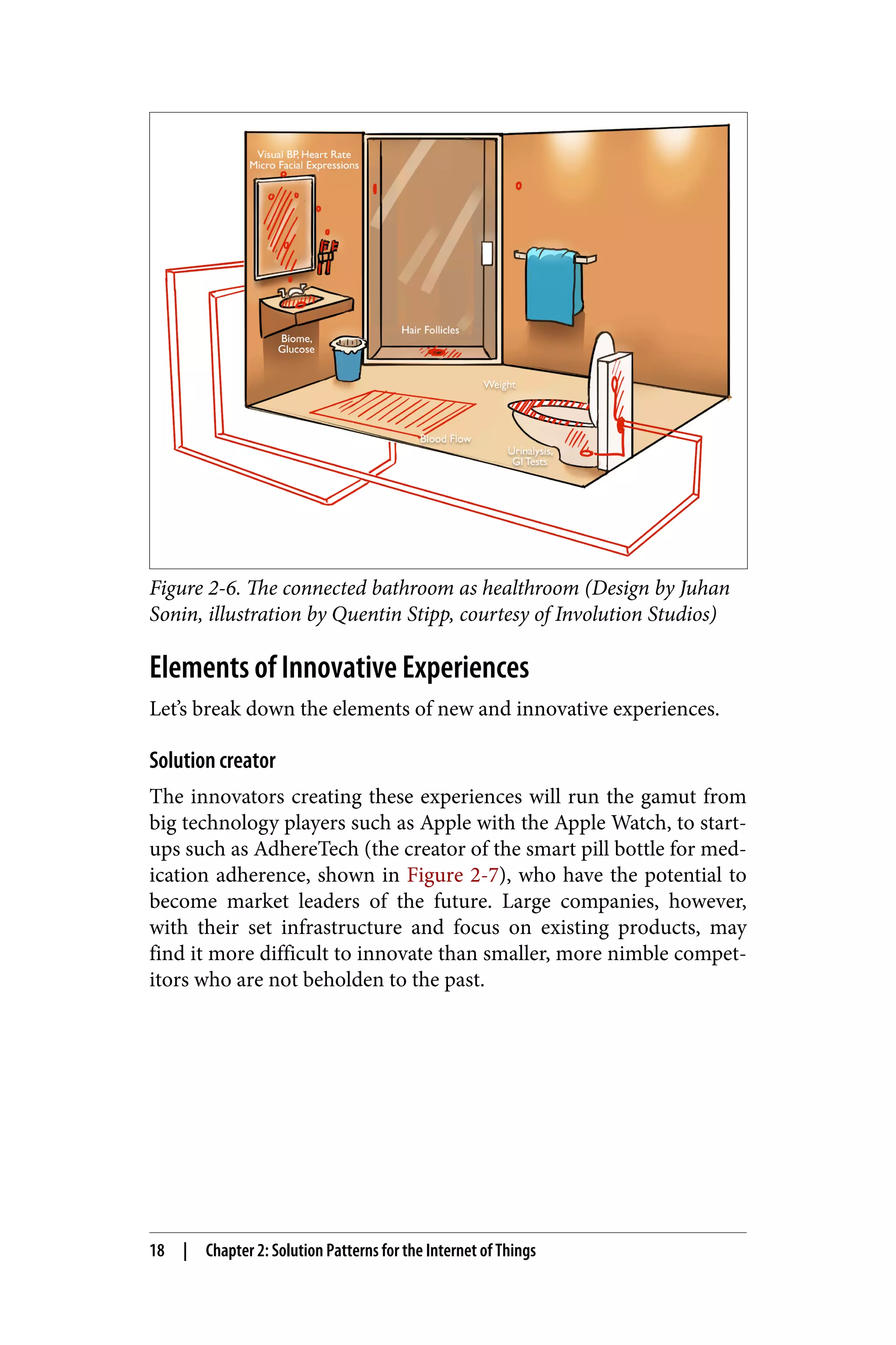 Figure 2-6. The connected bathroom as healthroom (Design by Juhan
Sonin, illustration by Quentin Stipp, courtesy of Involution Studios)
Elements of Innovative Experiences
Let’s break down the elements of new and innovative experiences.
Solution creator
The innovators creating these experiences will run the gamut from
big technology players such as Apple with the Apple Watch, to start-
ups such as AdhereTech (the creator of the smart pill bottle for med‐
ication adherence, shown in Figure 2-7), who have the potential to
become market leaders of the future. Large companies, however,
with their set infrastructure and focus on existing products, may
find it more difficult to innovate than smaller, more nimble compet‐
itors who are not beholden to the past.
18 | Chapter 2: Solution Patterns for the Internet of Things
 
