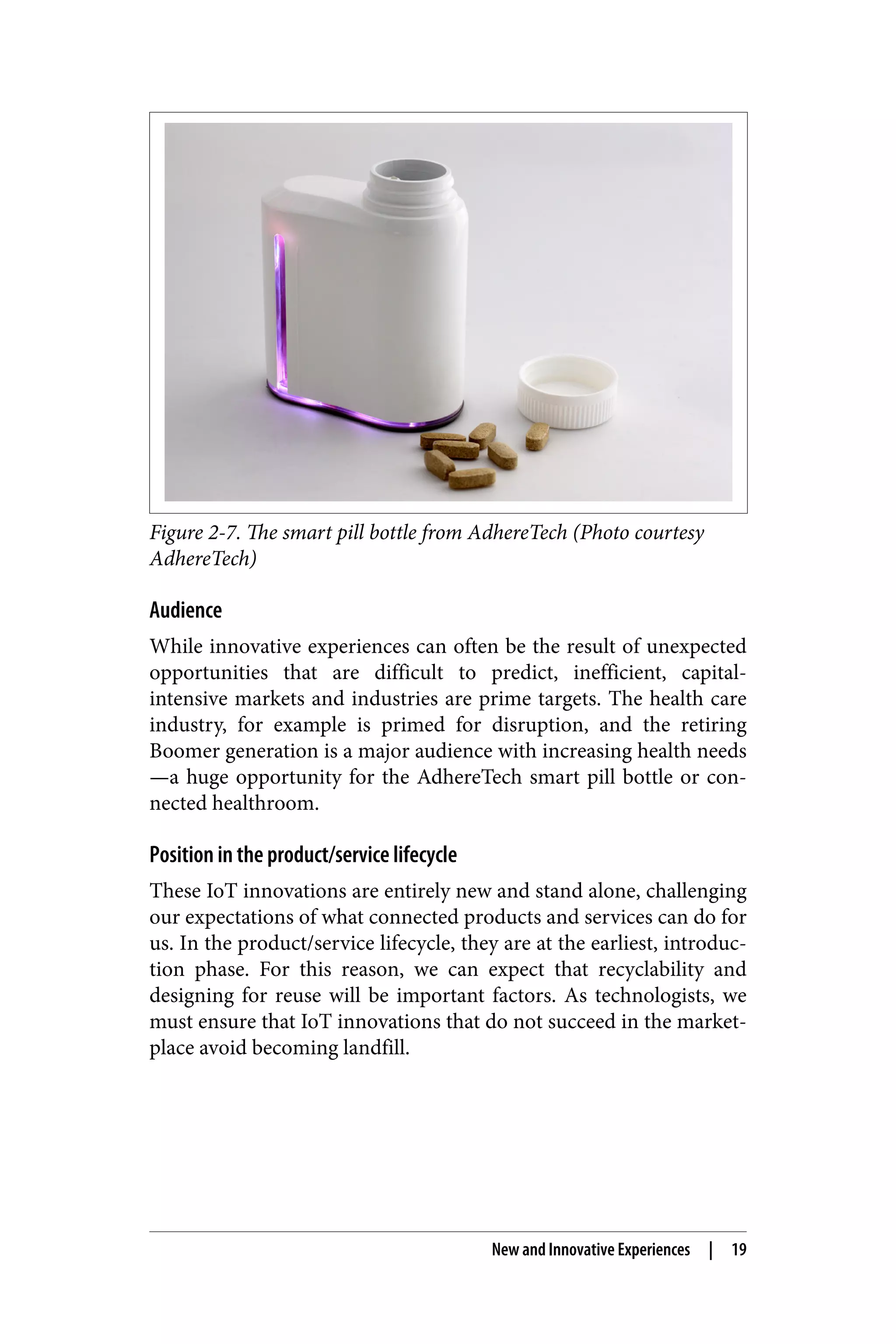 Figure 2-7. The smart pill bottle from AdhereTech (Photo courtesy
AdhereTech)
Audience
While innovative experiences can often be the result of unexpected
opportunities that are difficult to predict, inefficient, capital-
intensive markets and industries are prime targets. The health care
industry, for example is primed for disruption, and the retiring
Boomer generation is a major audience with increasing health needs
—a huge opportunity for the AdhereTech smart pill bottle or con‐
nected healthroom.
Position in the product/service lifecycle
These IoT innovations are entirely new and stand alone, challenging
our expectations of what connected products and services can do for
us. In the product/service lifecycle, they are at the earliest, introduc‐
tion phase. For this reason, we can expect that recyclability and
designing for reuse will be important factors. As technologists, we
must ensure that IoT innovations that do not succeed in the market‐
place avoid becoming landfill.
New and Innovative Experiences | 19
 