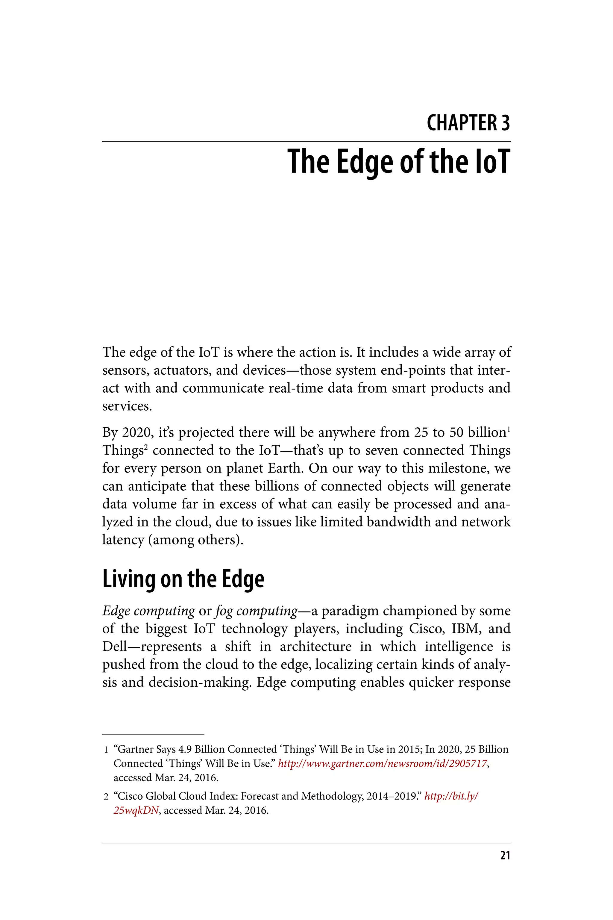 1 “Gartner Says 4.9 Billion Connected ‘Things’ Will Be in Use in 2015; In 2020, 25 Billion
Connected ‘Things’ Will Be in Use.” http://www.gartner.com/newsroom/id/2905717,
accessed Mar. 24, 2016.
2 “Cisco Global Cloud Index: Forecast and Methodology, 2014–2019.” http://bit.ly/
25wqkDN, accessed Mar. 24, 2016.
CHAPTER 3
The Edge of the IoT
The edge of the IoT is where the action is. It includes a wide array of
sensors, actuators, and devices—those system end-points that inter‐
act with and communicate real-time data from smart products and
services.
By 2020, it’s projected there will be anywhere from 25 to 50 billion1
Things2
connected to the IoT—that’s up to seven connected Things
for every person on planet Earth. On our way to this milestone, we
can anticipate that these billions of connected objects will generate
data volume far in excess of what can easily be processed and ana‐
lyzed in the cloud, due to issues like limited bandwidth and network
latency (among others).
Living on the Edge
Edge computing or fog computing—a paradigm championed by some
of the biggest IoT technology players, including Cisco, IBM, and
Dell—represents a shift in architecture in which intelligence is
pushed from the cloud to the edge, localizing certain kinds of analy‐
sis and decision-making. Edge computing enables quicker response
21
 