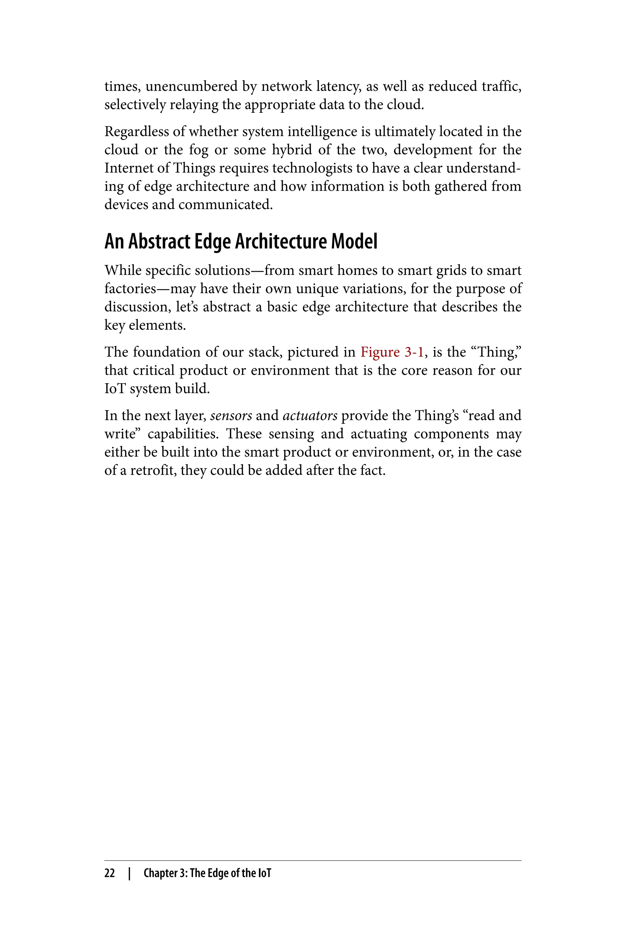times, unencumbered by network latency, as well as reduced traffic,
selectively relaying the appropriate data to the cloud.
Regardless of whether system intelligence is ultimately located in the
cloud or the fog or some hybrid of the two, development for the
Internet of Things requires technologists to have a clear understand‐
ing of edge architecture and how information is both gathered from
devices and communicated.
An Abstract Edge Architecture Model
While specific solutions—from smart homes to smart grids to smart
factories—may have their own unique variations, for the purpose of
discussion, let’s abstract a basic edge architecture that describes the
key elements.
The foundation of our stack, pictured in Figure 3-1, is the “Thing,”
that critical product or environment that is the core reason for our
IoT system build.
In the next layer, sensors and actuators provide the Thing’s “read and
write” capabilities. These sensing and actuating components may
either be built into the smart product or environment, or, in the case
of a retrofit, they could be added after the fact.
22 | Chapter 3: The Edge of the IoT
 