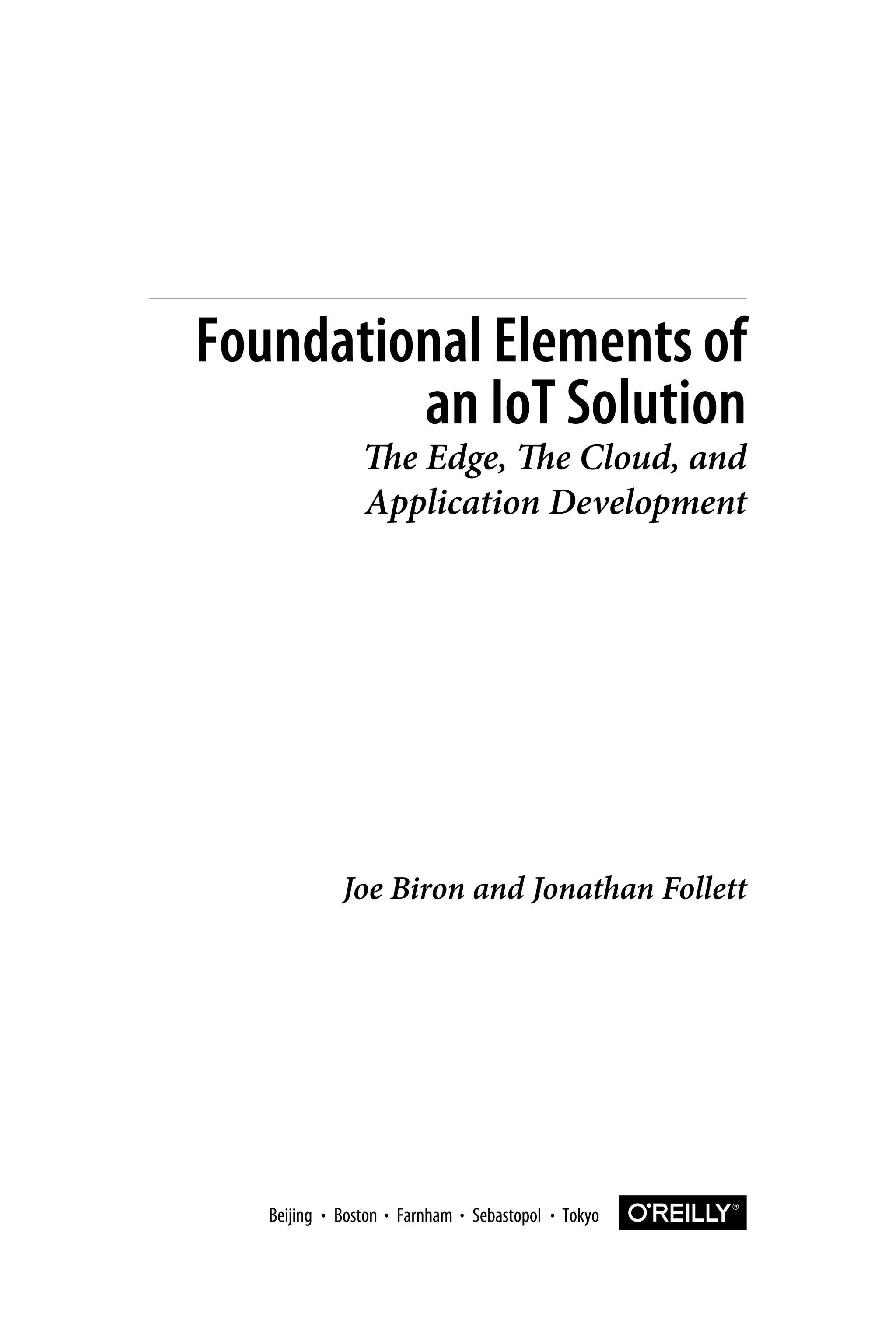 Joe Biron and Jonathan Follett
Foundational Elements of
an IoT Solution
The Edge, The Cloud, and
Application Development
Boston Farnham Sebastopol TokyoBeijing Boston Farnham Sebastopol TokyoBeijing
 