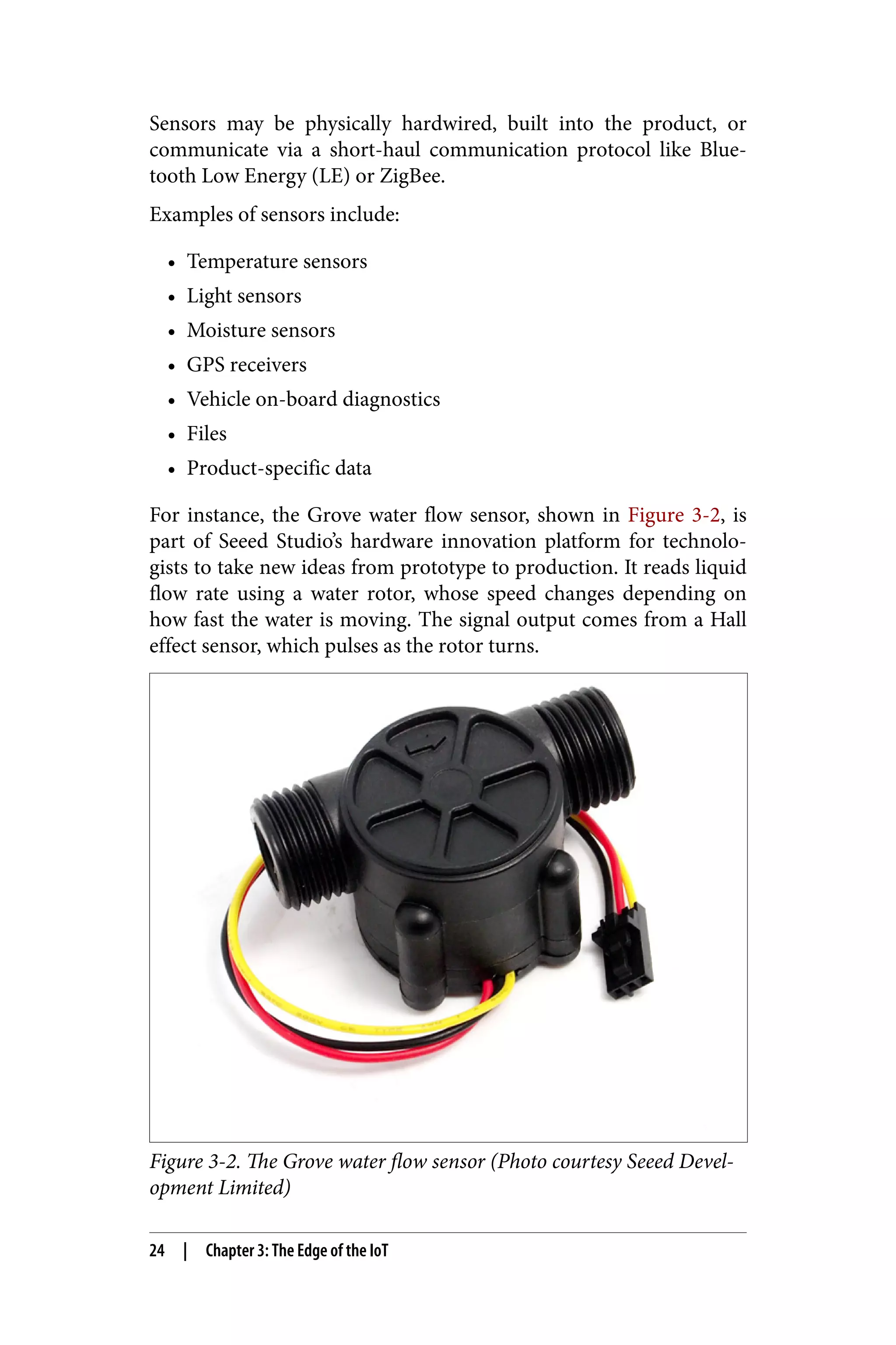 Sensors may be physically hardwired, built into the product, or
communicate via a short-haul communication protocol like Blue‐
tooth Low Energy (LE) or ZigBee.
Examples of sensors include:
• Temperature sensors
• Light sensors
• Moisture sensors
• GPS receivers
• Vehicle on-board diagnostics
• Files
• Product-specific data
For instance, the Grove water flow sensor, shown in Figure 3-2, is
part of Seeed Studio’s hardware innovation platform for technolo‐
gists to take new ideas from prototype to production. It reads liquid
flow rate using a water rotor, whose speed changes depending on
how fast the water is moving. The signal output comes from a Hall
effect sensor, which pulses as the rotor turns.
Figure 3-2. The Grove water flow sensor (Photo courtesy Seeed Devel‐
opment Limited)
24 | Chapter 3: The Edge of the IoT
 