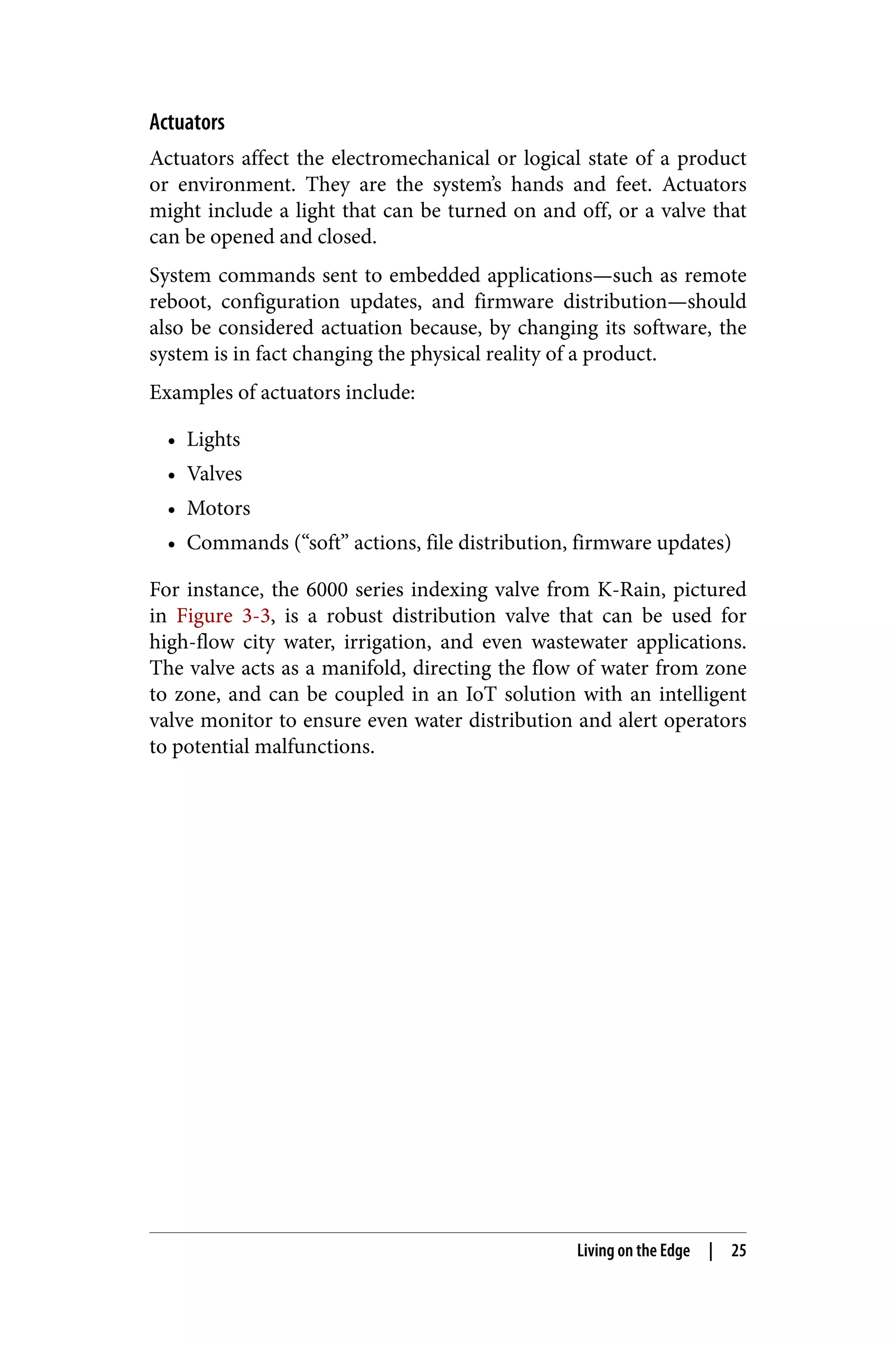 Actuators
Actuators affect the electromechanical or logical state of a product
or environment. They are the system’s hands and feet. Actuators
might include a light that can be turned on and off, or a valve that
can be opened and closed.
System commands sent to embedded applications—such as remote
reboot, configuration updates, and firmware distribution—should
also be considered actuation because, by changing its software, the
system is in fact changing the physical reality of a product.
Examples of actuators include:
• Lights
• Valves
• Motors
• Commands (“soft” actions, file distribution, firmware updates)
For instance, the 6000 series indexing valve from K-Rain, pictured
in Figure 3-3, is a robust distribution valve that can be used for
high-flow city water, irrigation, and even wastewater applications.
The valve acts as a manifold, directing the flow of water from zone
to zone, and can be coupled in an IoT solution with an intelligent
valve monitor to ensure even water distribution and alert operators
to potential malfunctions.
Living on the Edge | 25
 