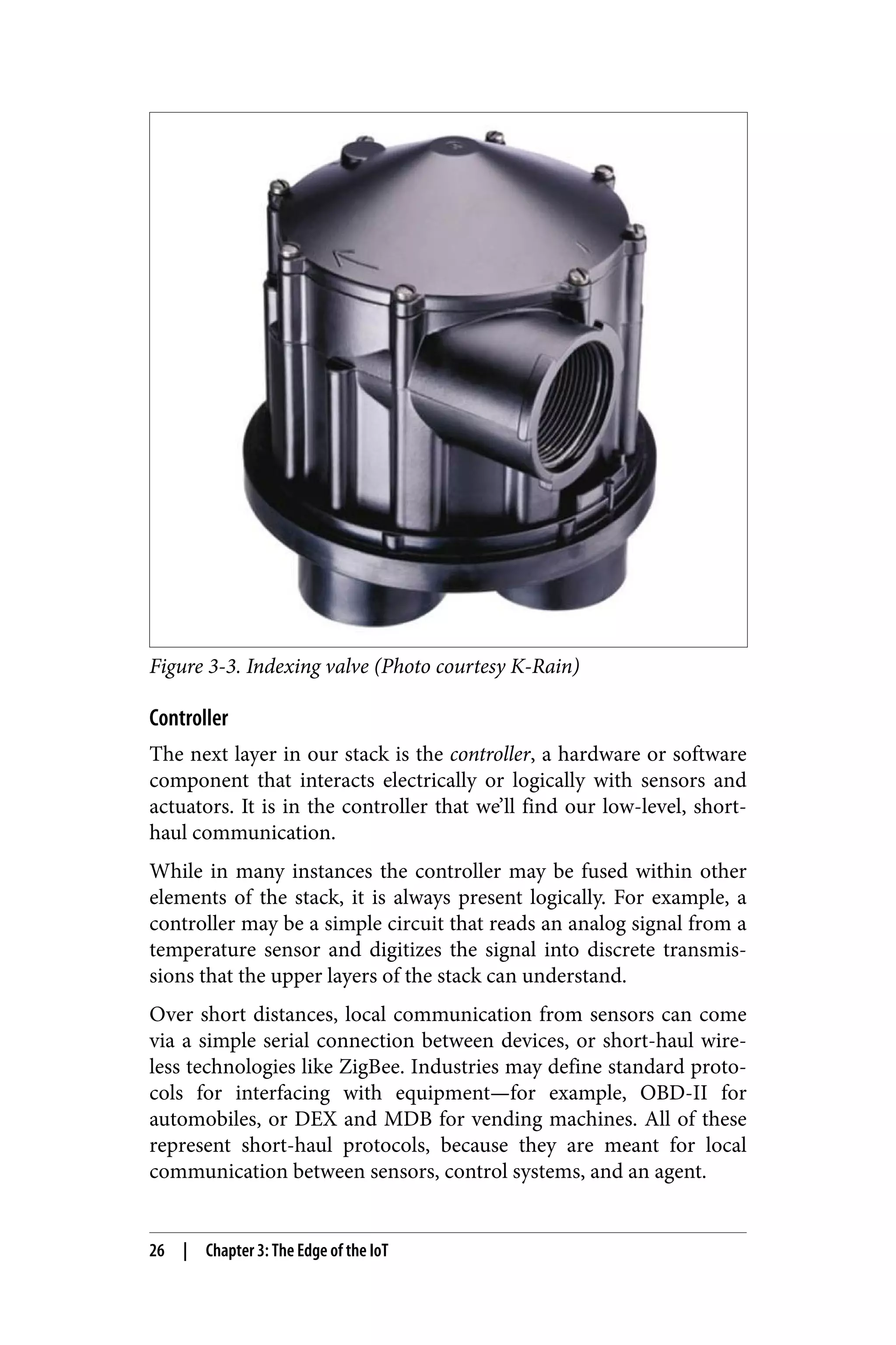 Figure 3-3. Indexing valve (Photo courtesy K-Rain)
Controller
The next layer in our stack is the controller, a hardware or software
component that interacts electrically or logically with sensors and
actuators. It is in the controller that we’ll find our low-level, short-
haul communication.
While in many instances the controller may be fused within other
elements of the stack, it is always present logically. For example, a
controller may be a simple circuit that reads an analog signal from a
temperature sensor and digitizes the signal into discrete transmis‐
sions that the upper layers of the stack can understand.
Over short distances, local communication from sensors can come
via a simple serial connection between devices, or short-haul wire‐
less technologies like ZigBee. Industries may define standard proto‐
cols for interfacing with equipment—for example, OBD-II for
automobiles, or DEX and MDB for vending machines. All of these
represent short-haul protocols, because they are meant for local
communication between sensors, control systems, and an agent.
26 | Chapter 3: The Edge of the IoT
 