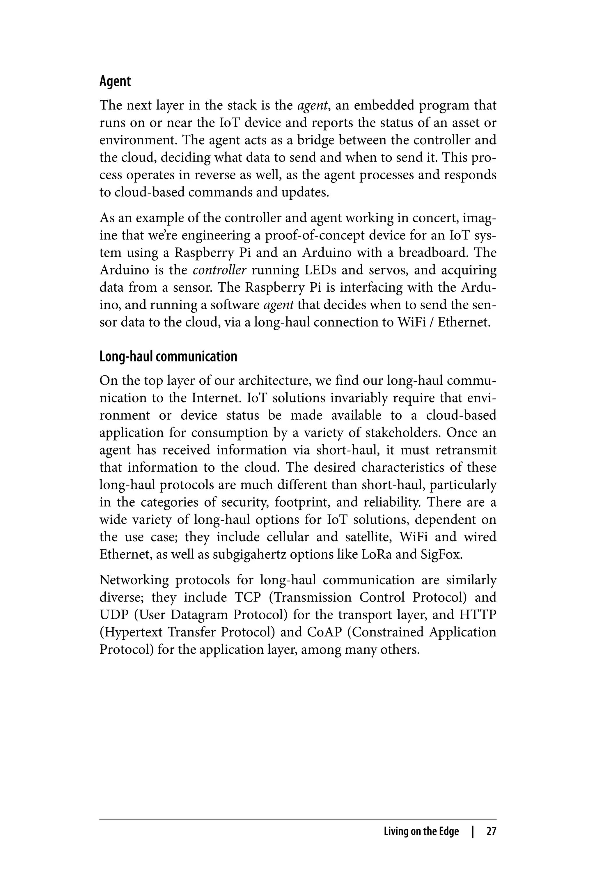 Agent
The next layer in the stack is the agent, an embedded program that
runs on or near the IoT device and reports the status of an asset or
environment. The agent acts as a bridge between the controller and
the cloud, deciding what data to send and when to send it. This pro‐
cess operates in reverse as well, as the agent processes and responds
to cloud-based commands and updates.
As an example of the controller and agent working in concert, imag‐
ine that we’re engineering a proof-of-concept device for an IoT sys‐
tem using a Raspberry Pi and an Arduino with a breadboard. The
Arduino is the controller running LEDs and servos, and acquiring
data from a sensor. The Raspberry Pi is interfacing with the Ardu‐
ino, and running a software agent that decides when to send the sen‐
sor data to the cloud, via a long-haul connection to WiFi / Ethernet.
Long-haul communication
On the top layer of our architecture, we find our long-haul commu‐
nication to the Internet. IoT solutions invariably require that envi‐
ronment or device status be made available to a cloud-based
application for consumption by a variety of stakeholders. Once an
agent has received information via short-haul, it must retransmit
that information to the cloud. The desired characteristics of these
long-haul protocols are much different than short-haul, particularly
in the categories of security, footprint, and reliability. There are a
wide variety of long-haul options for IoT solutions, dependent on
the use case; they include cellular and satellite, WiFi and wired
Ethernet, as well as subgigahertz options like LoRa and SigFox.
Networking protocols for long-haul communication are similarly
diverse; they include TCP (Transmission Control Protocol) and
UDP (User Datagram Protocol) for the transport layer, and HTTP
(Hypertext Transfer Protocol) and CoAP (Constrained Application
Protocol) for the application layer, among many others.
Living on the Edge | 27
 