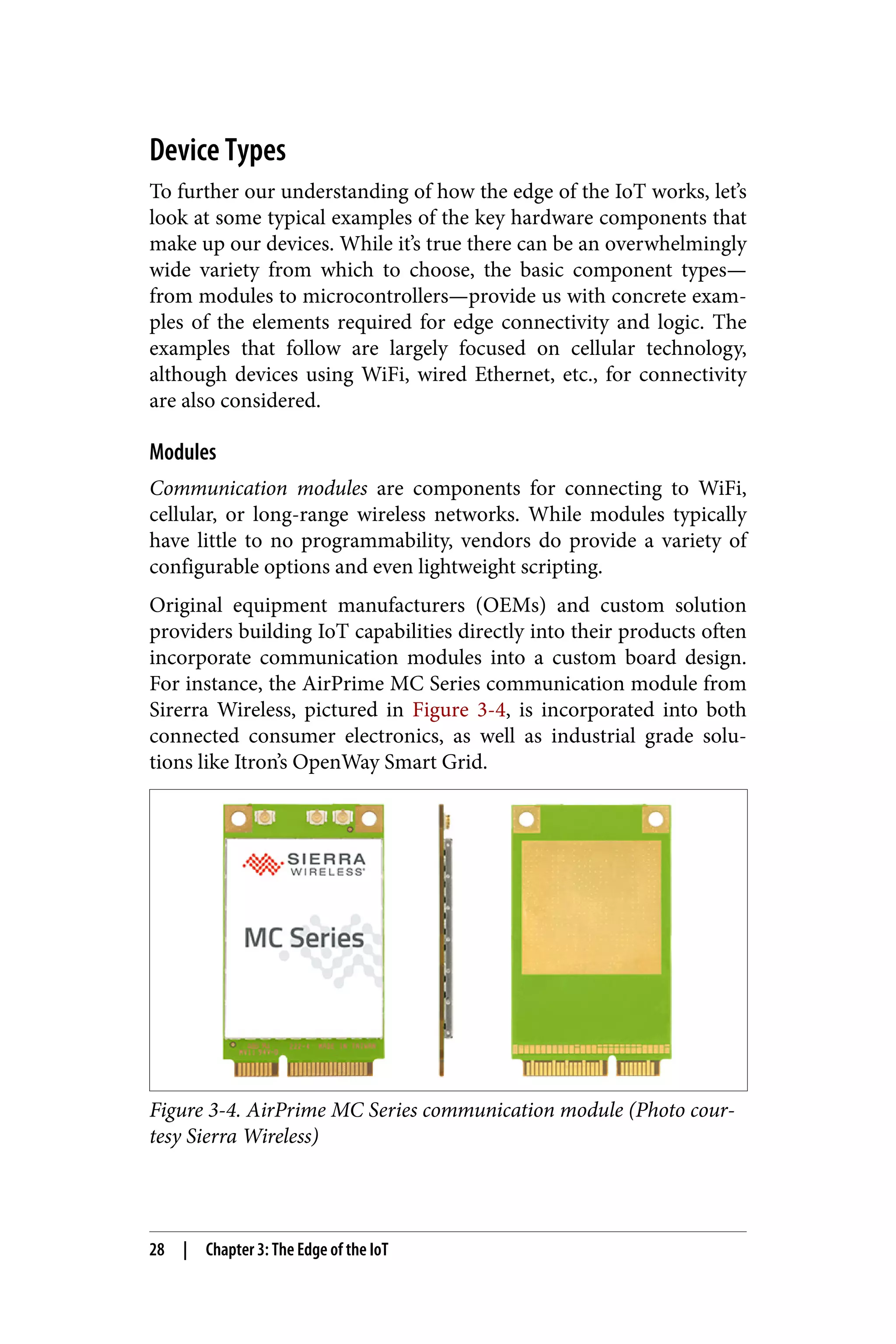 Device Types
To further our understanding of how the edge of the IoT works, let’s
look at some typical examples of the key hardware components that
make up our devices. While it’s true there can be an overwhelmingly
wide variety from which to choose, the basic component types—
from modules to microcontrollers—provide us with concrete exam‐
ples of the elements required for edge connectivity and logic. The
examples that follow are largely focused on cellular technology,
although devices using WiFi, wired Ethernet, etc., for connectivity
are also considered.
Modules
Communication modules are components for connecting to WiFi,
cellular, or long-range wireless networks. While modules typically
have little to no programmability, vendors do provide a variety of
configurable options and even lightweight scripting.
Original equipment manufacturers (OEMs) and custom solution
providers building IoT capabilities directly into their products often
incorporate communication modules into a custom board design.
For instance, the AirPrime MC Series communication module from
Sirerra Wireless, pictured in Figure 3-4, is incorporated into both
connected consumer electronics, as well as industrial grade solu‐
tions like Itron’s OpenWay Smart Grid.
Figure 3-4. AirPrime MC Series communication module (Photo cour‐
tesy Sierra Wireless)
28 | Chapter 3: The Edge of the IoT
 