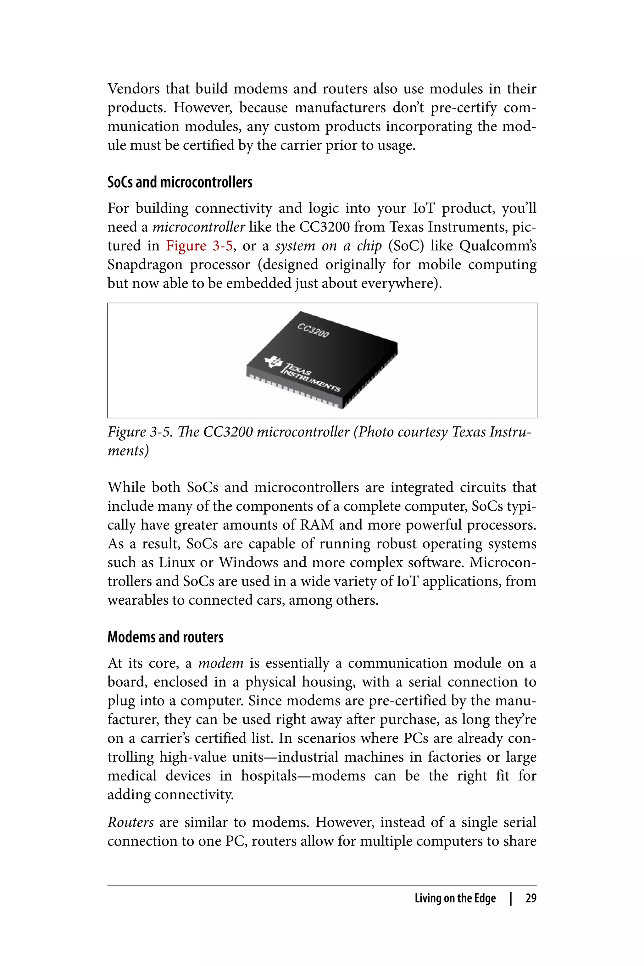 Vendors that build modems and routers also use modules in their
products. However, because manufacturers don’t pre-certify com‐
munication modules, any custom products incorporating the mod‐
ule must be certified by the carrier prior to usage.
SoCs and microcontrollers
For building connectivity and logic into your IoT product, you’ll
need a microcontroller like the CC3200 from Texas Instruments, pic‐
tured in Figure 3-5, or a system on a chip (SoC) like Qualcomm’s
Snapdragon processor (designed originally for mobile computing
but now able to be embedded just about everywhere).
Figure 3-5. The CC3200 microcontroller (Photo courtesy Texas Instru‐
ments)
While both SoCs and microcontrollers are integrated circuits that
include many of the components of a complete computer, SoCs typi‐
cally have greater amounts of RAM and more powerful processors.
As a result, SoCs are capable of running robust operating systems
such as Linux or Windows and more complex software. Microcon‐
trollers and SoCs are used in a wide variety of IoT applications, from
wearables to connected cars, among others.
Modems and routers
At its core, a modem is essentially a communication module on a
board, enclosed in a physical housing, with a serial connection to
plug into a computer. Since modems are pre-certified by the manu‐
facturer, they can be used right away after purchase, as long they’re
on a carrier’s certified list. In scenarios where PCs are already con‐
trolling high-value units—industrial machines in factories or large
medical devices in hospitals—modems can be the right fit for
adding connectivity.
Routers are similar to modems. However, instead of a single serial
connection to one PC, routers allow for multiple computers to share
Living on the Edge | 29
 