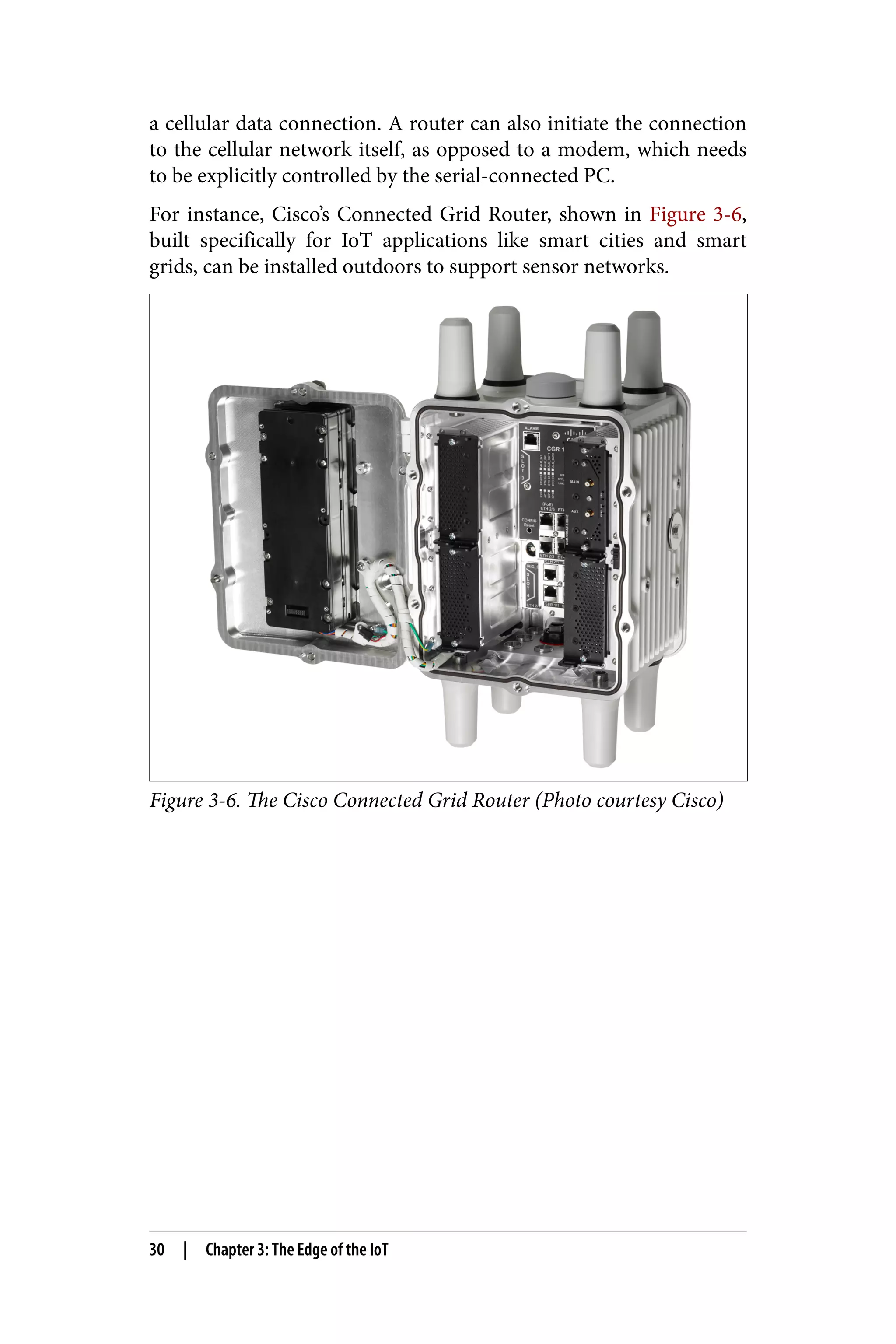 a cellular data connection. A router can also initiate the connection
to the cellular network itself, as opposed to a modem, which needs
to be explicitly controlled by the serial-connected PC.
For instance, Cisco’s Connected Grid Router, shown in Figure 3-6,
built specifically for IoT applications like smart cities and smart
grids, can be installed outdoors to support sensor networks.
Figure 3-6. The Cisco Connected Grid Router (Photo courtesy Cisco)
30 | Chapter 3: The Edge of the IoT
 