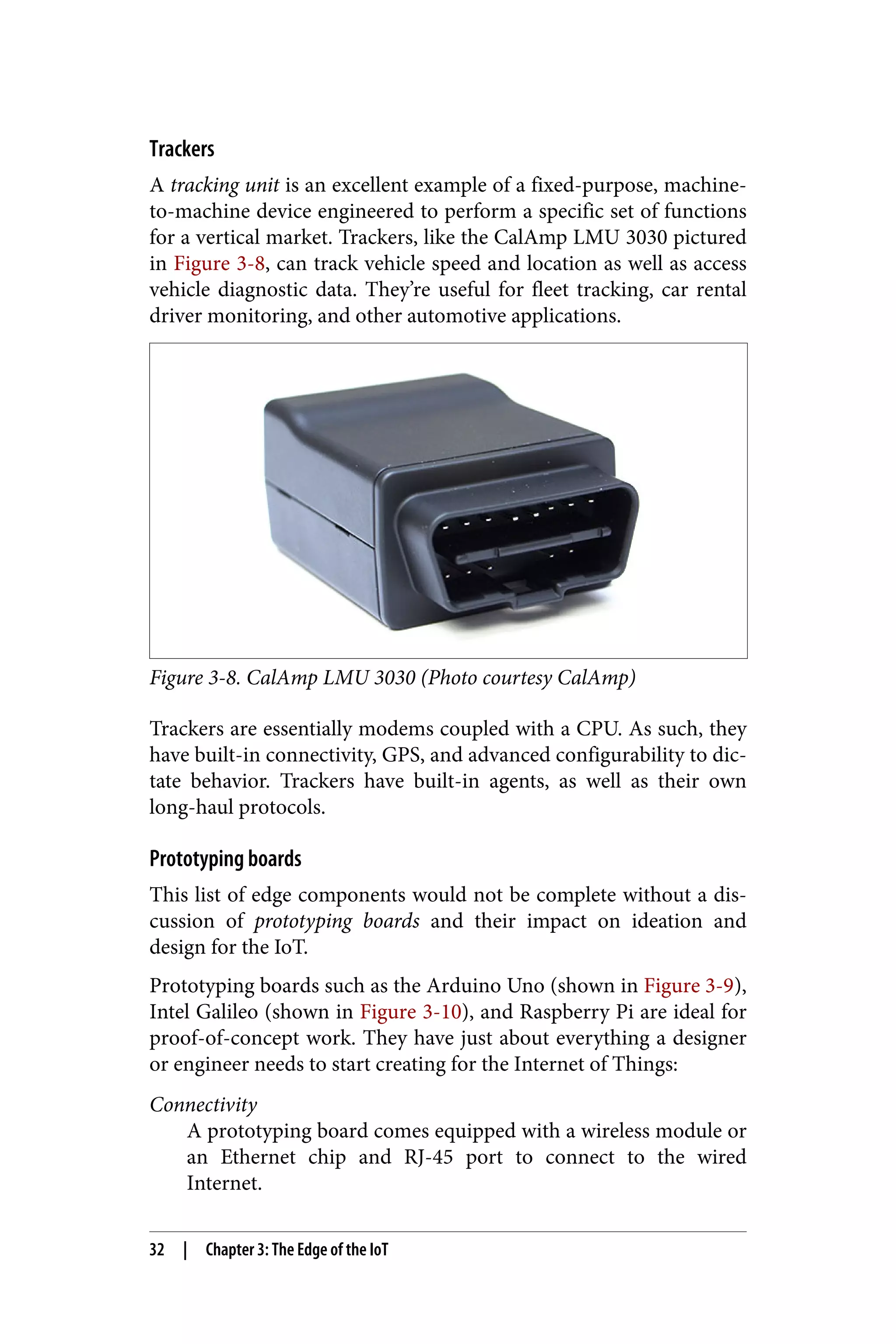 Trackers
A tracking unit is an excellent example of a fixed-purpose, machine-
to-machine device engineered to perform a specific set of functions
for a vertical market. Trackers, like the CalAmp LMU 3030 pictured
in Figure 3-8, can track vehicle speed and location as well as access
vehicle diagnostic data. They’re useful for fleet tracking, car rental
driver monitoring, and other automotive applications.
Figure 3-8. CalAmp LMU 3030 (Photo courtesy CalAmp)
Trackers are essentially modems coupled with a CPU. As such, they
have built-in connectivity, GPS, and advanced configurability to dic‐
tate behavior. Trackers have built-in agents, as well as their own
long-haul protocols.
Prototyping boards
This list of edge components would not be complete without a dis‐
cussion of prototyping boards and their impact on ideation and
design for the IoT.
Prototyping boards such as the Arduino Uno (shown in Figure 3-9),
Intel Galileo (shown in Figure 3-10), and Raspberry Pi are ideal for
proof-of-concept work. They have just about everything a designer
or engineer needs to start creating for the Internet of Things:
Connectivity
A prototyping board comes equipped with a wireless module or
an Ethernet chip and RJ-45 port to connect to the wired
Internet.
32 | Chapter 3: The Edge of the IoT
 
