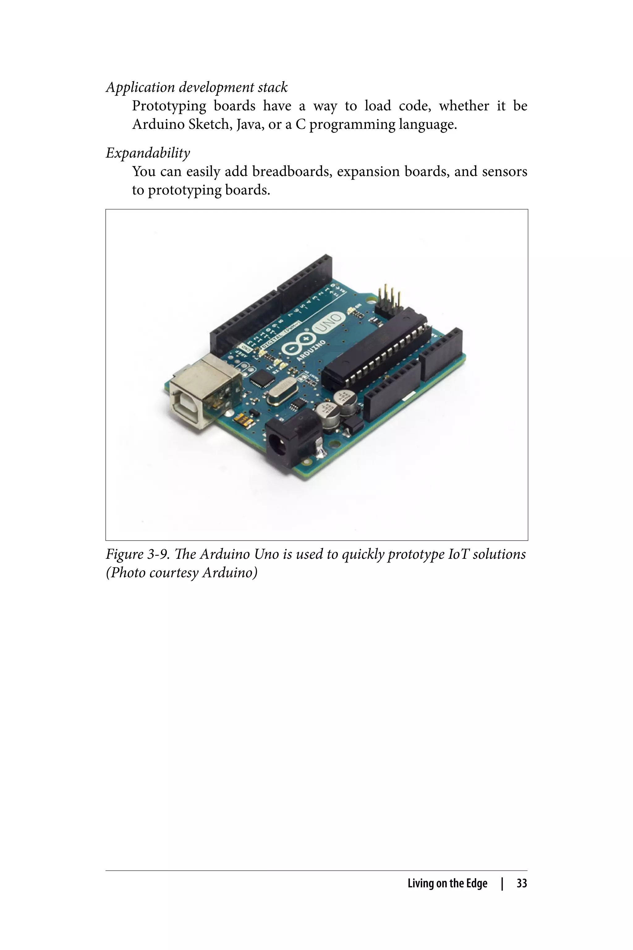 Application development stack
Prototyping boards have a way to load code, whether it be
Arduino Sketch, Java, or a C programming language.
Expandability
You can easily add breadboards, expansion boards, and sensors
to prototyping boards.
Figure 3-9. The Arduino Uno is used to quickly prototype IoT solutions
(Photo courtesy Arduino)
Living on the Edge | 33
 