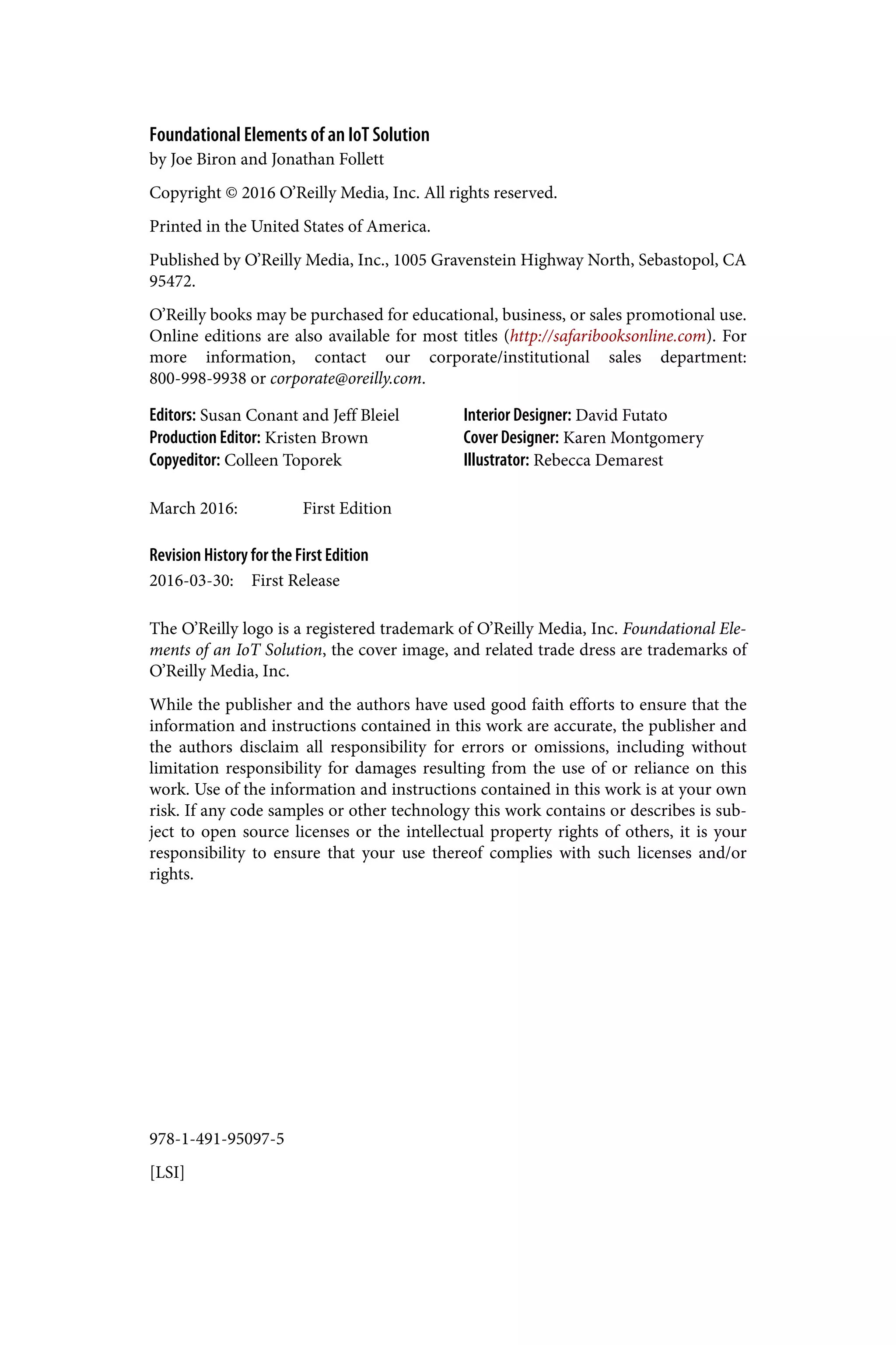 978-1-491-95097-5
[LSI]
Foundational Elements of an IoT Solution
by Joe Biron and Jonathan Follett
Copyright © 2016 O’Reilly Media, Inc. All rights reserved.
Printed in the United States of America.
Published by O’Reilly Media, Inc., 1005 Gravenstein Highway North, Sebastopol, CA
95472.
O’Reilly books may be purchased for educational, business, or sales promotional use.
Online editions are also available for most titles (http://safaribooksonline.com). For
more information, contact our corporate/institutional sales department:
800-998-9938 or corporate@oreilly.com.
Editors: Susan Conant and Jeff Bleiel
Production Editor: Kristen Brown
Copyeditor: Colleen Toporek
Interior Designer: David Futato
Cover Designer: Karen Montgomery
Illustrator: Rebecca Demarest
March 2016: First Edition
Revision History for the First Edition
2016-03-30: First Release
The O’Reilly logo is a registered trademark of O’Reilly Media, Inc. Foundational Ele‐
ments of an IoT Solution, the cover image, and related trade dress are trademarks of
O’Reilly Media, Inc.
While the publisher and the authors have used good faith efforts to ensure that the
information and instructions contained in this work are accurate, the publisher and
the authors disclaim all responsibility for errors or omissions, including without
limitation responsibility for damages resulting from the use of or reliance on this
work. Use of the information and instructions contained in this work is at your own
risk. If any code samples or other technology this work contains or describes is sub‐
ject to open source licenses or the intellectual property rights of others, it is your
responsibility to ensure that your use thereof complies with such licenses and/or
rights.
 