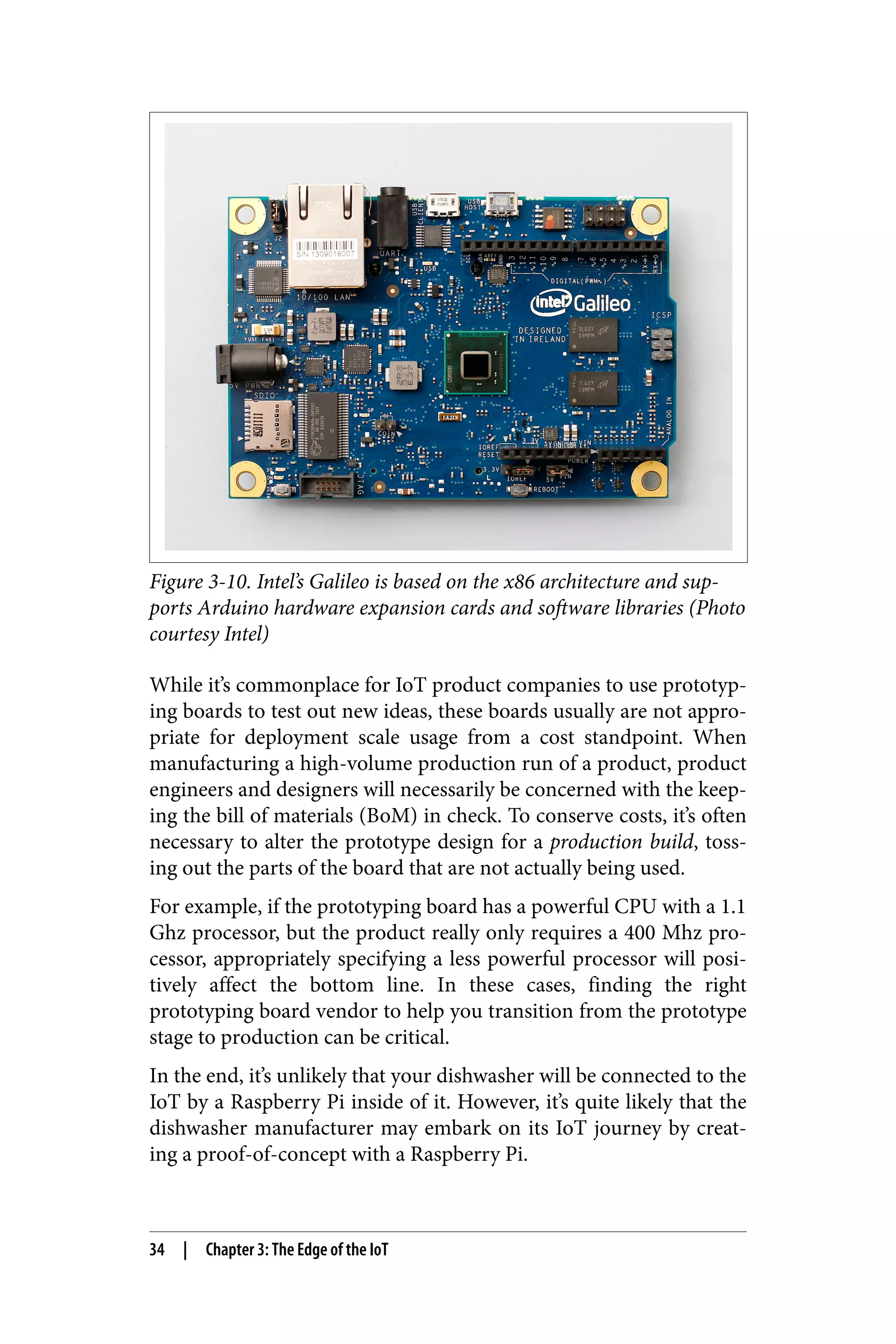 Figure 3-10. Intel’s Galileo is based on the x86 architecture and sup‐
ports Arduino hardware expansion cards and software libraries (Photo
courtesy Intel)
While it’s commonplace for IoT product companies to use prototyp‐
ing boards to test out new ideas, these boards usually are not appro‐
priate for deployment scale usage from a cost standpoint. When
manufacturing a high-volume production run of a product, product
engineers and designers will necessarily be concerned with the keep‐
ing the bill of materials (BoM) in check. To conserve costs, it’s often
necessary to alter the prototype design for a production build, toss‐
ing out the parts of the board that are not actually being used.
For example, if the prototyping board has a powerful CPU with a 1.1
Ghz processor, but the product really only requires a 400 Mhz pro‐
cessor, appropriately specifying a less powerful processor will posi‐
tively affect the bottom line. In these cases, finding the right
prototyping board vendor to help you transition from the prototype
stage to production can be critical.
In the end, it’s unlikely that your dishwasher will be connected to the
IoT by a Raspberry Pi inside of it. However, it’s quite likely that the
dishwasher manufacturer may embark on its IoT journey by creat‐
ing a proof-of-concept with a Raspberry Pi.
34 | Chapter 3: The Edge of the IoT
 