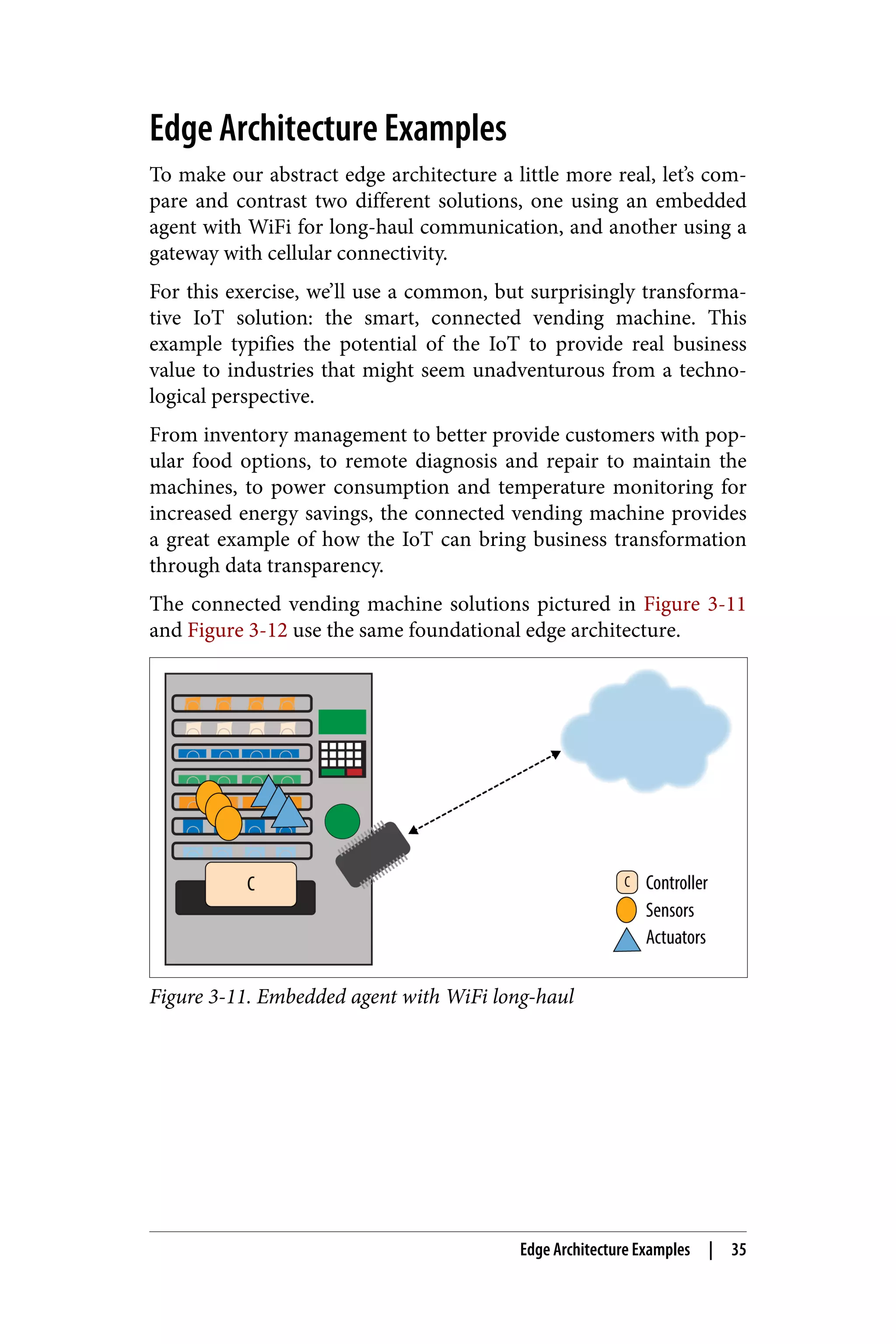 Edge Architecture Examples
To make our abstract edge architecture a little more real, let’s com‐
pare and contrast two different solutions, one using an embedded
agent with WiFi for long-haul communication, and another using a
gateway with cellular connectivity.
For this exercise, we’ll use a common, but surprisingly transforma‐
tive IoT solution: the smart, connected vending machine. This
example typifies the potential of the IoT to provide real business
value to industries that might seem unadventurous from a techno‐
logical perspective.
From inventory management to better provide customers with pop‐
ular food options, to remote diagnosis and repair to maintain the
machines, to power consumption and temperature monitoring for
increased energy savings, the connected vending machine provides
a great example of how the IoT can bring business transformation
through data transparency.
The connected vending machine solutions pictured in Figure 3-11
and Figure 3-12 use the same foundational edge architecture.
Figure 3-11. Embedded agent with WiFi long-haul
Edge Architecture Examples | 35
 