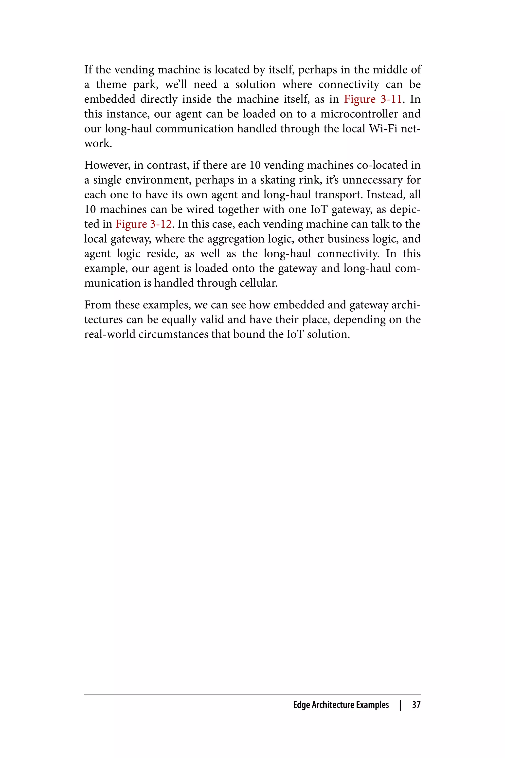 If the vending machine is located by itself, perhaps in the middle of
a theme park, we’ll need a solution where connectivity can be
embedded directly inside the machine itself, as in Figure 3-11. In
this instance, our agent can be loaded on to a microcontroller and
our long-haul communication handled through the local Wi-Fi net‐
work.
However, in contrast, if there are 10 vending machines co-located in
a single environment, perhaps in a skating rink, it’s unnecessary for
each one to have its own agent and long-haul transport. Instead, all
10 machines can be wired together with one IoT gateway, as depic‐
ted in Figure 3-12. In this case, each vending machine can talk to the
local gateway, where the aggregation logic, other business logic, and
agent logic reside, as well as the long-haul connectivity. In this
example, our agent is loaded onto the gateway and long-haul com‐
munication is handled through cellular.
From these examples, we can see how embedded and gateway archi‐
tectures can be equally valid and have their place, depending on the
real-world circumstances that bound the IoT solution.
Edge Architecture Examples | 37
 