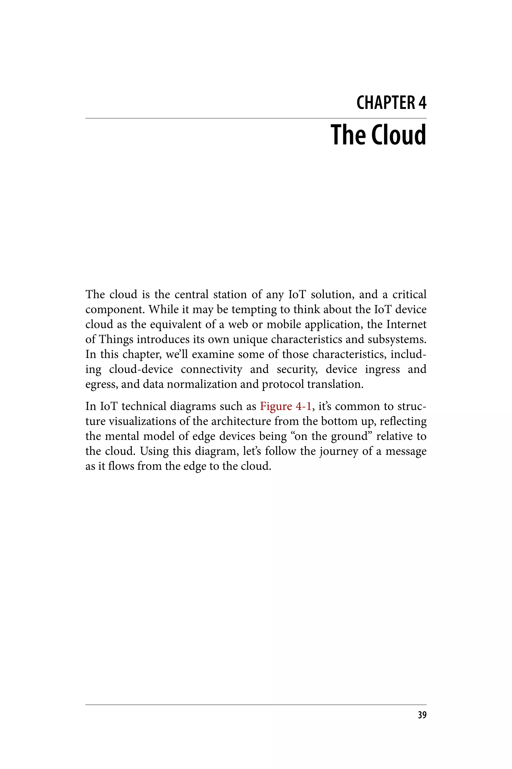 CHAPTER 4
The Cloud
The cloud is the central station of any IoT solution, and a critical
component. While it may be tempting to think about the IoT device
cloud as the equivalent of a web or mobile application, the Internet
of Things introduces its own unique characteristics and subsystems.
In this chapter, we’ll examine some of those characteristics, includ‐
ing cloud-device connectivity and security, device ingress and
egress, and data normalization and protocol translation.
In IoT technical diagrams such as Figure 4-1, it’s common to struc‐
ture visualizations of the architecture from the bottom up, reflecting
the mental model of edge devices being “on the ground” relative to
the cloud. Using this diagram, let’s follow the journey of a message
as it flows from the edge to the cloud.
39
 