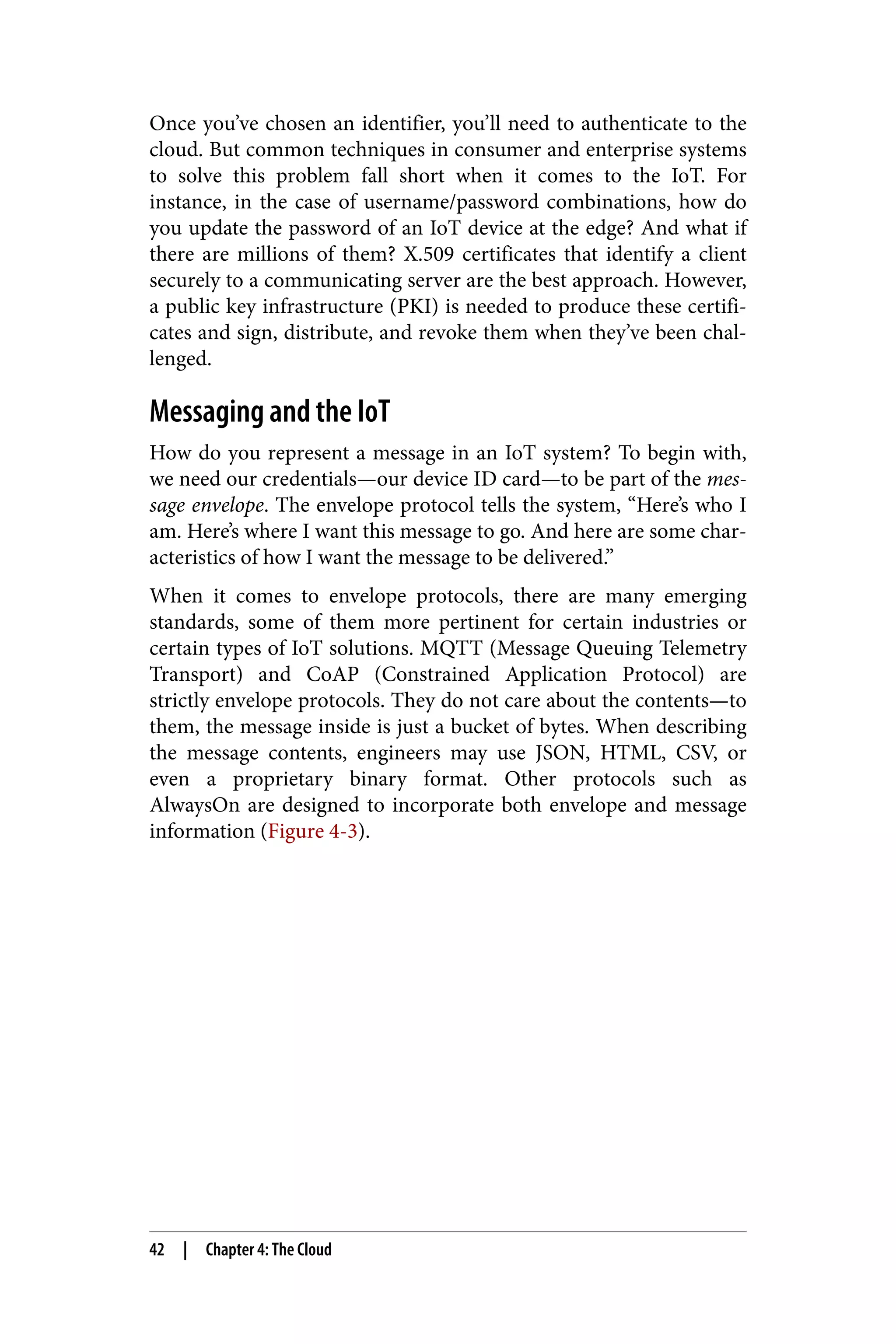 Once you’ve chosen an identifier, you’ll need to authenticate to the
cloud. But common techniques in consumer and enterprise systems
to solve this problem fall short when it comes to the IoT. For
instance, in the case of username/password combinations, how do
you update the password of an IoT device at the edge? And what if
there are millions of them? X.509 certificates that identify a client
securely to a communicating server are the best approach. However,
a public key infrastructure (PKI) is needed to produce these certifi‐
cates and sign, distribute, and revoke them when they’ve been chal‐
lenged.
Messaging and the IoT
How do you represent a message in an IoT system? To begin with,
we need our credentials—our device ID card—to be part of the mes‐
sage envelope. The envelope protocol tells the system, “Here’s who I
am. Here’s where I want this message to go. And here are some char‐
acteristics of how I want the message to be delivered.”
When it comes to envelope protocols, there are many emerging
standards, some of them more pertinent for certain industries or
certain types of IoT solutions. MQTT (Message Queuing Telemetry
Transport) and CoAP (Constrained Application Protocol) are
strictly envelope protocols. They do not care about the contents—to
them, the message inside is just a bucket of bytes. When describing
the message contents, engineers may use JSON, HTML, CSV, or
even a proprietary binary format. Other protocols such as
AlwaysOn are designed to incorporate both envelope and message
information (Figure 4-3).
42 | Chapter 4: The Cloud
 
