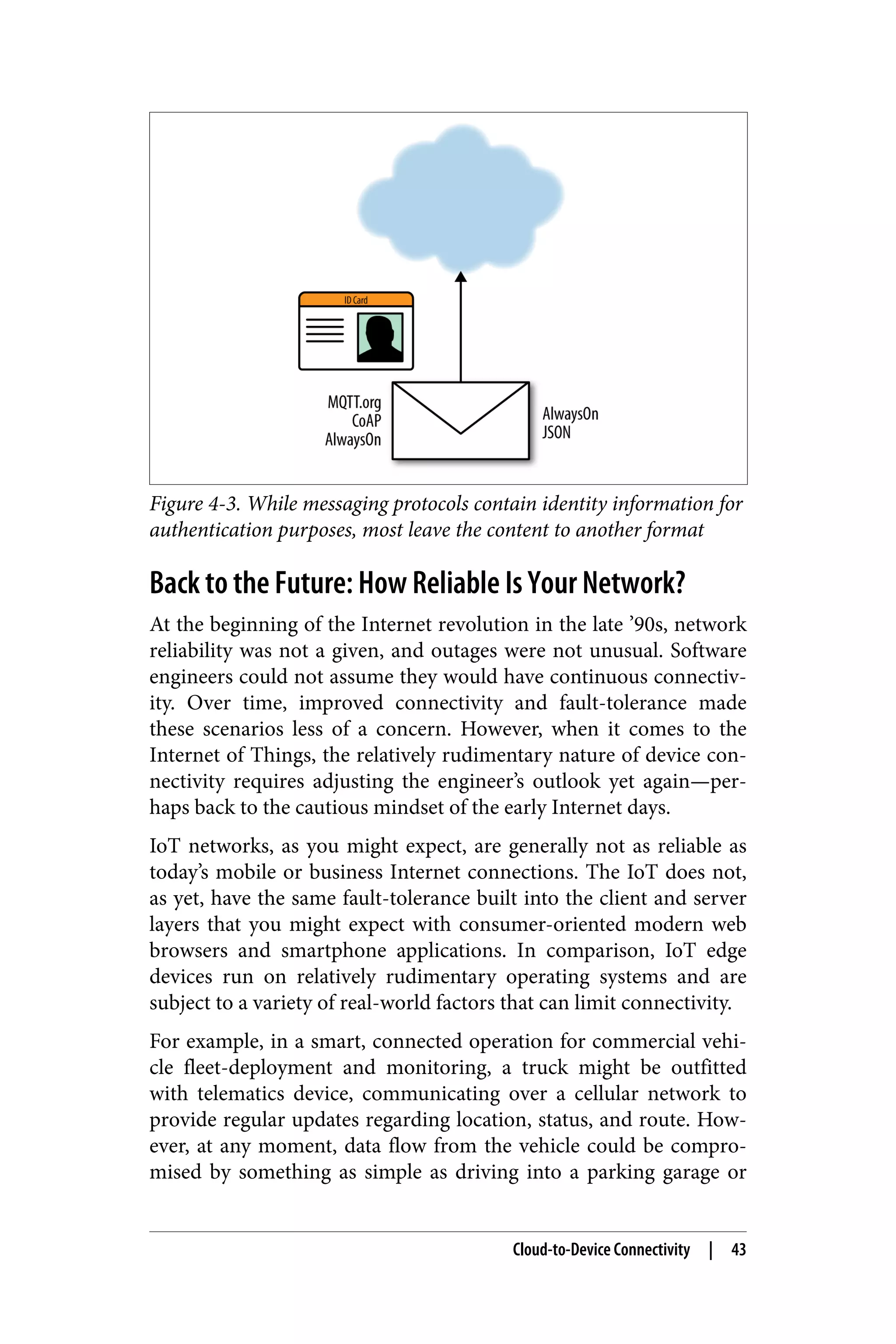 Figure 4-3. While messaging protocols contain identity information for
authentication purposes, most leave the content to another format
Back to the Future: How Reliable Is Your Network?
At the beginning of the Internet revolution in the late ’90s, network
reliability was not a given, and outages were not unusual. Software
engineers could not assume they would have continuous connectiv‐
ity. Over time, improved connectivity and fault-tolerance made
these scenarios less of a concern. However, when it comes to the
Internet of Things, the relatively rudimentary nature of device con‐
nectivity requires adjusting the engineer’s outlook yet again—per‐
haps back to the cautious mindset of the early Internet days.
IoT networks, as you might expect, are generally not as reliable as
today’s mobile or business Internet connections. The IoT does not,
as yet, have the same fault-tolerance built into the client and server
layers that you might expect with consumer-oriented modern web
browsers and smartphone applications. In comparison, IoT edge
devices run on relatively rudimentary operating systems and are
subject to a variety of real-world factors that can limit connectivity.
For example, in a smart, connected operation for commercial vehi‐
cle fleet-deployment and monitoring, a truck might be outfitted
with telematics device, communicating over a cellular network to
provide regular updates regarding location, status, and route. How‐
ever, at any moment, data flow from the vehicle could be compro‐
mised by something as simple as driving into a parking garage or
Cloud-to-Device Connectivity | 43
 
