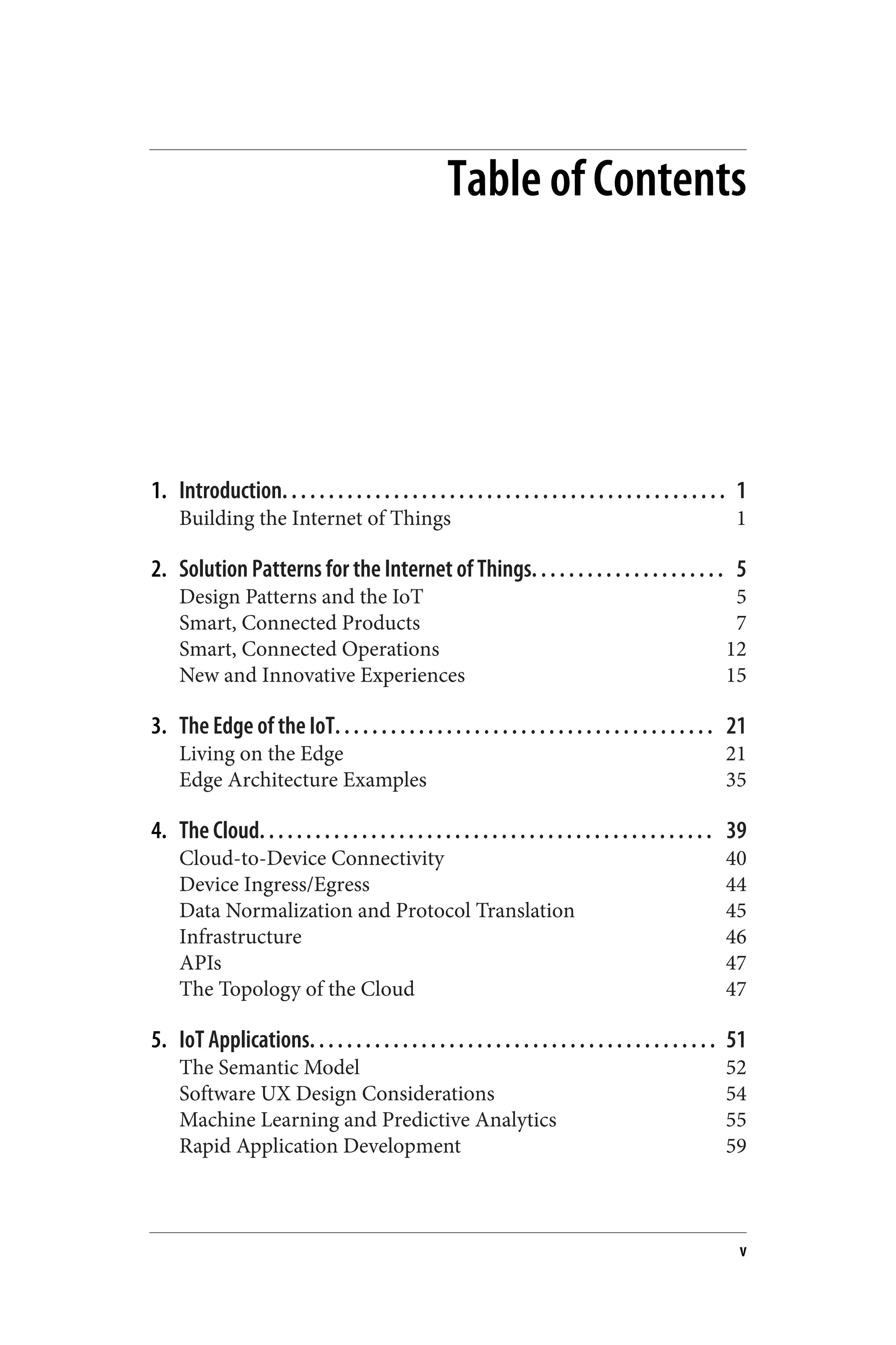 Table of Contents
1. Introduction. . . . . . . . . . . . . . . . . . . . . . . . . . . . . . . . . . . . . . . . . . . . . . . . 1
Building the Internet of Things 1
2. Solution Patterns for the Internet of Things. . . . . . . . . . . . . . . . . . . . . 5
Design Patterns and the IoT 5
Smart, Connected Products 7
Smart, Connected Operations 12
New and Innovative Experiences 15
3. The Edge of the IoT. . . . . . . . . . . . . . . . . . . . . . . . . . . . . . . . . . . . . . . . . 21
Living on the Edge 21
Edge Architecture Examples 35
4. The Cloud. . . . . . . . . . . . . . . . . . . . . . . . . . . . . . . . . . . . . . . . . . . . . . . . . 39
Cloud-to-Device Connectivity 40
Device Ingress/Egress 44
Data Normalization and Protocol Translation 45
Infrastructure 46
APIs 47
The Topology of the Cloud 47
5. IoT Applications. . . . . . . . . . . . . . . . . . . . . . . . . . . . . . . . . . . . . . . . . . . . 51
The Semantic Model 52
Software UX Design Considerations 54
Machine Learning and Predictive Analytics 55
Rapid Application Development 59
v
 