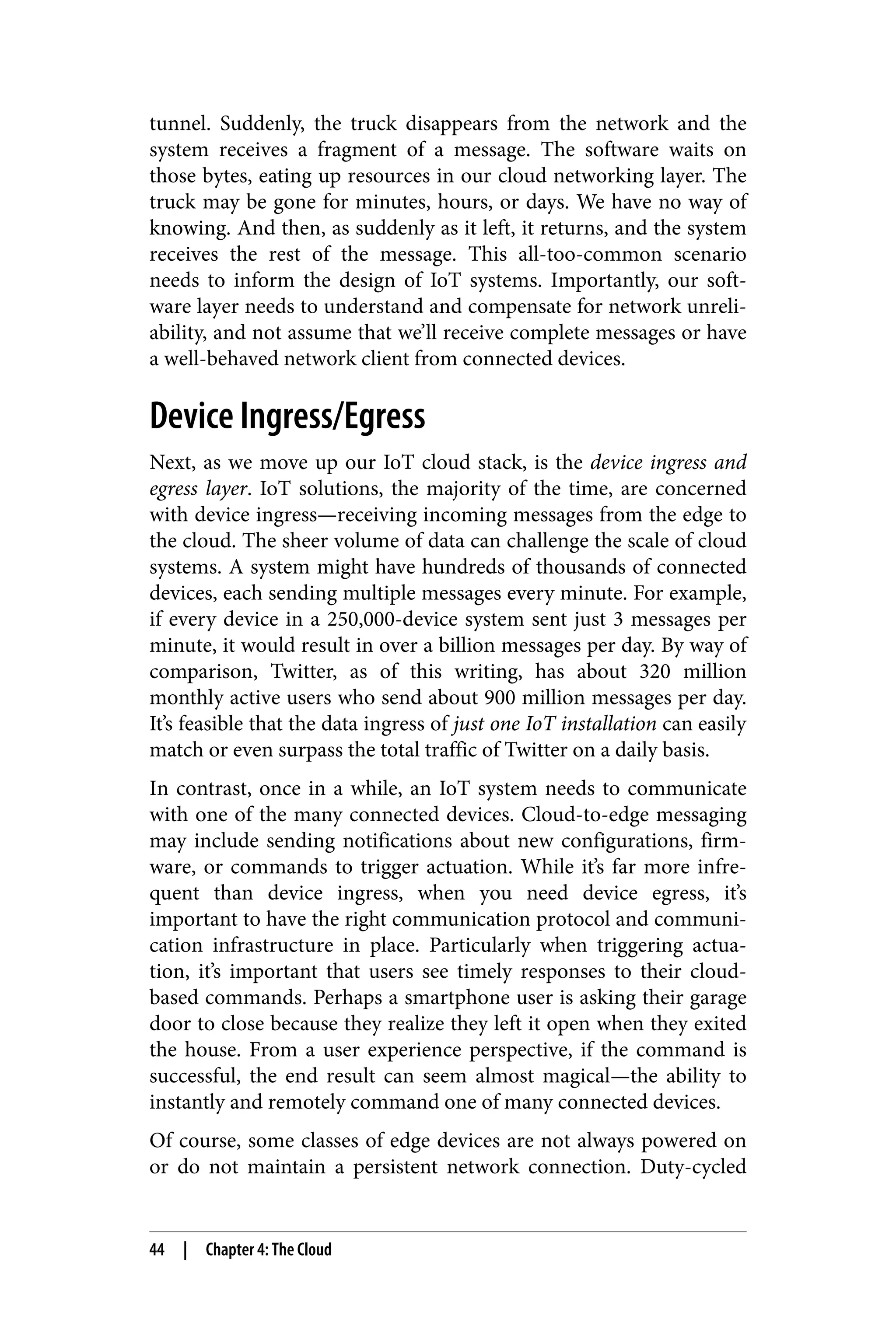 tunnel. Suddenly, the truck disappears from the network and the
system receives a fragment of a message. The software waits on
those bytes, eating up resources in our cloud networking layer. The
truck may be gone for minutes, hours, or days. We have no way of
knowing. And then, as suddenly as it left, it returns, and the system
receives the rest of the message. This all-too-common scenario
needs to inform the design of IoT systems. Importantly, our soft‐
ware layer needs to understand and compensate for network unreli‐
ability, and not assume that we’ll receive complete messages or have
a well-behaved network client from connected devices.
Device Ingress/Egress
Next, as we move up our IoT cloud stack, is the device ingress and
egress layer. IoT solutions, the majority of the time, are concerned
with device ingress—receiving incoming messages from the edge to
the cloud. The sheer volume of data can challenge the scale of cloud
systems. A system might have hundreds of thousands of connected
devices, each sending multiple messages every minute. For example,
if every device in a 250,000-device system sent just 3 messages per
minute, it would result in over a billion messages per day. By way of
comparison, Twitter, as of this writing, has about 320 million
monthly active users who send about 900 million messages per day.
It’s feasible that the data ingress of just one IoT installation can easily
match or even surpass the total traffic of Twitter on a daily basis.
In contrast, once in a while, an IoT system needs to communicate
with one of the many connected devices. Cloud-to-edge messaging
may include sending notifications about new configurations, firm‐
ware, or commands to trigger actuation. While it’s far more infre‐
quent than device ingress, when you need device egress, it’s
important to have the right communication protocol and communi‐
cation infrastructure in place. Particularly when triggering actua‐
tion, it’s important that users see timely responses to their cloud-
based commands. Perhaps a smartphone user is asking their garage
door to close because they realize they left it open when they exited
the house. From a user experience perspective, if the command is
successful, the end result can seem almost magical—the ability to
instantly and remotely command one of many connected devices.
Of course, some classes of edge devices are not always powered on
or do not maintain a persistent network connection. Duty-cycled
44 | Chapter 4: The Cloud
 