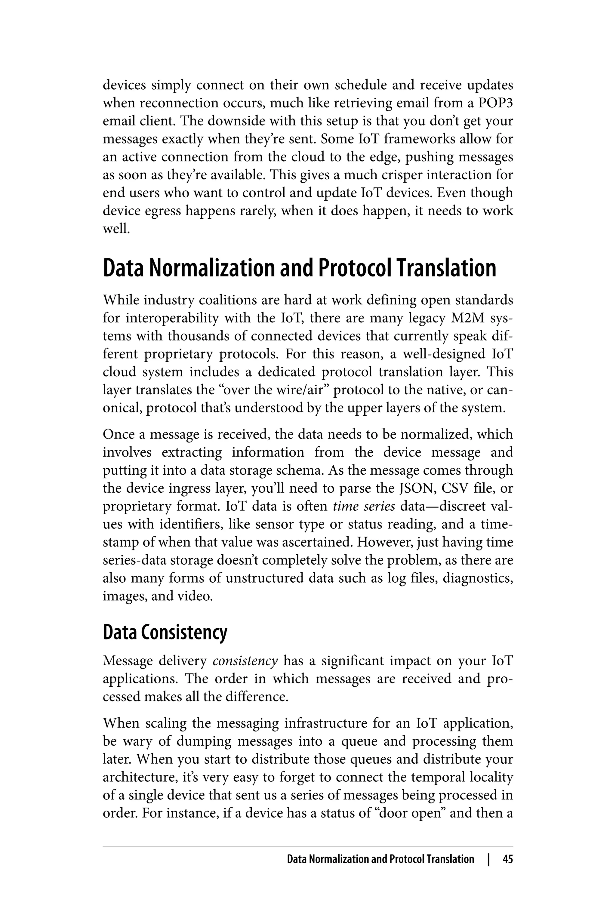 devices simply connect on their own schedule and receive updates
when reconnection occurs, much like retrieving email from a POP3
email client. The downside with this setup is that you don’t get your
messages exactly when they’re sent. Some IoT frameworks allow for
an active connection from the cloud to the edge, pushing messages
as soon as they’re available. This gives a much crisper interaction for
end users who want to control and update IoT devices. Even though
device egress happens rarely, when it does happen, it needs to work
well.
Data Normalization and Protocol Translation
While industry coalitions are hard at work defining open standards
for interoperability with the IoT, there are many legacy M2M sys‐
tems with thousands of connected devices that currently speak dif‐
ferent proprietary protocols. For this reason, a well-designed IoT
cloud system includes a dedicated protocol translation layer. This
layer translates the “over the wire/air” protocol to the native, or can‐
onical, protocol that’s understood by the upper layers of the system.
Once a message is received, the data needs to be normalized, which
involves extracting information from the device message and
putting it into a data storage schema. As the message comes through
the device ingress layer, you’ll need to parse the JSON, CSV file, or
proprietary format. IoT data is often time series data—discreet val‐
ues with identifiers, like sensor type or status reading, and a time‐
stamp of when that value was ascertained. However, just having time
series-data storage doesn’t completely solve the problem, as there are
also many forms of unstructured data such as log files, diagnostics,
images, and video.
Data Consistency
Message delivery consistency has a significant impact on your IoT
applications. The order in which messages are received and pro‐
cessed makes all the difference.
When scaling the messaging infrastructure for an IoT application,
be wary of dumping messages into a queue and processing them
later. When you start to distribute those queues and distribute your
architecture, it’s very easy to forget to connect the temporal locality
of a single device that sent us a series of messages being processed in
order. For instance, if a device has a status of “door open” and then a
Data Normalization and Protocol Translation | 45
 