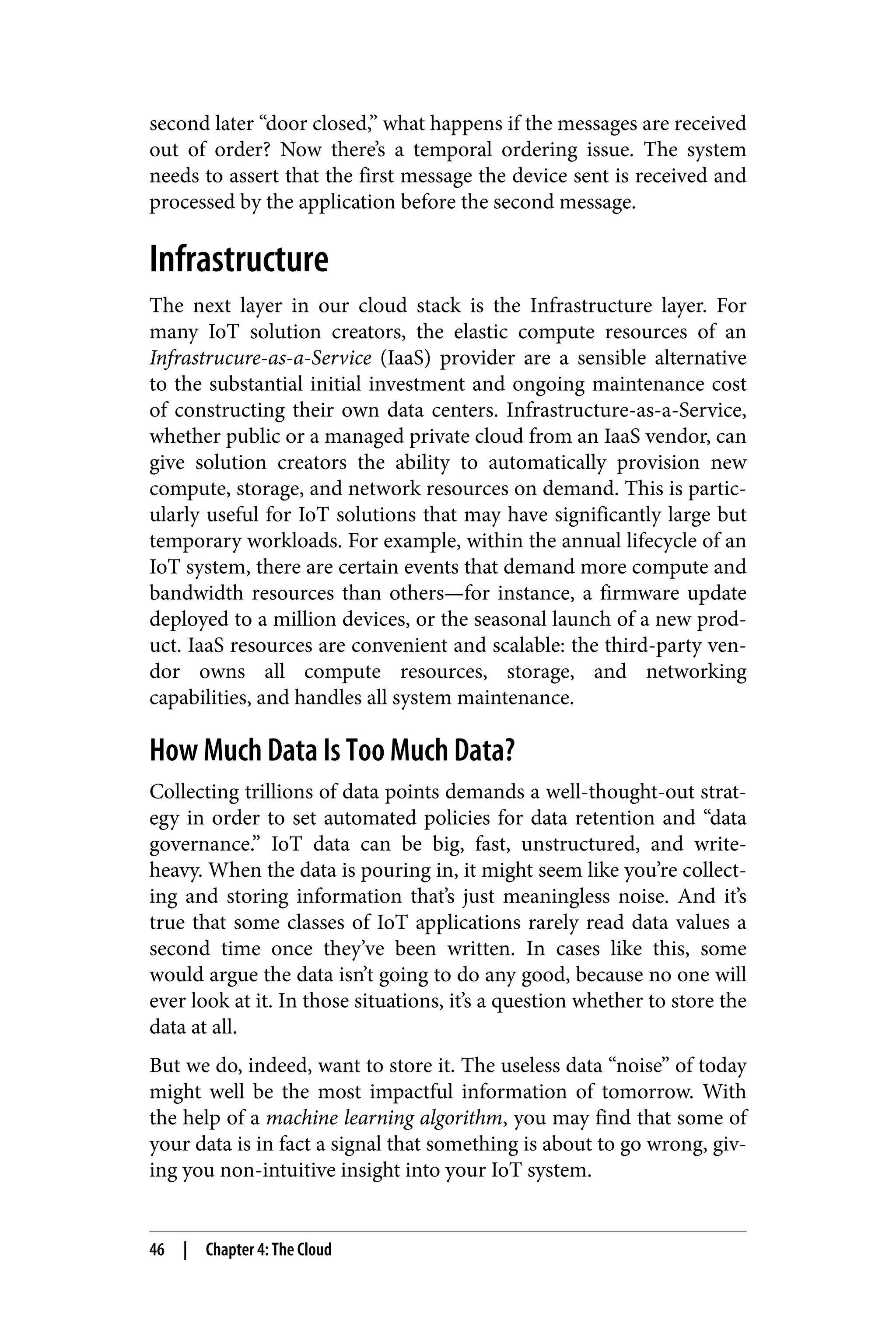 second later “door closed,” what happens if the messages are received
out of order? Now there’s a temporal ordering issue. The system
needs to assert that the first message the device sent is received and
processed by the application before the second message.
Infrastructure
The next layer in our cloud stack is the Infrastructure layer. For
many IoT solution creators, the elastic compute resources of an
Infrastrucure-as-a-Service (IaaS) provider are a sensible alternative
to the substantial initial investment and ongoing maintenance cost
of constructing their own data centers. Infrastructure-as-a-Service,
whether public or a managed private cloud from an IaaS vendor, can
give solution creators the ability to automatically provision new
compute, storage, and network resources on demand. This is partic‐
ularly useful for IoT solutions that may have significantly large but
temporary workloads. For example, within the annual lifecycle of an
IoT system, there are certain events that demand more compute and
bandwidth resources than others—for instance, a firmware update
deployed to a million devices, or the seasonal launch of a new prod‐
uct. IaaS resources are convenient and scalable: the third-party ven‐
dor owns all compute resources, storage, and networking
capabilities, and handles all system maintenance.
How Much Data Is Too Much Data?
Collecting trillions of data points demands a well-thought-out strat‐
egy in order to set automated policies for data retention and “data
governance.” IoT data can be big, fast, unstructured, and write-
heavy. When the data is pouring in, it might seem like you’re collect‐
ing and storing information that’s just meaningless noise. And it’s
true that some classes of IoT applications rarely read data values a
second time once they’ve been written. In cases like this, some
would argue the data isn’t going to do any good, because no one will
ever look at it. In those situations, it’s a question whether to store the
data at all.
But we do, indeed, want to store it. The useless data “noise” of today
might well be the most impactful information of tomorrow. With
the help of a machine learning algorithm, you may find that some of
your data is in fact a signal that something is about to go wrong, giv‐
ing you non-intuitive insight into your IoT system.
46 | Chapter 4: The Cloud
 