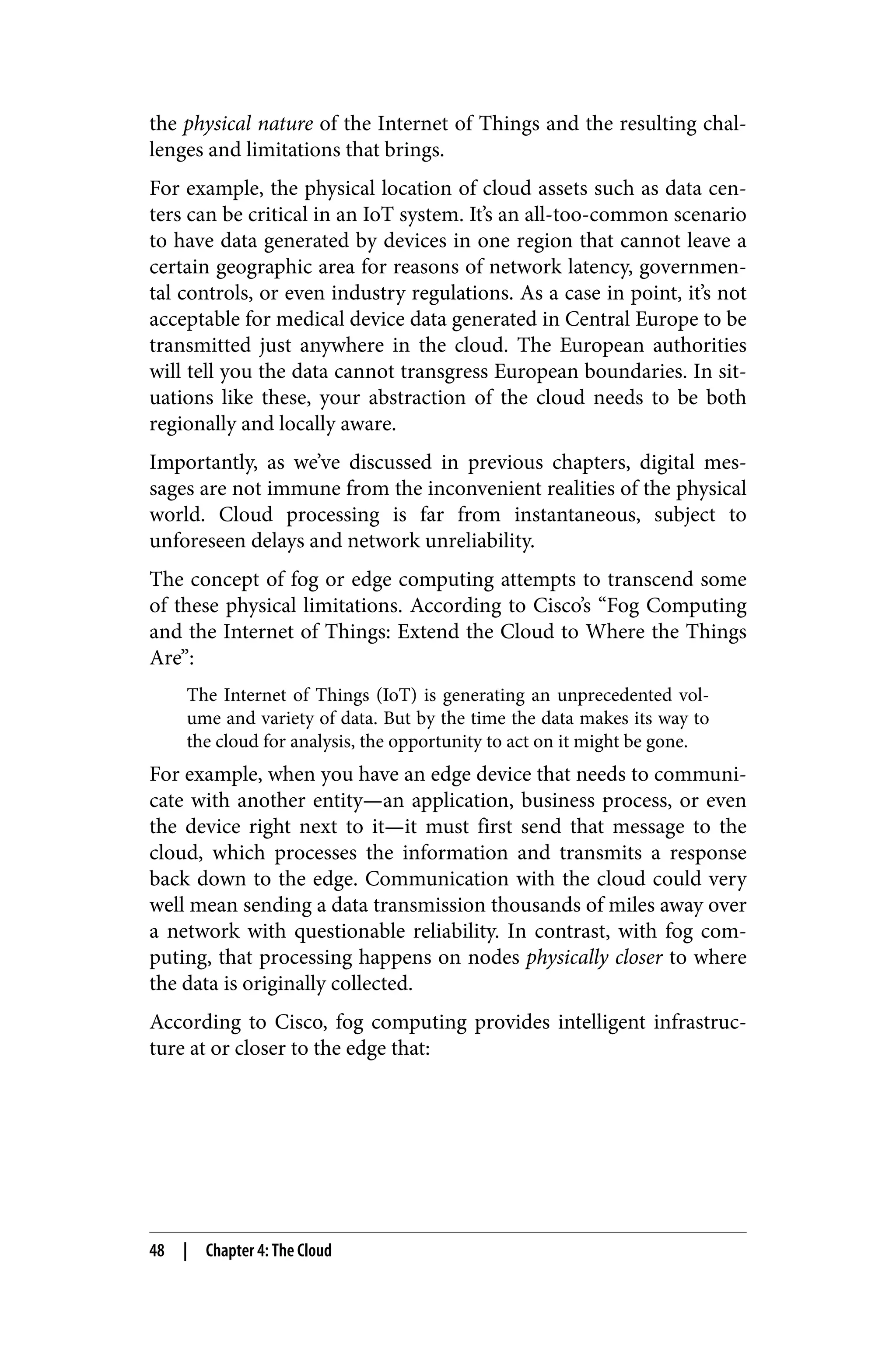the physical nature of the Internet of Things and the resulting chal‐
lenges and limitations that brings.
For example, the physical location of cloud assets such as data cen‐
ters can be critical in an IoT system. It’s an all-too-common scenario
to have data generated by devices in one region that cannot leave a
certain geographic area for reasons of network latency, governmen‐
tal controls, or even industry regulations. As a case in point, it’s not
acceptable for medical device data generated in Central Europe to be
transmitted just anywhere in the cloud. The European authorities
will tell you the data cannot transgress European boundaries. In sit‐
uations like these, your abstraction of the cloud needs to be both
regionally and locally aware.
Importantly, as we’ve discussed in previous chapters, digital mes‐
sages are not immune from the inconvenient realities of the physical
world. Cloud processing is far from instantaneous, subject to
unforeseen delays and network unreliability.
The concept of fog or edge computing attempts to transcend some
of these physical limitations. According to Cisco’s “Fog Computing
and the Internet of Things: Extend the Cloud to Where the Things
Are”:
The Internet of Things (IoT) is generating an unprecedented vol‐
ume and variety of data. But by the time the data makes its way to
the cloud for analysis, the opportunity to act on it might be gone.
For example, when you have an edge device that needs to communi‐
cate with another entity—an application, business process, or even
the device right next to it—it must first send that message to the
cloud, which processes the information and transmits a response
back down to the edge. Communication with the cloud could very
well mean sending a data transmission thousands of miles away over
a network with questionable reliability. In contrast, with fog com‐
puting, that processing happens on nodes physically closer to where
the data is originally collected.
According to Cisco, fog computing provides intelligent infrastruc‐
ture at or closer to the edge that:
48 | Chapter 4: The Cloud
 