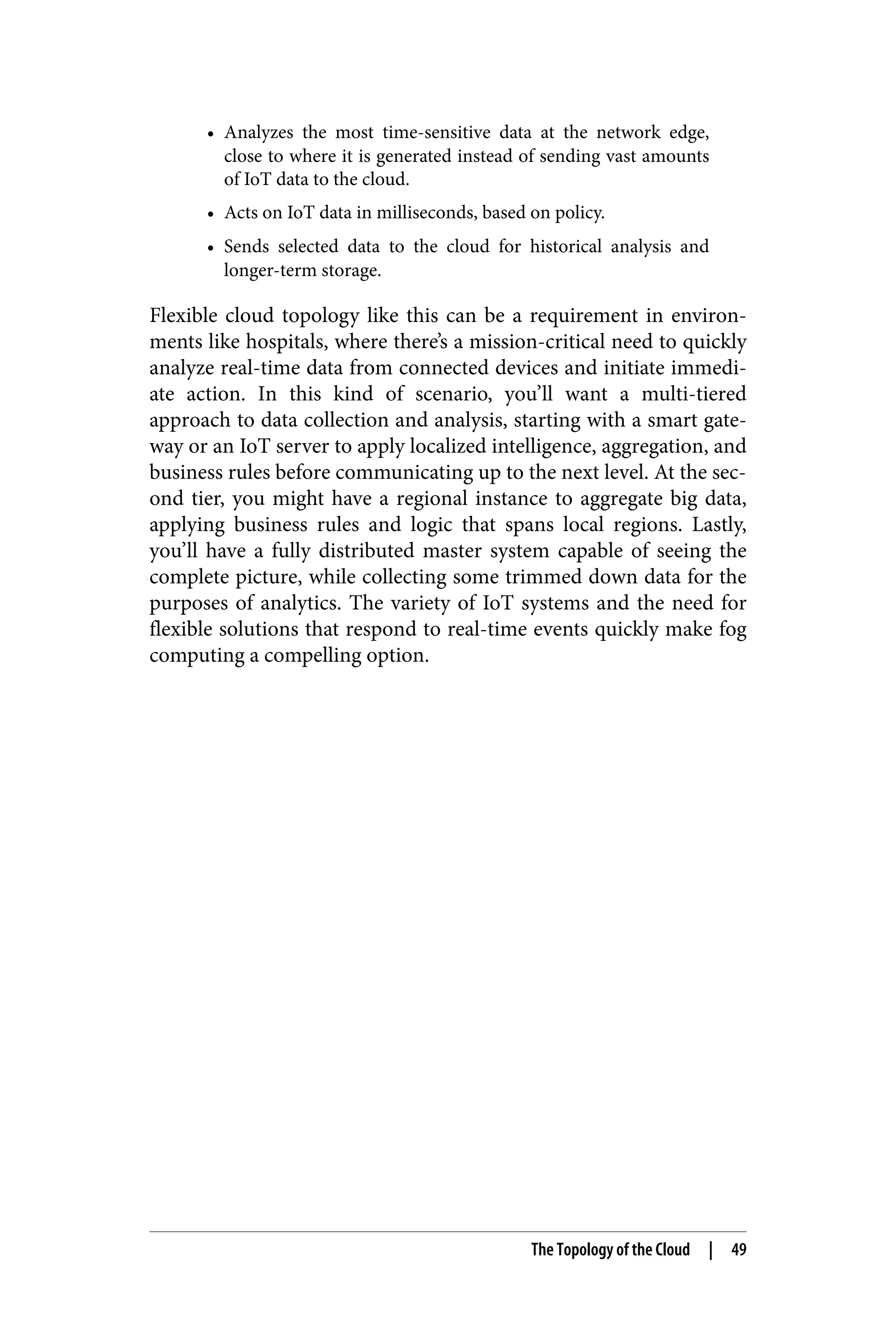 • Analyzes the most time-sensitive data at the network edge,
close to where it is generated instead of sending vast amounts
of IoT data to the cloud.
• Acts on IoT data in milliseconds, based on policy.
• Sends selected data to the cloud for historical analysis and
longer-term storage.
Flexible cloud topology like this can be a requirement in environ‐
ments like hospitals, where there’s a mission-critical need to quickly
analyze real-time data from connected devices and initiate immedi‐
ate action. In this kind of scenario, you’ll want a multi-tiered
approach to data collection and analysis, starting with a smart gate‐
way or an IoT server to apply localized intelligence, aggregation, and
business rules before communicating up to the next level. At the sec‐
ond tier, you might have a regional instance to aggregate big data,
applying business rules and logic that spans local regions. Lastly,
you’ll have a fully distributed master system capable of seeing the
complete picture, while collecting some trimmed down data for the
purposes of analytics. The variety of IoT systems and the need for
flexible solutions that respond to real-time events quickly make fog
computing a compelling option.
The Topology of the Cloud | 49
 