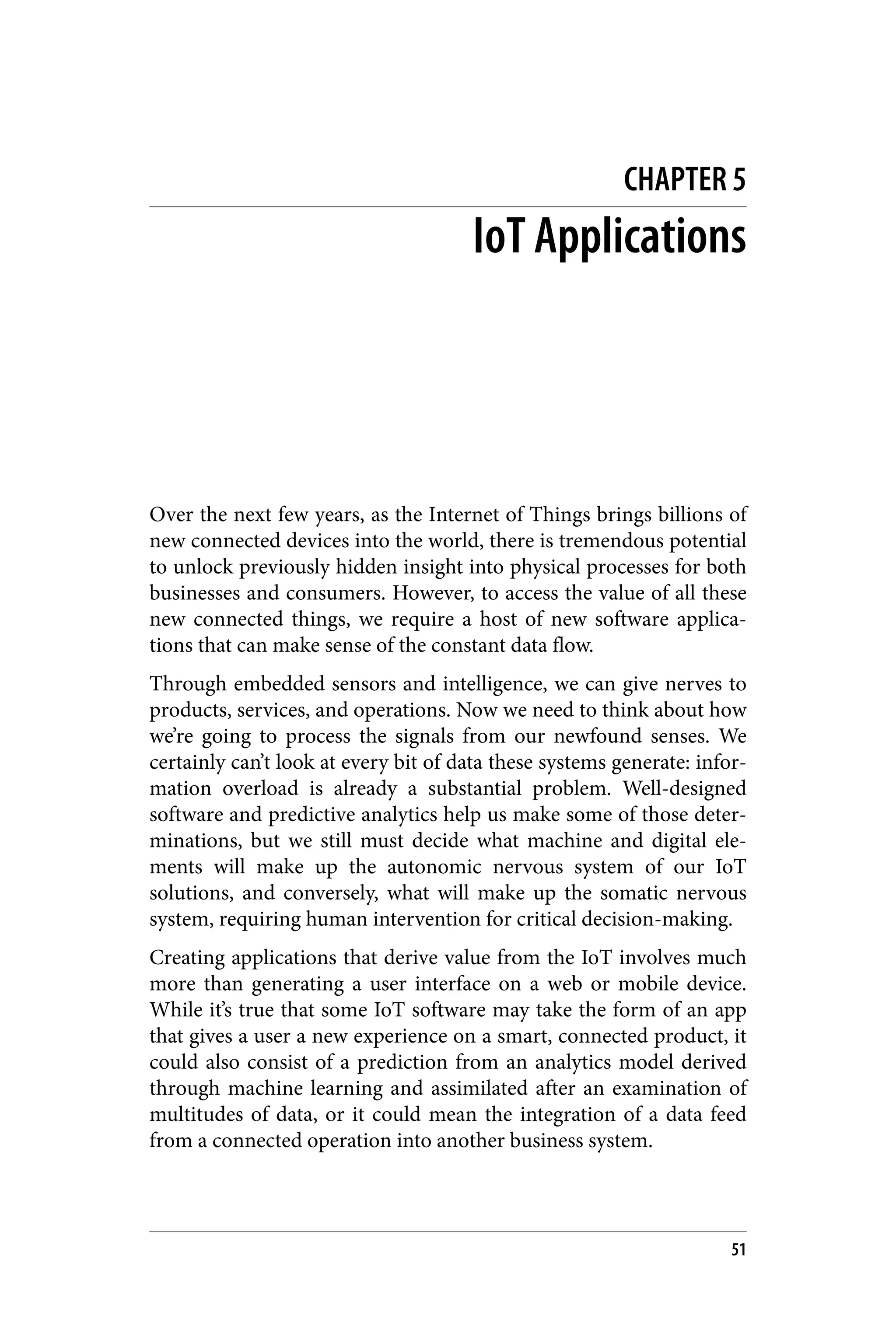 CHAPTER 5
IoT Applications
Over the next few years, as the Internet of Things brings billions of
new connected devices into the world, there is tremendous potential
to unlock previously hidden insight into physical processes for both
businesses and consumers. However, to access the value of all these
new connected things, we require a host of new software applica‐
tions that can make sense of the constant data flow.
Through embedded sensors and intelligence, we can give nerves to
products, services, and operations. Now we need to think about how
we’re going to process the signals from our newfound senses. We
certainly can’t look at every bit of data these systems generate: infor‐
mation overload is already a substantial problem. Well-designed
software and predictive analytics help us make some of those deter‐
minations, but we still must decide what machine and digital ele‐
ments will make up the autonomic nervous system of our IoT
solutions, and conversely, what will make up the somatic nervous
system, requiring human intervention for critical decision-making.
Creating applications that derive value from the IoT involves much
more than generating a user interface on a web or mobile device.
While it’s true that some IoT software may take the form of an app
that gives a user a new experience on a smart, connected product, it
could also consist of a prediction from an analytics model derived
through machine learning and assimilated after an examination of
multitudes of data, or it could mean the integration of a data feed
from a connected operation into another business system.
51
 
