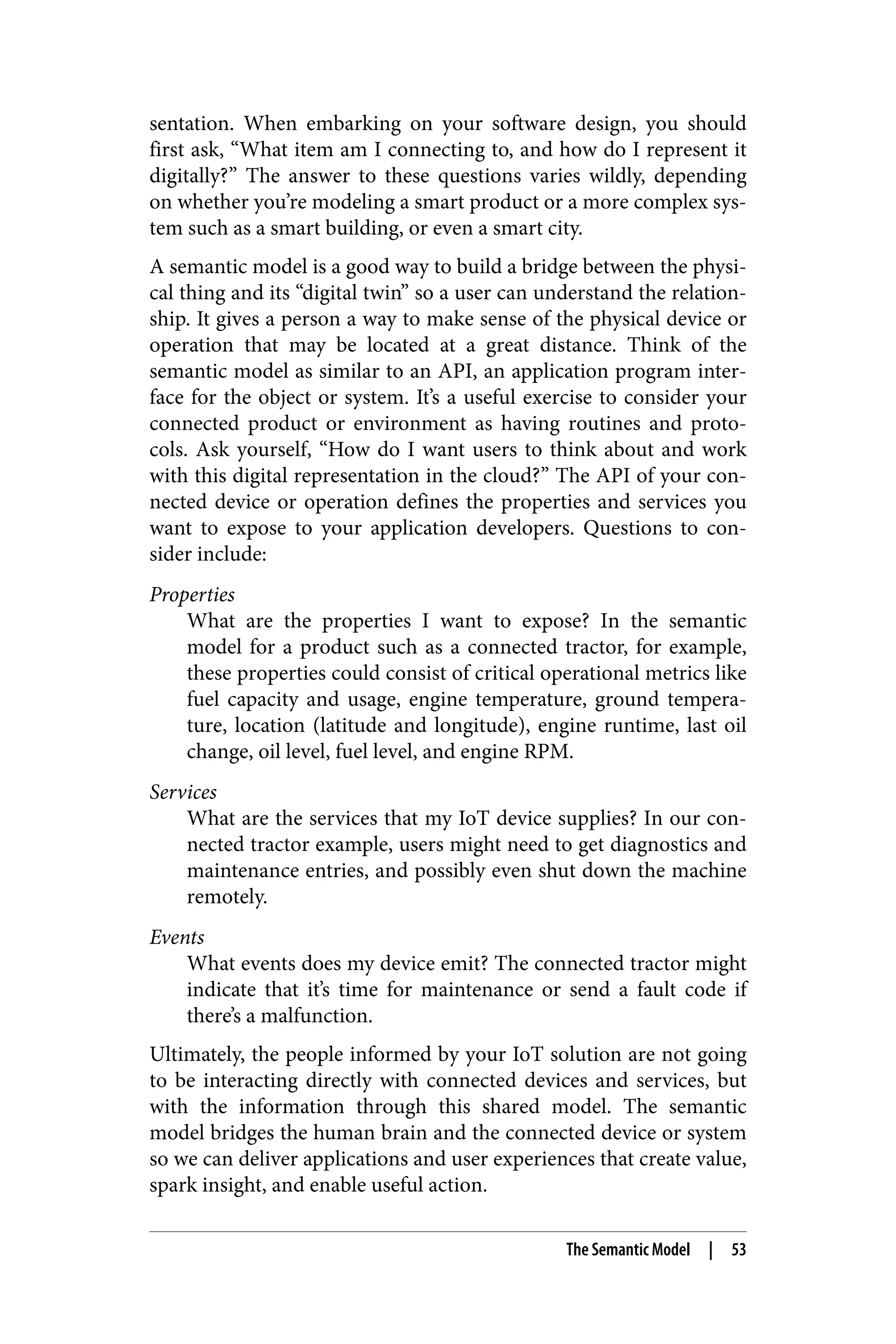 sentation. When embarking on your software design, you should
first ask, “What item am I connecting to, and how do I represent it
digitally?” The answer to these questions varies wildly, depending
on whether you’re modeling a smart product or a more complex sys‐
tem such as a smart building, or even a smart city.
A semantic model is a good way to build a bridge between the physi‐
cal thing and its “digital twin” so a user can understand the relation‐
ship. It gives a person a way to make sense of the physical device or
operation that may be located at a great distance. Think of the
semantic model as similar to an API, an application program inter‐
face for the object or system. It’s a useful exercise to consider your
connected product or environment as having routines and proto‐
cols. Ask yourself, “How do I want users to think about and work
with this digital representation in the cloud?” The API of your con‐
nected device or operation defines the properties and services you
want to expose to your application developers. Questions to con‐
sider include:
Properties
What are the properties I want to expose? In the semantic
model for a product such as a connected tractor, for example,
these properties could consist of critical operational metrics like
fuel capacity and usage, engine temperature, ground tempera‐
ture, location (latitude and longitude), engine runtime, last oil
change, oil level, fuel level, and engine RPM.
Services
What are the services that my IoT device supplies? In our con‐
nected tractor example, users might need to get diagnostics and
maintenance entries, and possibly even shut down the machine
remotely.
Events
What events does my device emit? The connected tractor might
indicate that it’s time for maintenance or send a fault code if
there’s a malfunction.
Ultimately, the people informed by your IoT solution are not going
to be interacting directly with connected devices and services, but
with the information through this shared model. The semantic
model bridges the human brain and the connected device or system
so we can deliver applications and user experiences that create value,
spark insight, and enable useful action.
The Semantic Model | 53
 