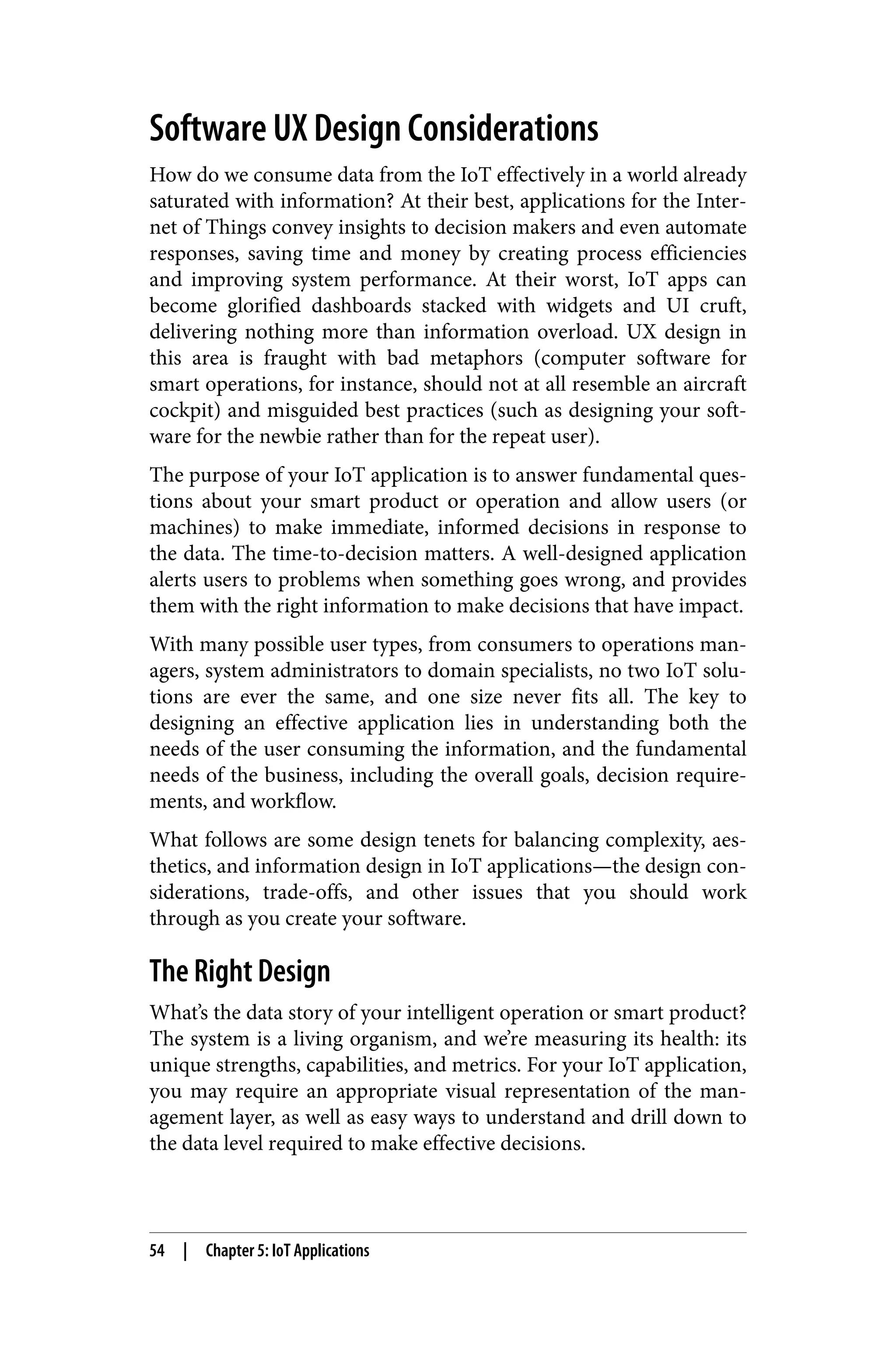 Software UX Design Considerations
How do we consume data from the IoT effectively in a world already
saturated with information? At their best, applications for the Inter‐
net of Things convey insights to decision makers and even automate
responses, saving time and money by creating process efficiencies
and improving system performance. At their worst, IoT apps can
become glorified dashboards stacked with widgets and UI cruft,
delivering nothing more than information overload. UX design in
this area is fraught with bad metaphors (computer software for
smart operations, for instance, should not at all resemble an aircraft
cockpit) and misguided best practices (such as designing your soft‐
ware for the newbie rather than for the repeat user).
The purpose of your IoT application is to answer fundamental ques‐
tions about your smart product or operation and allow users (or
machines) to make immediate, informed decisions in response to
the data. The time-to-decision matters. A well-designed application
alerts users to problems when something goes wrong, and provides
them with the right information to make decisions that have impact.
With many possible user types, from consumers to operations man‐
agers, system administrators to domain specialists, no two IoT solu‐
tions are ever the same, and one size never fits all. The key to
designing an effective application lies in understanding both the
needs of the user consuming the information, and the fundamental
needs of the business, including the overall goals, decision require‐
ments, and workflow.
What follows are some design tenets for balancing complexity, aes‐
thetics, and information design in IoT applications—the design con‐
siderations, trade-offs, and other issues that you should work
through as you create your software.
The Right Design
What’s the data story of your intelligent operation or smart product?
The system is a living organism, and we’re measuring its health: its
unique strengths, capabilities, and metrics. For your IoT application,
you may require an appropriate visual representation of the man‐
agement layer, as well as easy ways to understand and drill down to
the data level required to make effective decisions.
54 | Chapter 5: IoT Applications
 