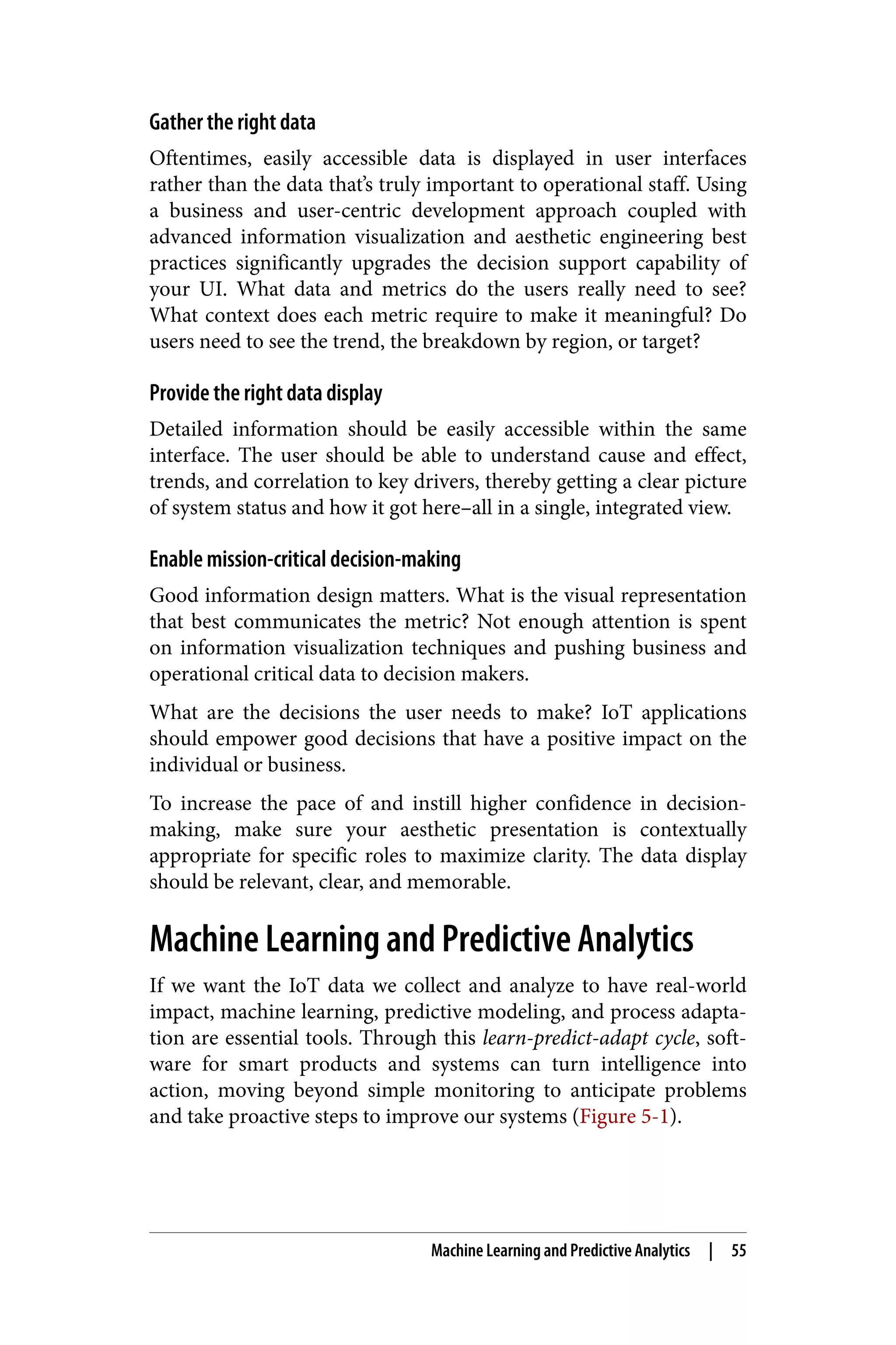 Gather the right data
Oftentimes, easily accessible data is displayed in user interfaces
rather than the data that’s truly important to operational staff. Using
a business and user-centric development approach coupled with
advanced information visualization and aesthetic engineering best
practices significantly upgrades the decision support capability of
your UI. What data and metrics do the users really need to see?
What context does each metric require to make it meaningful? Do
users need to see the trend, the breakdown by region, or target?
Provide the right data display
Detailed information should be easily accessible within the same
interface. The user should be able to understand cause and effect,
trends, and correlation to key drivers, thereby getting a clear picture
of system status and how it got here–all in a single, integrated view.
Enable mission-critical decision-making
Good information design matters. What is the visual representation
that best communicates the metric? Not enough attention is spent
on information visualization techniques and pushing business and
operational critical data to decision makers.
What are the decisions the user needs to make? IoT applications
should empower good decisions that have a positive impact on the
individual or business.
To increase the pace of and instill higher confidence in decision-
making, make sure your aesthetic presentation is contextually
appropriate for specific roles to maximize clarity. The data display
should be relevant, clear, and memorable.
Machine Learning and Predictive Analytics
If we want the IoT data we collect and analyze to have real-world
impact, machine learning, predictive modeling, and process adapta‐
tion are essential tools. Through this learn-predict-adapt cycle, soft‐
ware for smart products and systems can turn intelligence into
action, moving beyond simple monitoring to anticipate problems
and take proactive steps to improve our systems (Figure 5-1).
Machine Learning and Predictive Analytics | 55
 