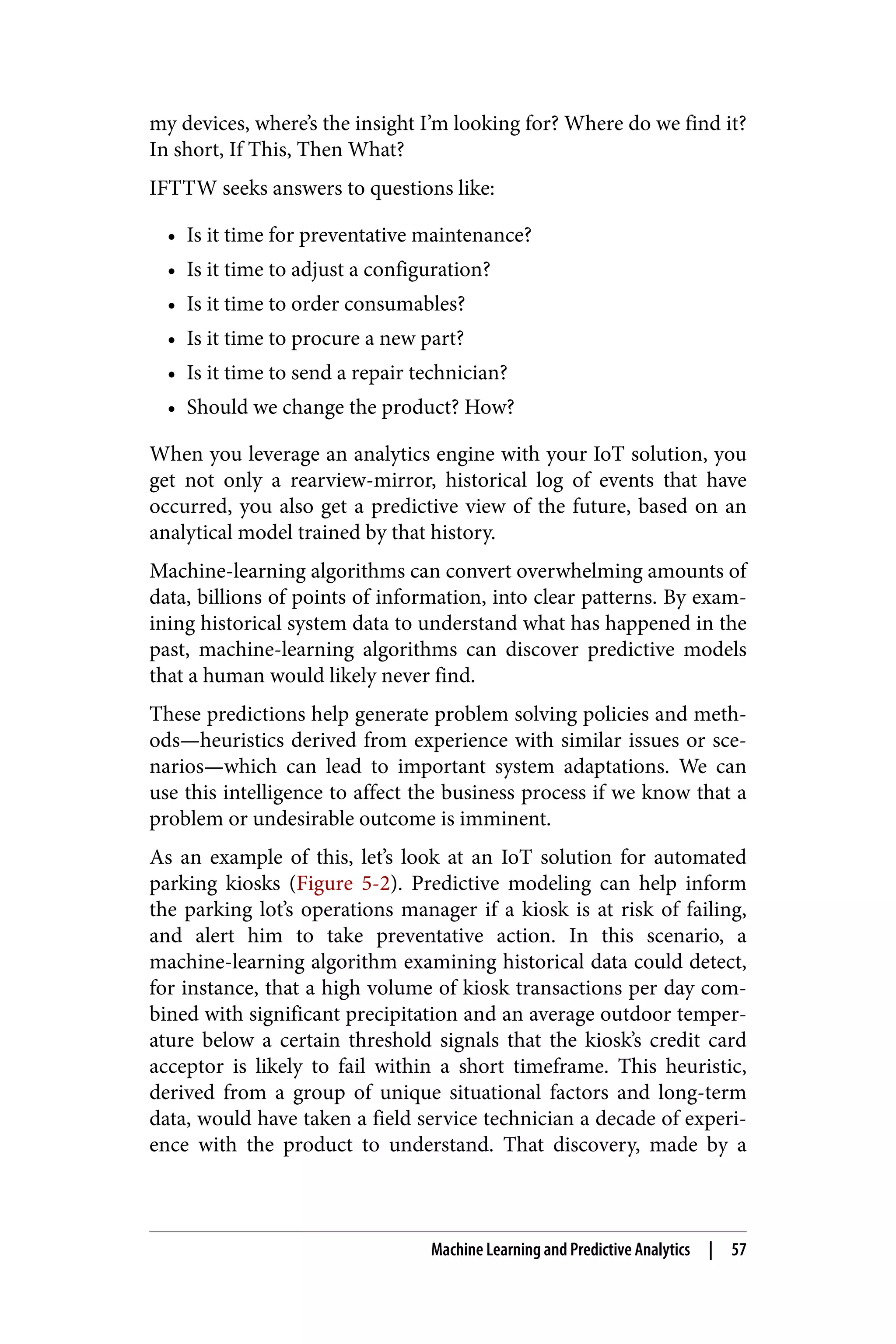 my devices, where’s the insight I’m looking for? Where do we find it?
In short, If This, Then What?
IFTTW seeks answers to questions like:
• Is it time for preventative maintenance?
• Is it time to adjust a configuration?
• Is it time to order consumables?
• Is it time to procure a new part?
• Is it time to send a repair technician?
• Should we change the product? How?
When you leverage an analytics engine with your IoT solution, you
get not only a rearview-mirror, historical log of events that have
occurred, you also get a predictive view of the future, based on an
analytical model trained by that history.
Machine-learning algorithms can convert overwhelming amounts of
data, billions of points of information, into clear patterns. By exam‐
ining historical system data to understand what has happened in the
past, machine-learning algorithms can discover predictive models
that a human would likely never find.
These predictions help generate problem solving policies and meth‐
ods—heuristics derived from experience with similar issues or sce‐
narios—which can lead to important system adaptations. We can
use this intelligence to affect the business process if we know that a
problem or undesirable outcome is imminent.
As an example of this, let’s look at an IoT solution for automated
parking kiosks (Figure 5-2). Predictive modeling can help inform
the parking lot’s operations manager if a kiosk is at risk of failing,
and alert him to take preventative action. In this scenario, a
machine-learning algorithm examining historical data could detect,
for instance, that a high volume of kiosk transactions per day com‐
bined with significant precipitation and an average outdoor temper‐
ature below a certain threshold signals that the kiosk’s credit card
acceptor is likely to fail within a short timeframe. This heuristic,
derived from a group of unique situational factors and long-term
data, would have taken a field service technician a decade of experi‐
ence with the product to understand. That discovery, made by a
Machine Learning and Predictive Analytics | 57
 
