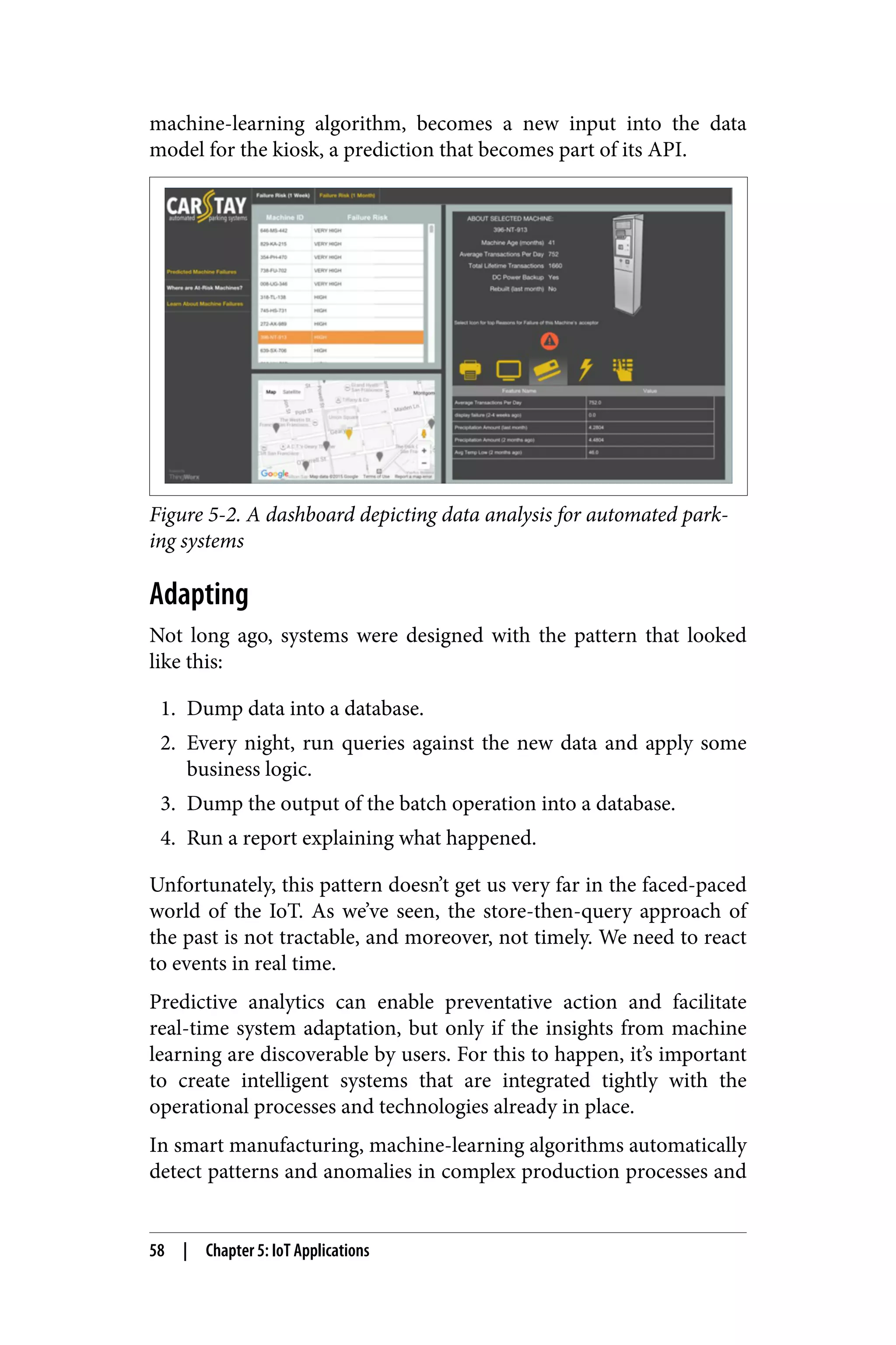 machine-learning algorithm, becomes a new input into the data
model for the kiosk, a prediction that becomes part of its API.
Figure 5-2. A dashboard depicting data analysis for automated park‐
ing systems
Adapting
Not long ago, systems were designed with the pattern that looked
like this:
1. Dump data into a database.
2. Every night, run queries against the new data and apply some
business logic.
3. Dump the output of the batch operation into a database.
4. Run a report explaining what happened.
Unfortunately, this pattern doesn’t get us very far in the faced-paced
world of the IoT. As we’ve seen, the store-then-query approach of
the past is not tractable, and moreover, not timely. We need to react
to events in real time.
Predictive analytics can enable preventative action and facilitate
real-time system adaptation, but only if the insights from machine
learning are discoverable by users. For this to happen, it’s important
to create intelligent systems that are integrated tightly with the
operational processes and technologies already in place.
In smart manufacturing, machine-learning algorithms automatically
detect patterns and anomalies in complex production processes and
58 | Chapter 5: IoT Applications
 