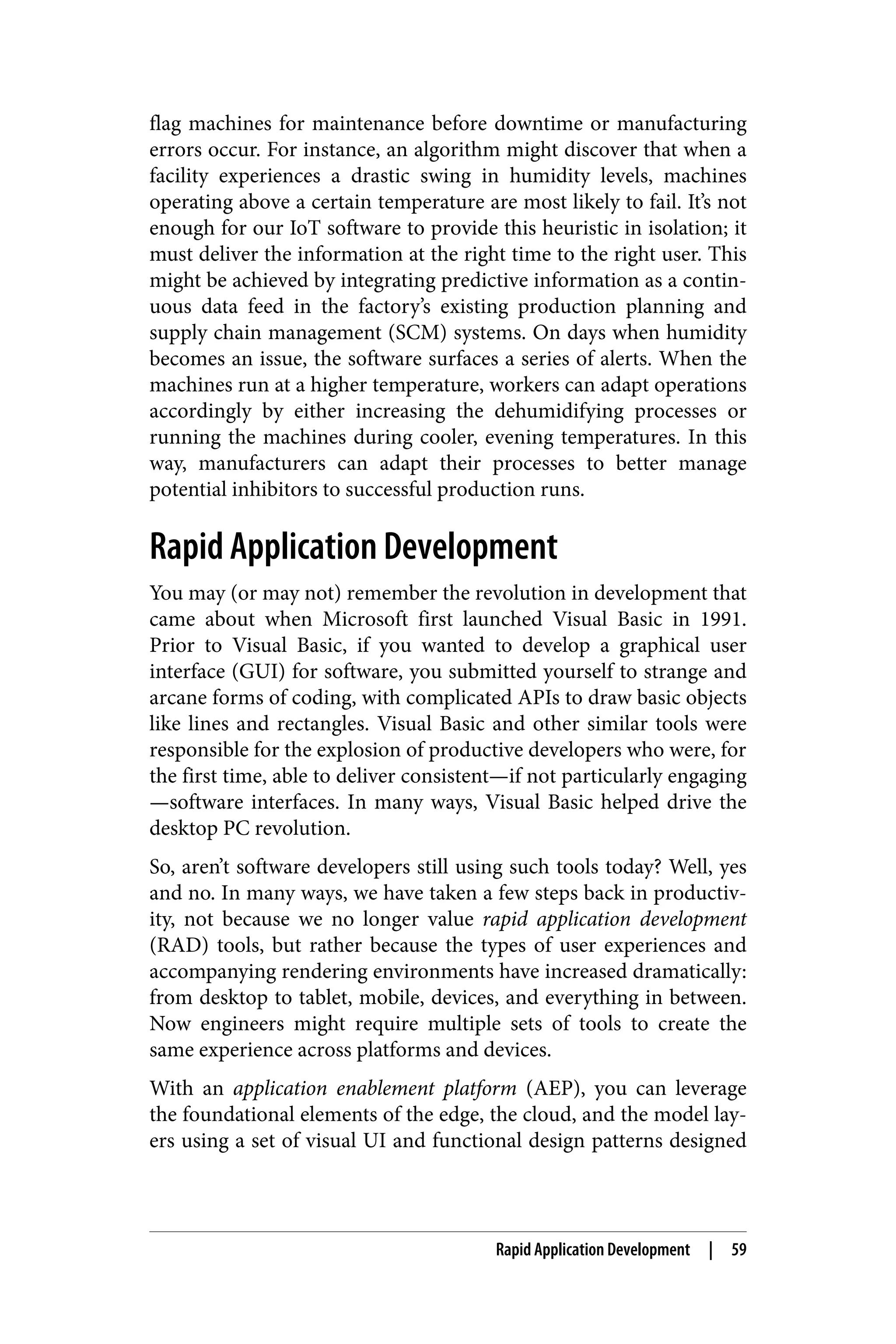 flag machines for maintenance before downtime or manufacturing
errors occur. For instance, an algorithm might discover that when a
facility experiences a drastic swing in humidity levels, machines
operating above a certain temperature are most likely to fail. It’s not
enough for our IoT software to provide this heuristic in isolation; it
must deliver the information at the right time to the right user. This
might be achieved by integrating predictive information as a contin‐
uous data feed in the factory’s existing production planning and
supply chain management (SCM) systems. On days when humidity
becomes an issue, the software surfaces a series of alerts. When the
machines run at a higher temperature, workers can adapt operations
accordingly by either increasing the dehumidifying processes or
running the machines during cooler, evening temperatures. In this
way, manufacturers can adapt their processes to better manage
potential inhibitors to successful production runs.
Rapid Application Development
You may (or may not) remember the revolution in development that
came about when Microsoft first launched Visual Basic in 1991.
Prior to Visual Basic, if you wanted to develop a graphical user
interface (GUI) for software, you submitted yourself to strange and
arcane forms of coding, with complicated APIs to draw basic objects
like lines and rectangles. Visual Basic and other similar tools were
responsible for the explosion of productive developers who were, for
the first time, able to deliver consistent—if not particularly engaging
—software interfaces. In many ways, Visual Basic helped drive the
desktop PC revolution.
So, aren’t software developers still using such tools today? Well, yes
and no. In many ways, we have taken a few steps back in productiv‐
ity, not because we no longer value rapid application development
(RAD) tools, but rather because the types of user experiences and
accompanying rendering environments have increased dramatically:
from desktop to tablet, mobile, devices, and everything in between.
Now engineers might require multiple sets of tools to create the
same experience across platforms and devices.
With an application enablement platform (AEP), you can leverage
the foundational elements of the edge, the cloud, and the model lay‐
ers using a set of visual UI and functional design patterns designed
Rapid Application Development | 59
 