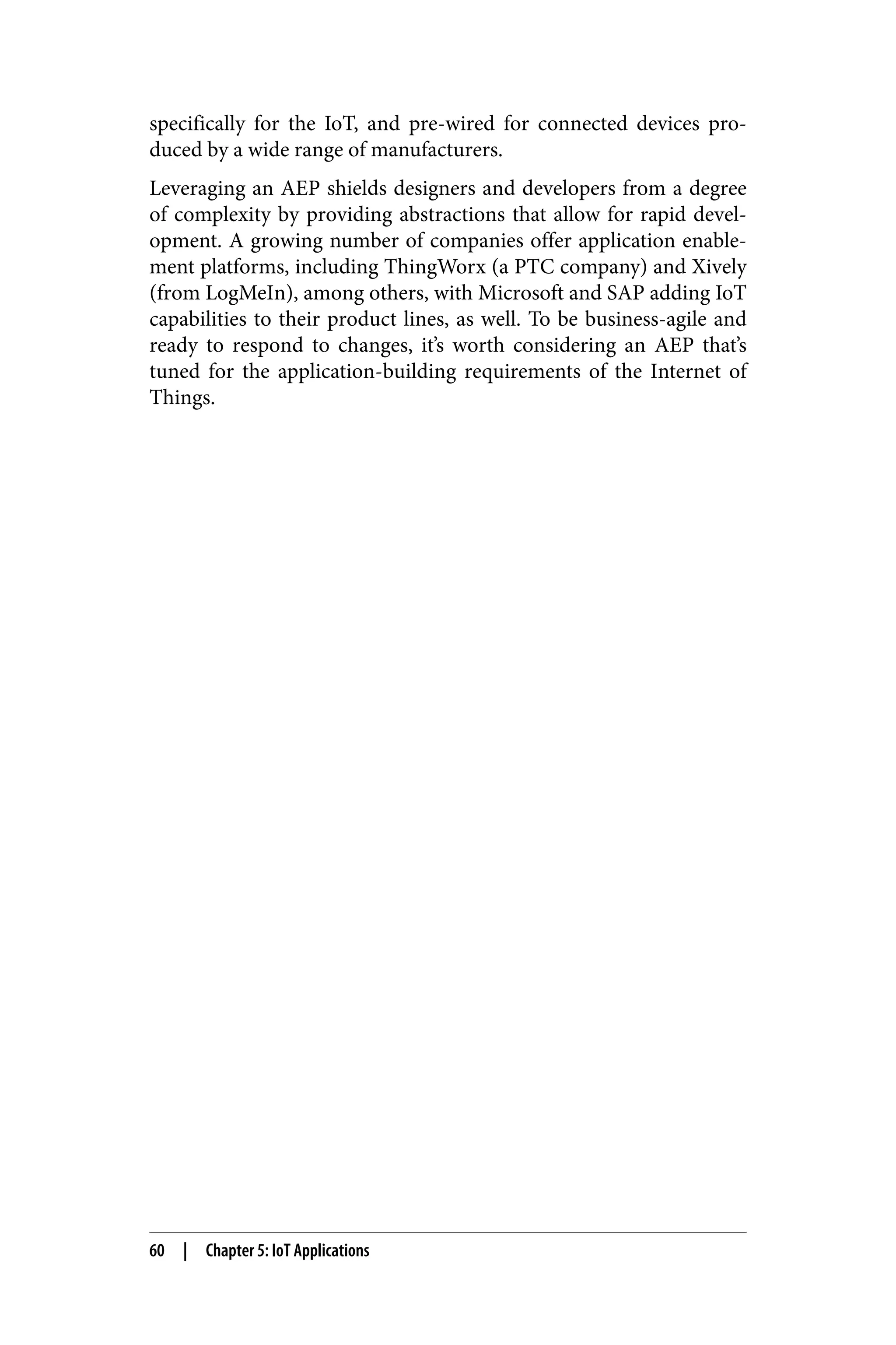 specifically for the IoT, and pre-wired for connected devices pro‐
duced by a wide range of manufacturers.
Leveraging an AEP shields designers and developers from a degree
of complexity by providing abstractions that allow for rapid devel‐
opment. A growing number of companies offer application enable‐
ment platforms, including ThingWorx (a PTC company) and Xively
(from LogMeIn), among others, with Microsoft and SAP adding IoT
capabilities to their product lines, as well. To be business-agile and
ready to respond to changes, it’s worth considering an AEP that’s
tuned for the application-building requirements of the Internet of
Things.
60 | Chapter 5: IoT Applications
 