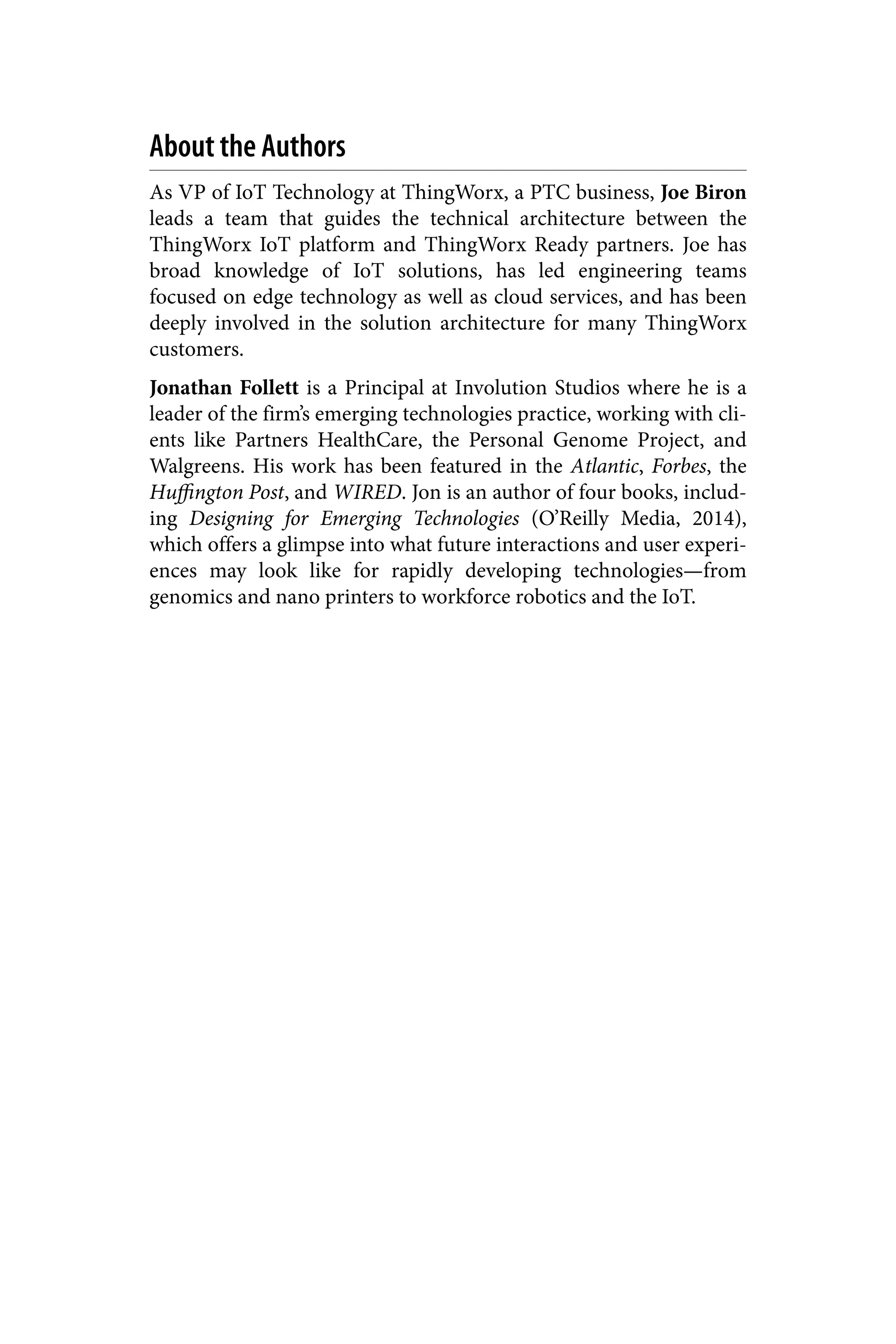 About the Authors
As VP of IoT Technology at ThingWorx, a PTC business, Joe Biron
leads a team that guides the technical architecture between the
ThingWorx IoT platform and ThingWorx Ready partners. Joe has
broad knowledge of IoT solutions, has led engineering teams
focused on edge technology as well as cloud services, and has been
deeply involved in the solution architecture for many ThingWorx
customers.
Jonathan Follett is a Principal at Involution Studios where he is a
leader of the firm’s emerging technologies practice, working with cli‐
ents like Partners HealthCare, the Personal Genome Project, and
Walgreens. His work has been featured in the Atlantic, Forbes, the
Huffington Post, and WIRED. Jon is an author of four books, includ‐
ing Designing for Emerging Technologies (O’Reilly Media, 2014),
which offers a glimpse into what future interactions and user experi‐
ences may look like for rapidly developing technologies—from
genomics and nano printers to workforce robotics and the IoT.
 