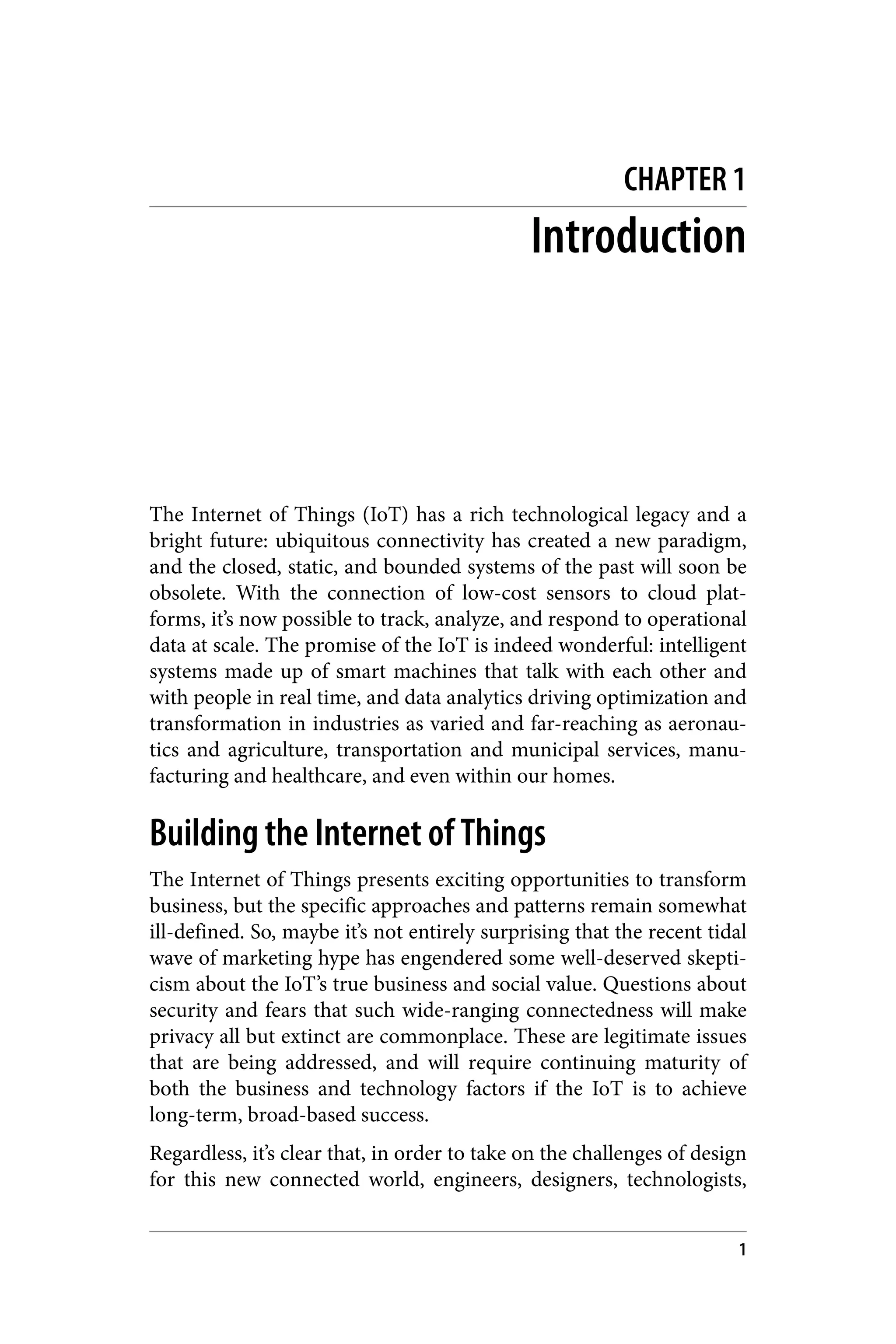 CHAPTER 1
Introduction
The Internet of Things (IoT) has a rich technological legacy and a
bright future: ubiquitous connectivity has created a new paradigm,
and the closed, static, and bounded systems of the past will soon be
obsolete. With the connection of low-cost sensors to cloud plat‐
forms, it’s now possible to track, analyze, and respond to operational
data at scale. The promise of the IoT is indeed wonderful: intelligent
systems made up of smart machines that talk with each other and
with people in real time, and data analytics driving optimization and
transformation in industries as varied and far-reaching as aeronau‐
tics and agriculture, transportation and municipal services, manu‐
facturing and healthcare, and even within our homes.
Building the Internet of Things
The Internet of Things presents exciting opportunities to transform
business, but the specific approaches and patterns remain somewhat
ill-defined. So, maybe it’s not entirely surprising that the recent tidal
wave of marketing hype has engendered some well-deserved skepti‐
cism about the IoT’s true business and social value. Questions about
security and fears that such wide-ranging connectedness will make
privacy all but extinct are commonplace. These are legitimate issues
that are being addressed, and will require continuing maturity of
both the business and technology factors if the IoT is to achieve
long-term, broad-based success.
Regardless, it’s clear that, in order to take on the challenges of design
for this new connected world, engineers, designers, technologists,
1
 