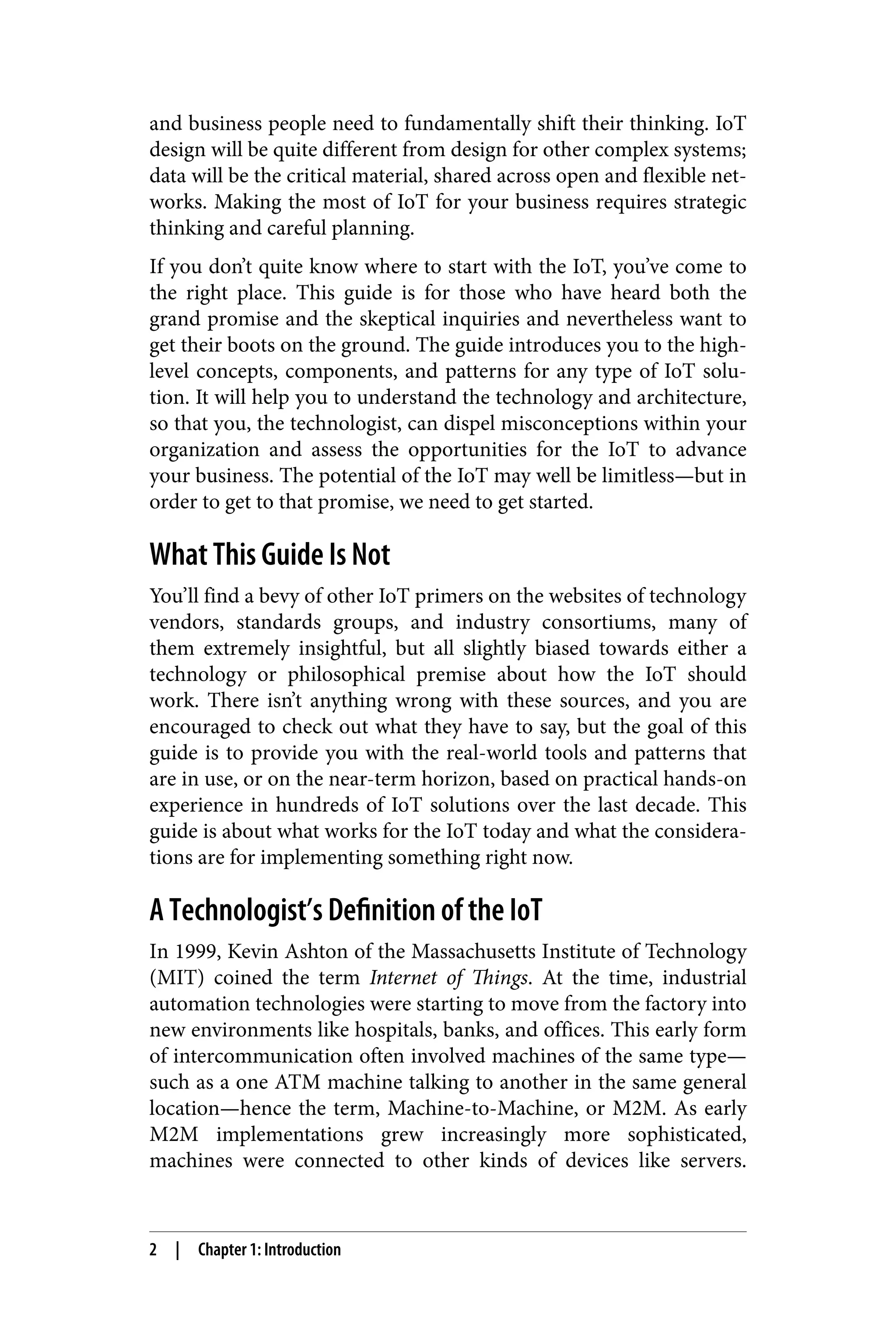 and business people need to fundamentally shift their thinking. IoT
design will be quite different from design for other complex systems;
data will be the critical material, shared across open and flexible net‐
works. Making the most of IoT for your business requires strategic
thinking and careful planning.
If you don’t quite know where to start with the IoT, you’ve come to
the right place. This guide is for those who have heard both the
grand promise and the skeptical inquiries and nevertheless want to
get their boots on the ground. The guide introduces you to the high-
level concepts, components, and patterns for any type of IoT solu‐
tion. It will help you to understand the technology and architecture,
so that you, the technologist, can dispel misconceptions within your
organization and assess the opportunities for the IoT to advance
your business. The potential of the IoT may well be limitless—but in
order to get to that promise, we need to get started.
What This Guide Is Not
You’ll find a bevy of other IoT primers on the websites of technology
vendors, standards groups, and industry consortiums, many of
them extremely insightful, but all slightly biased towards either a
technology or philosophical premise about how the IoT should
work. There isn’t anything wrong with these sources, and you are
encouraged to check out what they have to say, but the goal of this
guide is to provide you with the real-world tools and patterns that
are in use, or on the near-term horizon, based on practical hands-on
experience in hundreds of IoT solutions over the last decade. This
guide is about what works for the IoT today and what the considera‐
tions are for implementing something right now.
A Technologist’s Definition of the IoT
In 1999, Kevin Ashton of the Massachusetts Institute of Technology
(MIT) coined the term Internet of Things. At the time, industrial
automation technologies were starting to move from the factory into
new environments like hospitals, banks, and offices. This early form
of intercommunication often involved machines of the same type—
such as a one ATM machine talking to another in the same general
location—hence the term, Machine-to-Machine, or M2M. As early
M2M implementations grew increasingly more sophisticated,
machines were connected to other kinds of devices like servers.
2 | Chapter 1: Introduction
 
