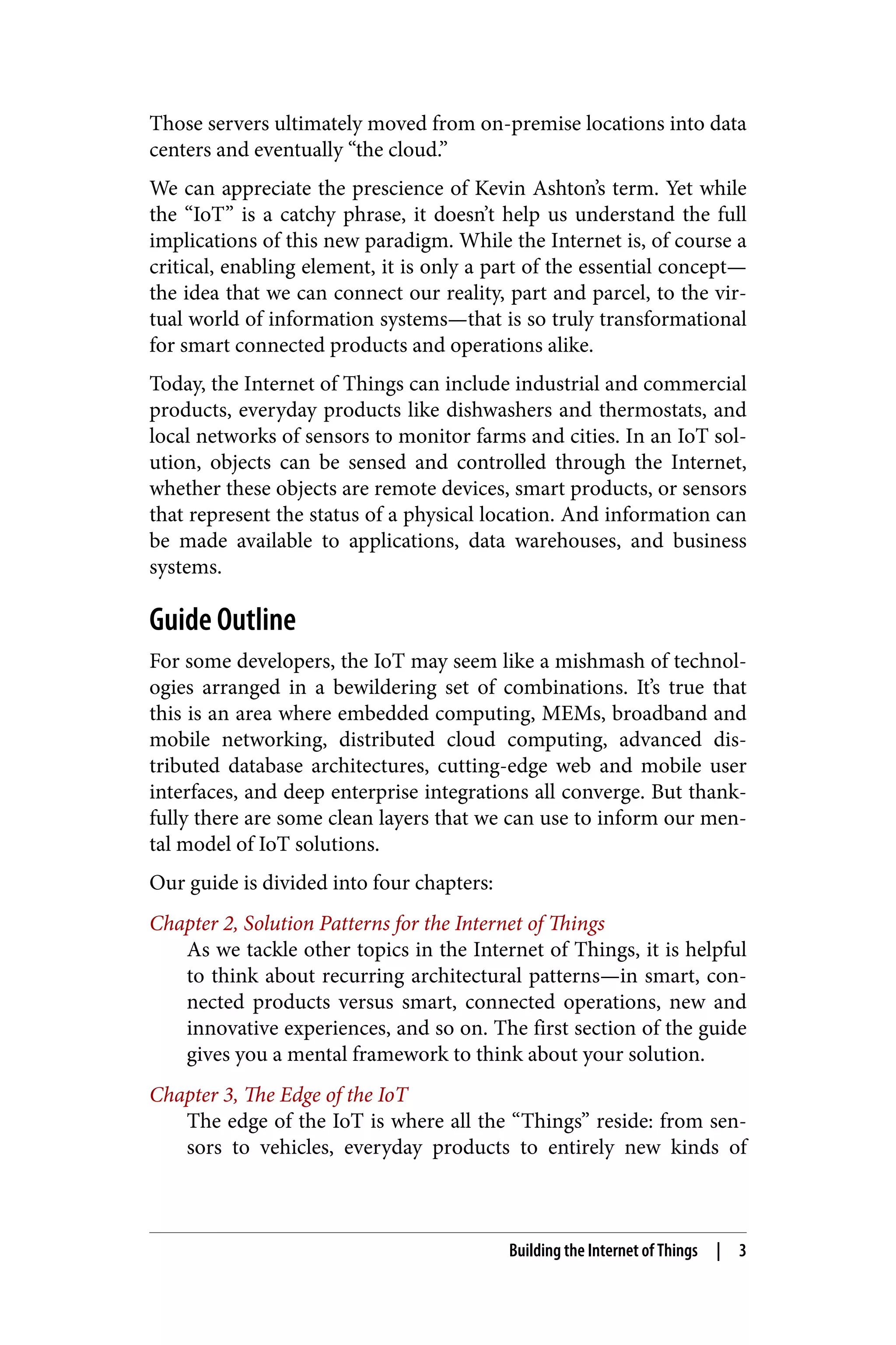 Those servers ultimately moved from on-premise locations into data
centers and eventually “the cloud.”
We can appreciate the prescience of Kevin Ashton’s term. Yet while
the “IoT” is a catchy phrase, it doesn’t help us understand the full
implications of this new paradigm. While the Internet is, of course a
critical, enabling element, it is only a part of the essential concept—
the idea that we can connect our reality, part and parcel, to the vir‐
tual world of information systems—that is so truly transformational
for smart connected products and operations alike.
Today, the Internet of Things can include industrial and commercial
products, everyday products like dishwashers and thermostats, and
local networks of sensors to monitor farms and cities. In an IoT sol‐
ution, objects can be sensed and controlled through the Internet,
whether these objects are remote devices, smart products, or sensors
that represent the status of a physical location. And information can
be made available to applications, data warehouses, and business
systems.
Guide Outline
For some developers, the IoT may seem like a mishmash of technol‐
ogies arranged in a bewildering set of combinations. It’s true that
this is an area where embedded computing, MEMs, broadband and
mobile networking, distributed cloud computing, advanced dis‐
tributed database architectures, cutting-edge web and mobile user
interfaces, and deep enterprise integrations all converge. But thank‐
fully there are some clean layers that we can use to inform our men‐
tal model of IoT solutions.
Our guide is divided into four chapters:
Chapter 2, Solution Patterns for the Internet of Things
As we tackle other topics in the Internet of Things, it is helpful
to think about recurring architectural patterns—in smart, con‐
nected products versus smart, connected operations, new and
innovative experiences, and so on. The first section of the guide
gives you a mental framework to think about your solution.
Chapter 3, The Edge of the IoT
The edge of the IoT is where all the “Things” reside: from sen‐
sors to vehicles, everyday products to entirely new kinds of
Building the Internet of Things | 3
 