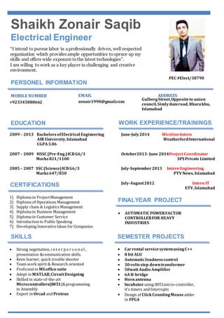Shaikh Zonair Saqib 
Electrical Engineer 
“I intend to pursue labor in a professionally driven, well respected 
organization which provides ample opportunities to spruce up my 
skills and offers wide exposure to the latest technologies”. 
I am willing to work as a key player in challenging and creative 
environment. 
PERSONEL INFORMATION 
. 
MOBILE NUMBER EMAIL ADDRESS 
EDUCATION WORK EXPERIENCE/TRAININGS 
2009 – 2013 Bachelors of Electrical Engineering 
AIR University, Islamabad 
CGPA 3.06 
2007 – 2009 HSSC (Pre-Eng.) ICB G6/3 
Marks 821/1100 
2005 – 2007 SSC (Science) ICB G6/3 
Marks 647/850 
June-July 2014 Wireline Intern 
Weatherford International 
October2013- June 2014Project Coordinator 
SPS Private Limited 
July-September 2013 Intern Engineering 
PTV News, Islamabad 
July-August 2012 Intern IT 
ETV, Islamabad 
+923345888662 
zonair1990@gmail.com 
Gulberg Street, Opposite to union 
council, Simly dam road, Bhara khu, 
Islamabad 
CERTIFICATIONS 
FINALYEAR PROJECT 
 AUTOMATIC POWER FACTOR 
CONTROLLER FOR HEAVY 
INDUSTRIES 
SKILLS 
 Strong negotiation, i n t e r p e r s o n a l , 
presentation &communication skills. 
 Keen learner, quick trouble shooter 
 Team work spirit & Research oriented 
 Proficient in MS office suite 
 Adept in MATLAB, Circuit Designing 
 Skilled in state-of-the-art 
Microcontrollers(8051)& programming 
in Assembly 
 Expert in Orcad and Proteus 
SEMESTER PROJECTS 
 Car rental service system using C++ 
 8 bit ALU 
 Automatic loudness control 
 30 volts step down transformer 
 50watt Audio Amplifier 
 6A H-bridge 
 Horn antenna 
 Incubator using 8051micro-controller, 
it’s timers and Interrupts 
 Design of Click Counting Mouse adder 
in FPGA 
1) Diploma in Project Management 
2) Diploma of Operations Management 
3) Supply chain & Logistics Management 
4) Diploma in Business Management 
5) Diploma in Customer Service 
6) Introduction to Public Speaking 
7) Developing Innovative Ideas for Companies 
PEC #Elect/38790 

