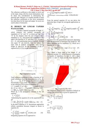 B.Manoj Kumar, Prof.K.N. Raja rao, L. Christie / International Journal of Engineering
Research and Applications (IJERA) ISSN: 2248-9622 www.ijera.com
Vol. 3, Issue 3, May-Jun 2013, pp.483-487
484 | P a g e
The reflection coefficient at the output, at sever and
at the input, along with the circuit attenuations must
be taken into consideration in determining the
practical gain. Because it is usually possible to keep
the reflection coefficients at the sever termination
less than those for the input and output. So severs are
used in place of attenuator.
II. DESIGN OF LINEAR TAPERD
WAVE-GUIDE.
Consider a tapered waveguide of length „L‟
which connects two uniform waveguide of
impedance of „ZO‟ and „Z1‟ as shown in Fig.2. Let
„X‟ be the distance from the end of taper where
impedance is „ZO‟ and assume that impedance in the
taper is the function of „X‟ such that Z (0) = ZO and Z
(L) = Z1 with partitioning interval 0≤X≤L, divided
into equal „N‟ sub intervals. Now we replace the
taper with N uniform waveguides, each having
length of „∆X=L/N‟ let the impedance of the nth
segment be Zn=Z (Xn) as per reference [11]
Fig.2 Tapered waveguide.
Total reflection coefficient is now a function of „N‟
small reflections from the discontinuities at X0, X1,
X2…………..XN. If „N‟ is large the reflection at each
discontinuity is very small. The reflection coefficient
as per reference [11] is given in equation (1)
𝜏 = 𝜏1exp⁡(−2 ∗ 𝛾0 ∗ ∆x) +𝜏2exp⁡(−2 ∗ 𝛾0 ∗
∆x−2 ∗ 𝛾0 ∗ ∆x) +……+ 𝜏 𝑁exp⁡(−2 𝛾 𝑀
𝑁−1
𝑀=0 ∗ ∆x).
𝜏 = 𝜏 𝒏
𝑵
𝒏=𝟏 exp⁡(−2 𝛾 𝑀
𝑁−1
𝑀=0 ∗ ∆x) (1)
Where 𝜸N is the propagation constant in the nth
segment
τn =
zn −zn−1
zn +zn−1
(2)
Substituting the equation (2) in the equation (1) we
get
𝜏 =
𝑧 𝑛 −𝑧 𝑛 −1
𝑧 𝑛 +𝑧 𝑛 −1
∗𝑁
𝑛=1 exp⁡(−2 𝛾 𝑀
𝑁−1
𝑀=0 ∗ ∆x) (3)
In the above equation if „N‟ discontinues approaches
infinity summation becomes integral as shown in
equation (4)
𝜏
= (
𝑍′
(𝑥)
2 𝑧(𝑥)
∗
𝐿
0
exp⁡(−2 𝛾 𝑡 𝑑𝑡). ) 𝑑𝑥
𝑋
0
(4)
Integrating equation (4) we approach to
𝜏 =
−1
4𝛾1
(
𝑑
𝑑𝑥
log 𝑍 1exp⁡(−2 𝛾𝑑𝑥) +
𝐿
0
14𝛾0(𝑑𝑑𝑥log 𝑍0−120𝐿𝑑𝑑𝑥(𝑑𝑑𝑥log 𝑧𝑥∗0𝐿exp−2∗0𝑥𝛾𝑡𝑑𝑡.𝑑𝑥)
(5)
From the general equation (5) we can derive the
particular type of taper for waveguide applications as
follows
𝜏
=
1
4𝛾0
(
𝑑
𝑑𝑥
log 𝑍 0
−1
4𝛾1
(
𝑑
𝑑𝑥
log 𝑍 1exp⁡(−2 𝛾𝑑𝑥)
𝐿
0
+
𝑑
𝑑𝑥
𝐿
0
(
𝑑
𝑑𝑥
log 𝑧 𝑥
∗ exp −2 ∗ 𝛾 𝑡 𝑑𝑡
𝑥
0
. 𝑑𝑥)
𝐿
0
(6)
Equation (6) is the generalized expression depending
upon the parameters of attenuator like length etc. The
above equation can be modified, if ′𝛾′ which not a
function of „x‟ is as
𝜏 =
1
4𝛾𝐿
∗ log
𝑍1
𝑍0
∗ 1 − exp −2 ∗ 𝛾 ∗ 𝐿 (7)
Fig.3 shows a linear taper of the length „L‟ of
dielectric constant „K‟ which Connects a rectangular
waveguide of impedance ZO and Z1 with a taper
section „a‟ and „b‟ which are the linear function of
„x‟.
Fig.3. Sever for FW-TWT
The integrated characteristics impedance defined on
voltage and current basis is given in equation (8)
Z =
πη0
2
∗
b
a∗ k−
λ
2∗a
2
(8)
γ =
i2π
λg
(9)
γ =
i2π
λ
∗ k −
λ
2∗a
2
(10)
Now,
 